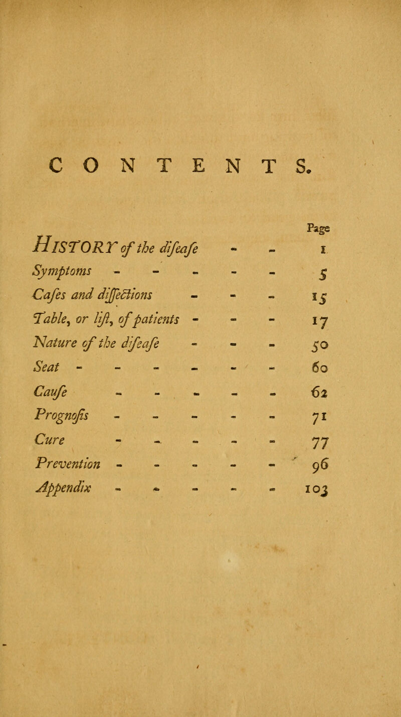 y T* Page HlSTORTofthe dlfmfe - tm I Symptoms - - . - - 5 Cafes and dijje^lons ■i - >J T^able^ or lift^ of patients - - - 17 Nature of the dfeafe - - 50 Seat - - - - - - 60 Caufe - - * - ■• €2 Frognofs _ - - - ■■ 71 Cure - -. - - - ■■ 77 Prevention - - - - - ' 96 Appendix - * - - - 103