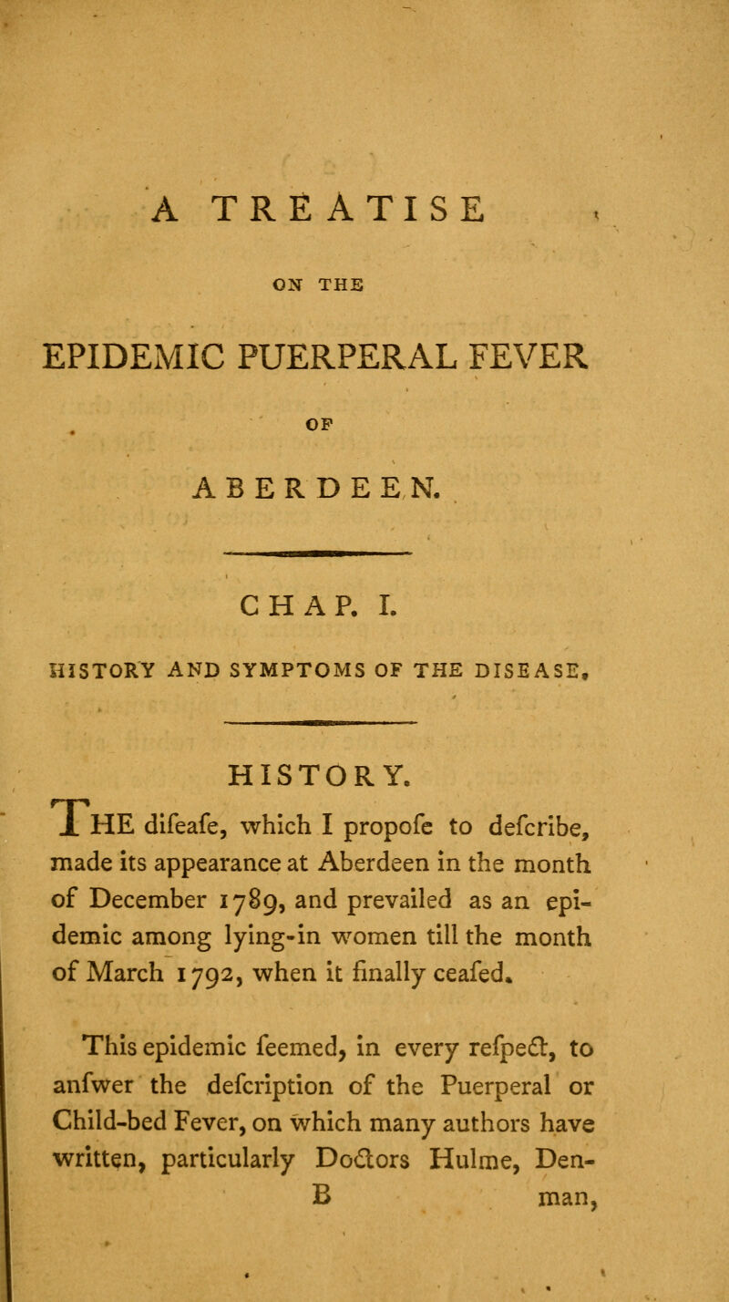 A TREATISE ON THE EPIDEMIC PUERPERAL FEVER OP ABERDEEN. CHAP. I. HISTORY AND SYMPTOMS OF THE DISEASE, HISTORY. jL he difeafe, which I propofc to defcribe, made its appearance at Aberdeen In the month of December 1789, and prevailed as an epi- demic among lying-in women till the month of March 1792, when it finally ceafed* This epidemic feemed, in every refpefl:, to anfwer the defcription of the Puerperal or Child-bed Fever, on which many authors have written, particularly Dodors Hulme, Den- B man.