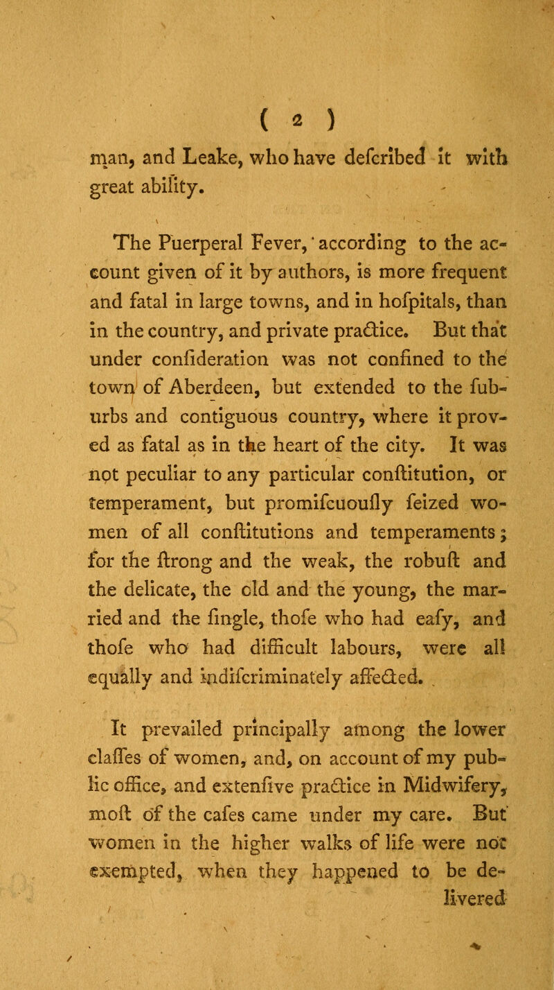 man, and Leake, who have defcribed it with great ability. The Puerperal Fever,' according to the ac- count given of it by authors, is more frequent and fatal in large towns, and in hofpitals, than in the country, and private practice. But that under confideration was not confined to the town of Aberdeen, but extended to the fub- urbs and contiguous country, where it prov- ed as fatal as in tke heart of the city. It was not peculiar to any particular conftitution, or temperament, but promifcuoufly felzed wo- men of all conftitutions and temperaments; for the ftrong and the weak, the robuft and the delicate, the eld and the young, the mar- ried and the fingle, thofe who had eafy, and thofe who had difficult labours, were al! equklly and iadifcriminately affeded. , It prevailed principally ainong the lower clafles of women, and> on account of my pub- He office, and extenfive pradice in Midwifery^ moft of the cafes came under my care. But v^omen in the higher walks of life were not exenaptedj when they happened to be de-* livered