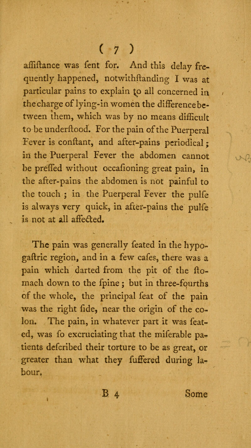 affiftance was fent for. And this delay fre- quently happened, notwithftanding I was at particular pains to explain t;o all concerned ia the charge of lying-in women the difference be- tween them, which was by no means difficult to be underftood. For the pain of the Puerperal Fever is conftant, and after-pains periodical; in the Puerperal Fever the abdomen cannot be preffed without occafioning great pain, in the after-pains the abdomen is not painful to the touch ; in the Puerperal Fever the pulfe is always very quick, in after-pains the pulfe is not at all affected. The pain was generally feated in the hypo- gaftric region, and in a few cafes, there was a pain which darted from the pit of the fto- mach down to the fpine; but in three-fourths of the whole, the principal feat of the pain was the right fide, near the origin of the co- lon. The pain, in whatever part it was feat- ed, was fo excruciating that the miferable pa* tients defcribed their torture to be as great, or greater than what they fuffered during la- bour. E 4 Some