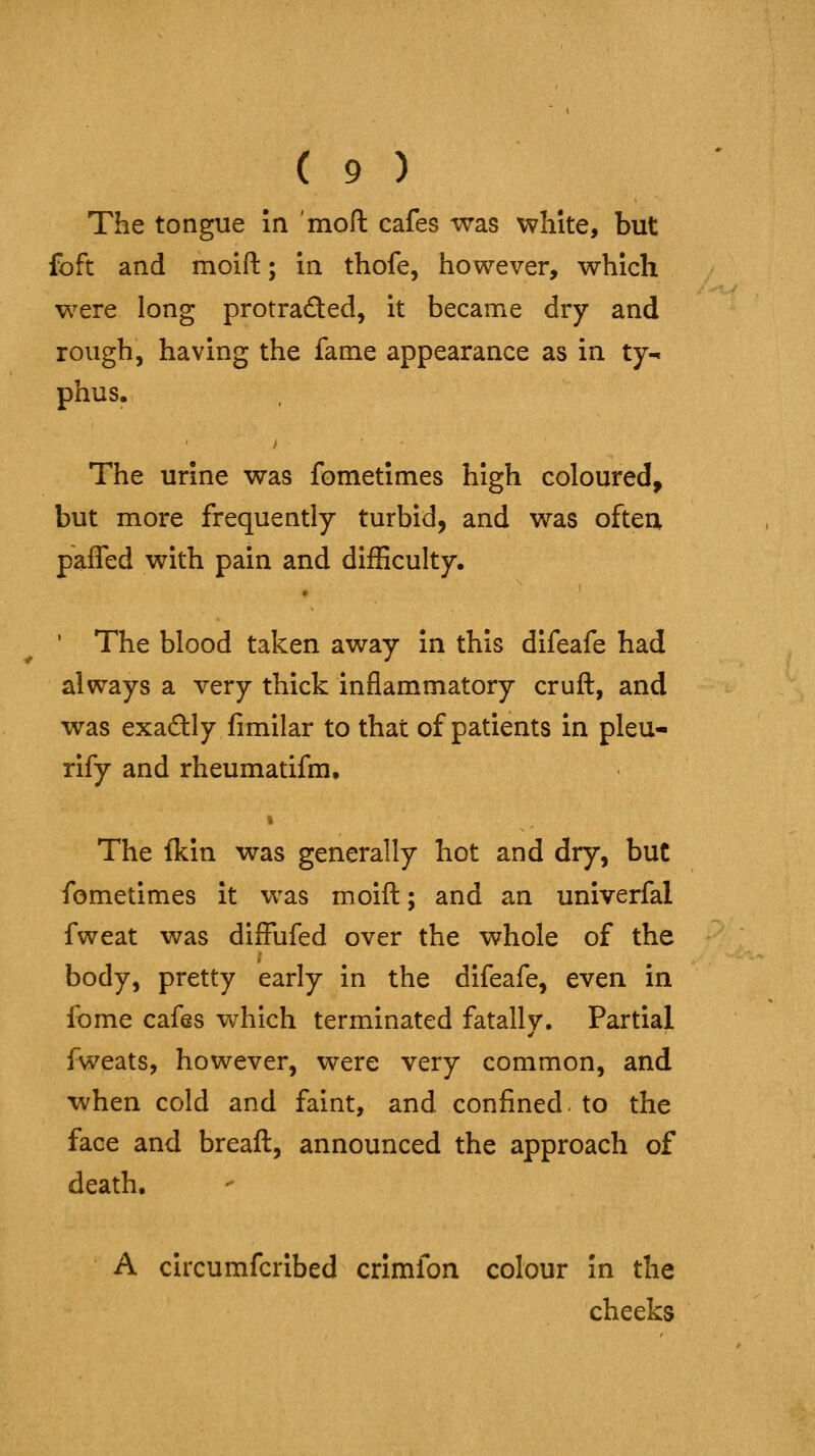 The tongue in mofl: cafes was white, but foft and moift; in thofe, however, which were long protrafted, it became dry and rough, having the fame appearance as in ty-. phus. The urine was fometimes high coloured, but more frequently turbid, and was oftea pafTed with pain and difficulty. * ' The blood taken away in this difeafe had always a very thick inflammatory cruft, and was exaftly fimilar to that of patients in pleu- rlfy and rheumatifm. The fkin was generally hot and dry, but fometimes it was moift; and an univerfal fweat was dilFufed over the whole of the body, pretty early in the difeafe, even in fome cafes which terminated fatally. Partial fweats, however, were very common, and when cold and faint, and confined, to the face and breaft, announced the approach of death. A circumfcrlbed crimfon colour in the cheeks