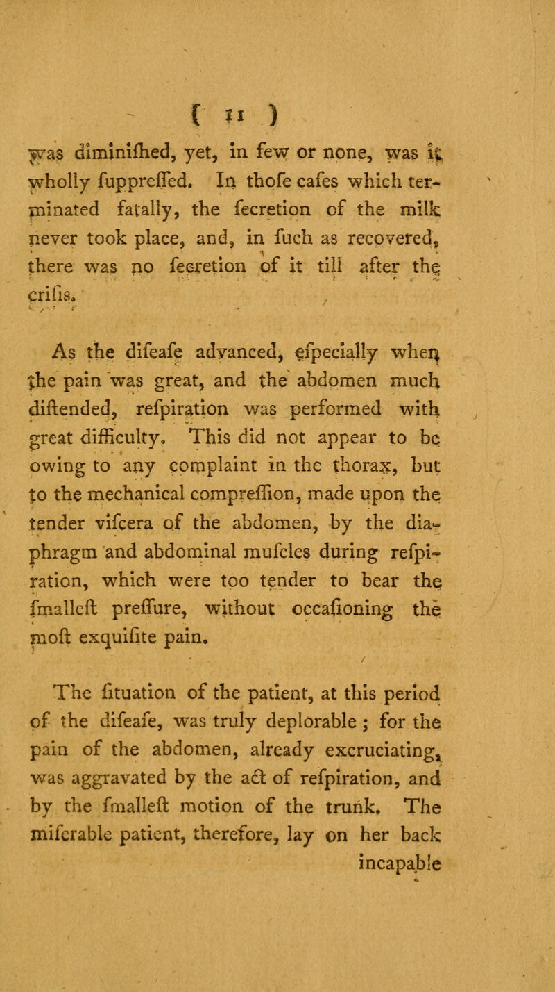 ^as diminifhed, yet, in few or none, was it; wholly fupprefled. In thofe cafes which ter- minated fatally, the fecretion of the milk never took place, and, in fuch as recovered, there wa3 no fecretion of it till after thq crifis. As the difeafe advanced, ffpecially whei^ ^he pain was great, and the abdomen much diftended, refpir^tion was performed with great difficulty. This did not appear to be owing to any complaint in the thorax, but to the mechanical compreffion, made upon the tender vifcera qf the abdomen, by the dia- phragm and abdominal mufcles during refpi- ration, which were too tender to bear thq fmalleft prefTure, without occafioning ihh moft exquifite pain. The fituation of the patient, at this period of the difeafe, was truly deplorable; for the pain of the abdomen, already excruciating^ was aggravated by the a£t of refpiration, and by the fmalleft motion of the trunk. The miferable patient, therefore, lay on her back incapable