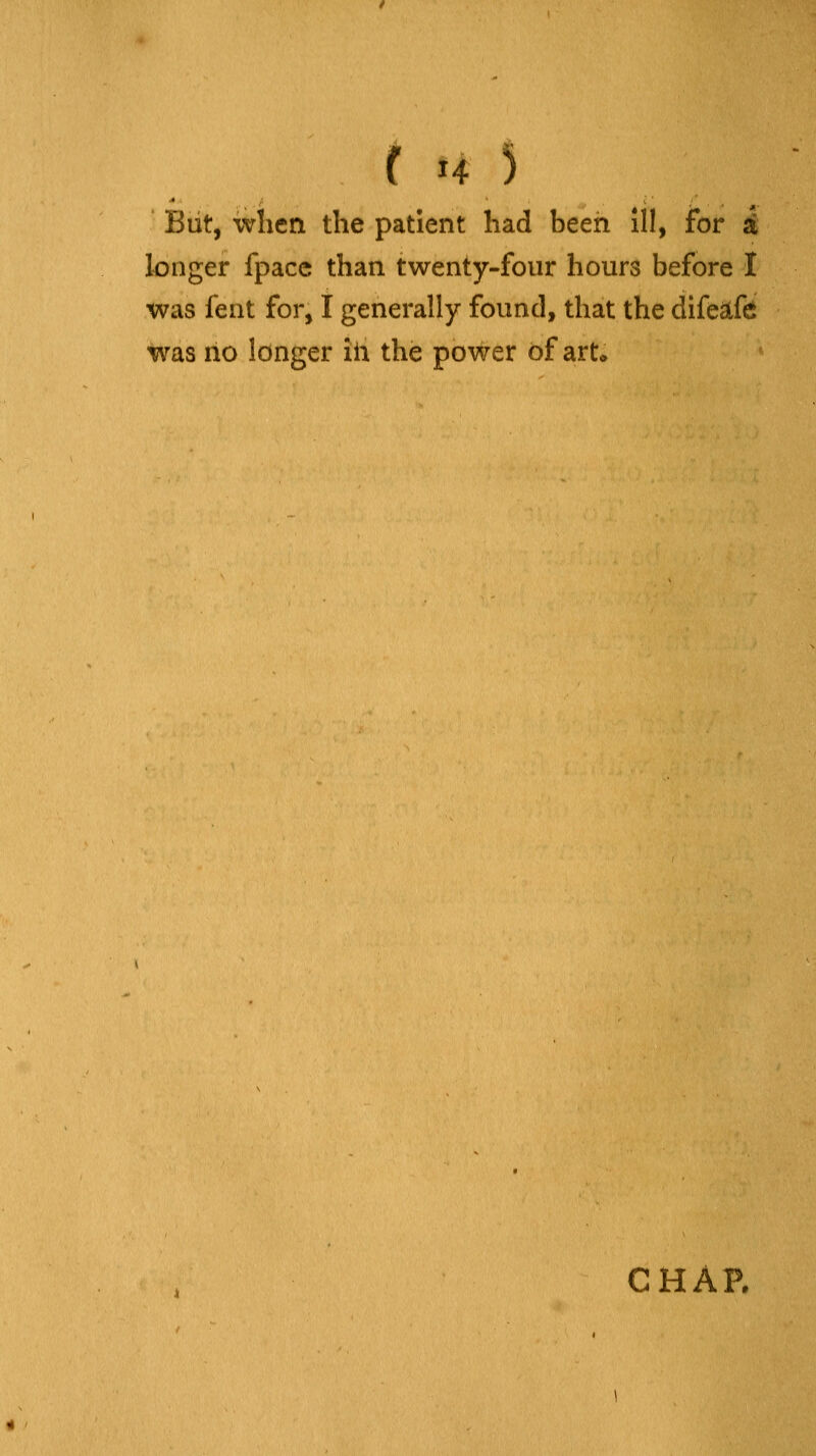 But, when the patient had been ill, for i longer fpace than twenty-four hours before I was fent for, I generally found, that the difeafc was no longer iia the power of art* CHAR