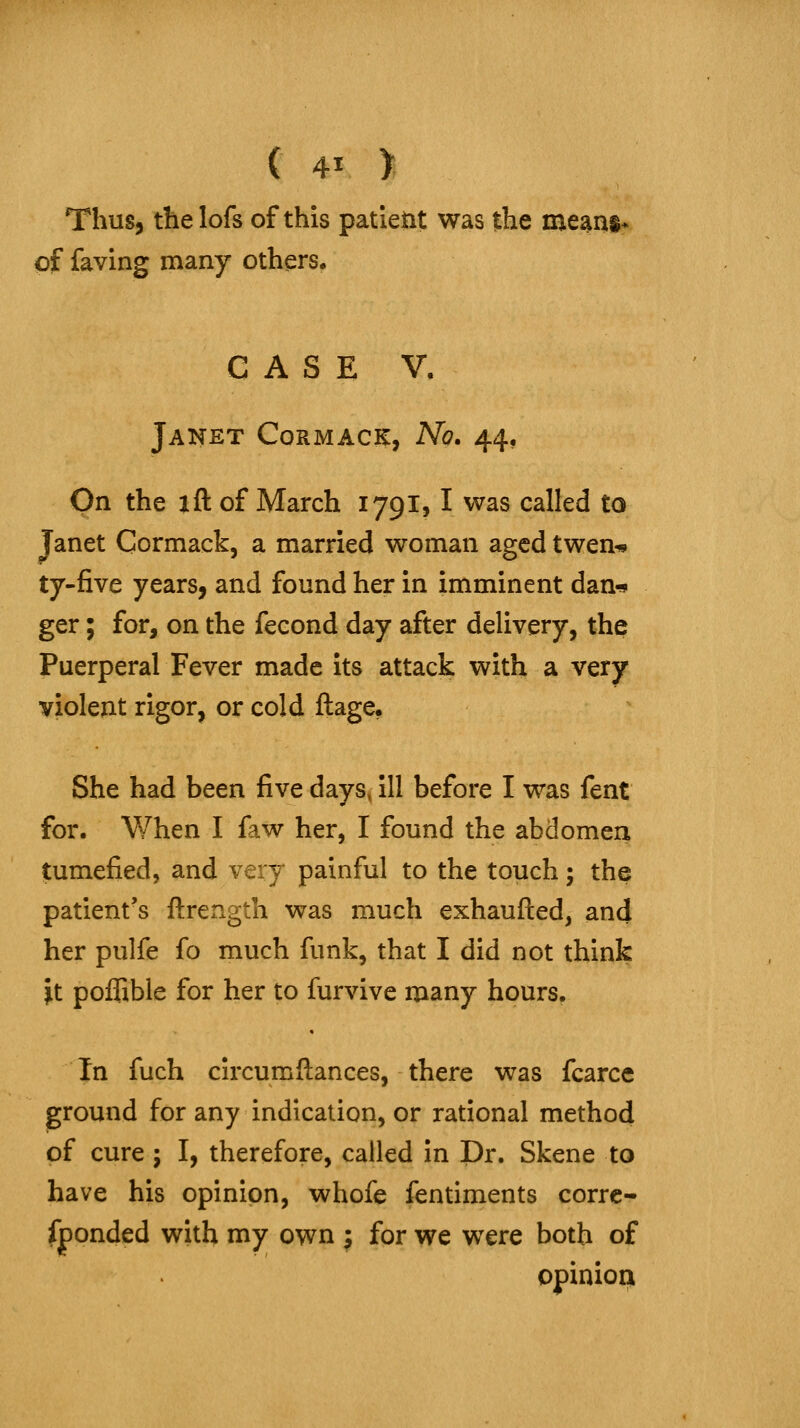 Thus, thelofs of this patietit was the means* of faving many others. CASE V. Janet Cormack, No. 44, On the ift of March 1791, I was called to Janet Cormack, a married woman aged twen^ ty-five years, and found her in imminent dan^ ger; for, on the fecond day after delivery, the Puerperal Fever made its attack with a very violent rigor, or cold ftage. She had been five days, ill before I was fent for. When I faw her, I found the abdomen tumefied, and very painful to the touch; the patient's ftrength was much exhaufted, and her pulfe fo much funk, that I did not think it pofRble for her to furvive many hours. In fuch circumftances, there was fcarce ground for any indication, or rational method of cure; I, therefore, called in Dr. Skene to have his opinion, whofe fentiments corrc- iponded with my own ; for we were both of opinioa