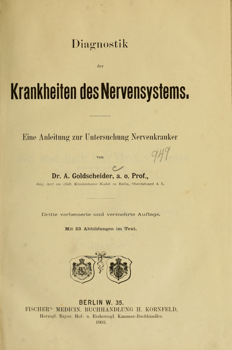 Dmö:no8tlk der Krankheiten des Nervensystems. Eine Aiileituiig zur Untersuchung Nervenkranker Dr. A. Goldscheider, a. o. Prof., .lirig'. Arzt :xni stUdt. Kranl;eiilianso Moaliil zn Berlin, Olifirstaltsarzt d. L. Dritte verbessei^te und vermehrte Auflage. Mit 53 Abbildungen im Text. BERLIN W. 35. FISCHER'« MEDICIN. BUCHHANDLUNG H. KORNFELD, Herzog!. Bayer. Hof- ii. Erzherzog!. Kammer-Buchbäudler. 190R.