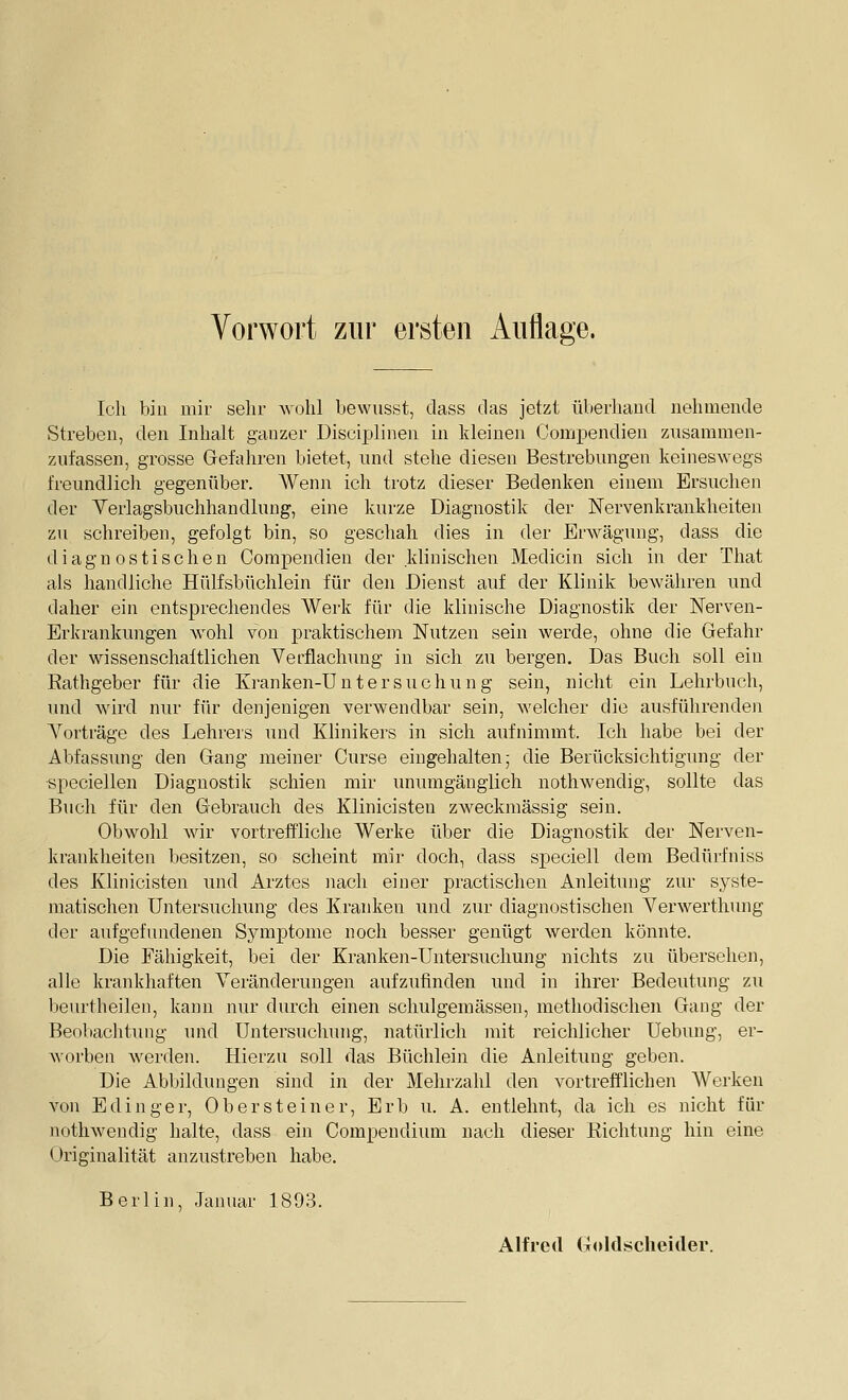 Vorwort zur ersten Auflage. Ich bin mir sehr wohl bewusst, dass tlas jetzt überhand nehmende Streben, den Inhalt ganzer Disciplinen in kleinen Gomj^endieu zusammen- zufassen, grosse Gefahren bietet, und stehe diesen Bestrebungen keineswegs freundlich gegenüber. AVenn ich trotz dieser Bedenken einem Ersuchen der Verlagsbuchhandlung, eine kurze Diagnostik der Nervenkrankheiten zu schreiben, gefolgt bin, so geschah dies in der Erwägung, dass die diagnostischen Compendien der klinischen Medicin sich in der That als handliche Hülfsbüchlein für den Dienst auf der Klinik bewähren und daher ein entsprechendes Werk für die klinische Diagnostik der Nerven- Erkrankungen wohl von praktischem Nutzen sein werde, ohne die Gefahr der wissenschaftlichen Verflachung in sich zu bergen. Das Buch soll ein Rathgeber für die Kranken-Untersuchung sein, nicht ein Lehrbuch, und wird nur für denjenigen verwendbar sein, welcher die ausführenden Vorträge des Lehrers und Klinikers in sich aufnimmt. Ich habe bei der Abfassimg den Gang meiner Curse eingehalten; die Berücksichtigung der speciellen Diagnostik schien mir unumgänglich nothwendig, sollte das Buch für den Gebrauch des Klinicisten zweckmässig sein. Obwohl wir vortreffliche Werke über die Diagnostik der Nerven- krankheiten besitzen, so scheint mir doch, dass speciell dem Bedürfniss des Klinicisten und Arztes nach einer practischeu Anleitung zur syste- matischen Untersuchung des Kranken und zur diagnostischen Verwerthung der aufgefundenen Symptome noch besser genügt werden könnte. Die Fähigkeit, bei der Kranken-Untersuchung nichts zu übersehen, alle krankhaften Veränderungen aufzufinden und in ihrer Bedeutung zu beurtheilen, kann nur durch einen schulgemässen, methodischen Gang der Beobachtimg und Untersucluuig, natürlich mit reichlicher Uebung, er- worben werden. Hierzu soll das Büchlein die Anleitung geben. Die Abbildungen sind in der Mehrzahl den vortrefflichen Werken von Edinger, Ober stein er. Erb u. A. entlehnt, da ich es nicht für nothwendig halte, dass ein Compendimn nach dieser Richtung hin eine Originalität anzustreben habe. Berlin, Januar 1893. Alfred Goklscheiiler.