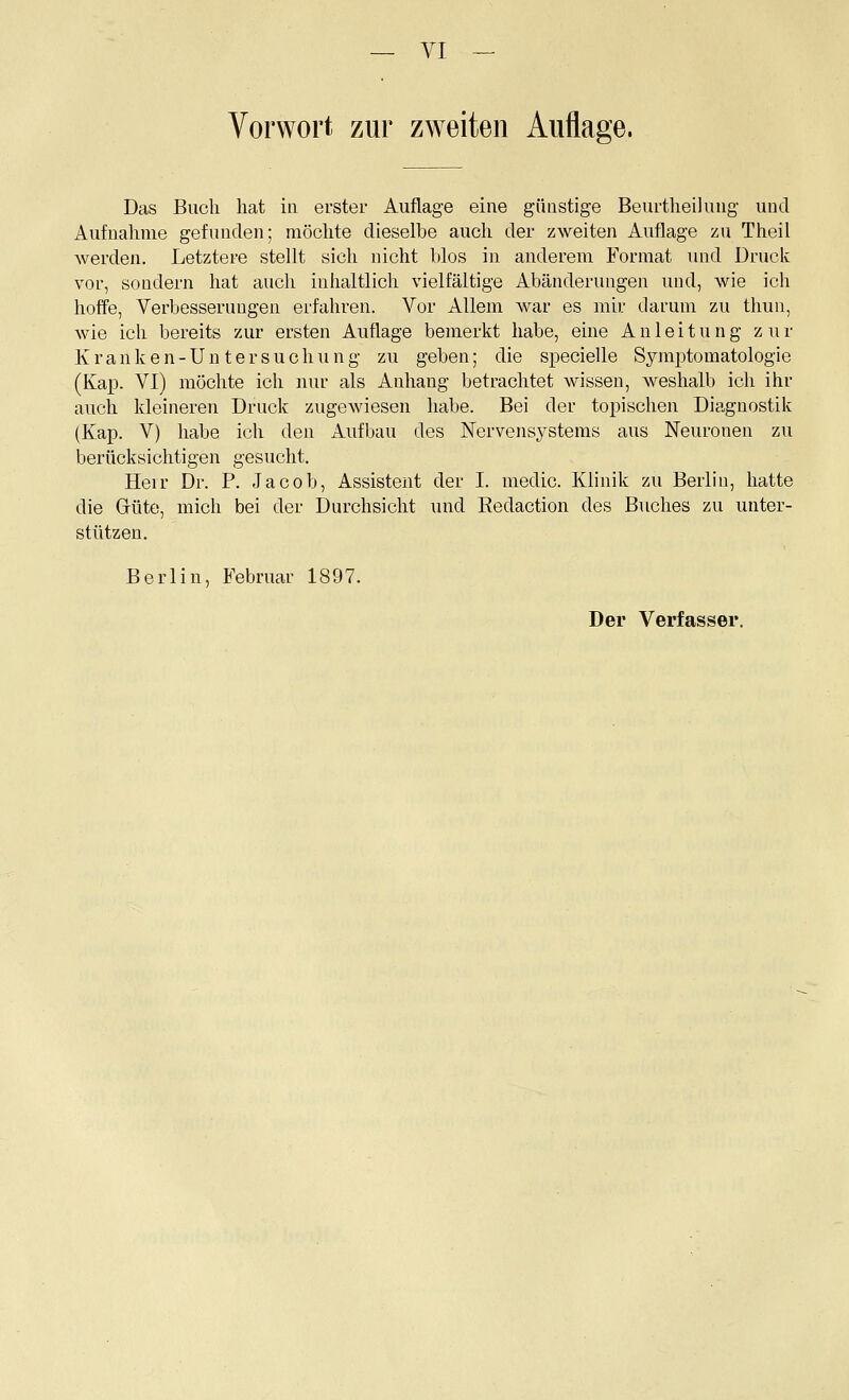 VI - Vorwort zur zweiten Auflage. Das Buch hat in erster Auflage eine günstige Beurtheilung und Aufnahme gefunden; möchte dieselbe auch der zweiten Auflage zu Theil werden. Letztere stellt sich nicht blos in anderem Format imd Druck vor, sondern hat auch inhaltlich vielfältige Abänderungen und, wie ich hoffe, Verbesserungen erfahren. Vor Allem war es mir darum zu thun, wie ich bereits zur ersten Auflage bemerkt habe, eine Anleitung zur Kranken-Untersuchung zu geben; die speciefle Symptomatologie (Kap. VI) möchte ich nur als Anhang betrachtet wissen, weshalb ich ihr auch kleineren Druck zugewiesen habe. Bei der topischen Diagnostik (Kap. V) habe ich den Aufbau des Nervens^^stems aus Neuronen zu berücksichtigen gesucht. Heir Dr. P. Jacob, Assistent der I. medic. Klinik zu Berlin, hatte die Grüte, mich bei der Durchsicht und Eedaction des Buches zu unter- stützen. Berlin, Februar 1897. Der Verfasser.