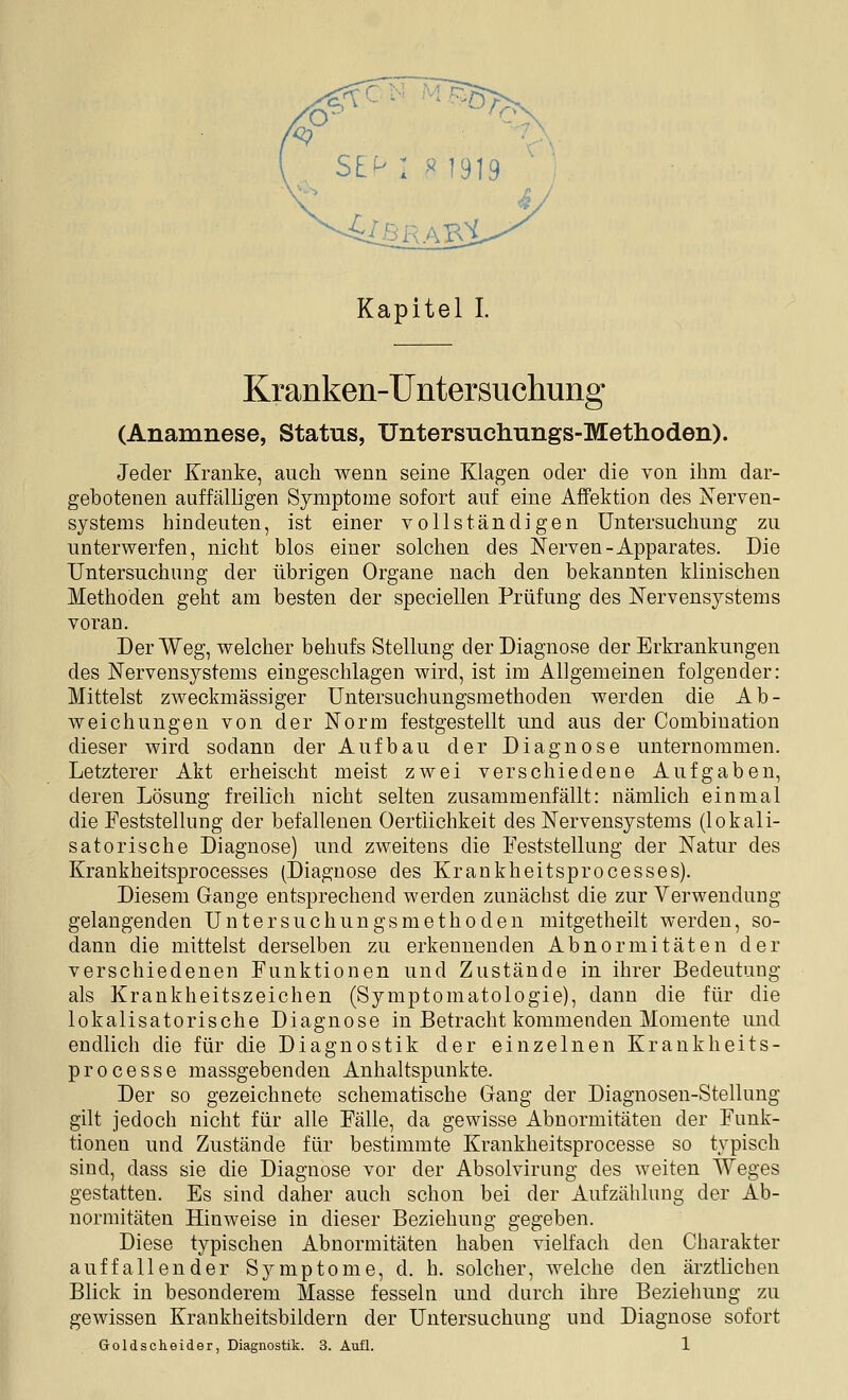 Kapitel L Kranken-Untersuchung (Anamnese, Status, Untersnchnngs-Methoden). Jeder Kranke, auch wenn seine Klagen oder die von ihm dar- gebotenen auffälligen Symptome sofort auf eine Affektion des Nerven- systems hindeuten, ist einer vollständigen Untersuchung zu unterwerfen, nicht blos einer solchen des Nerven-Apparates. Die Untersuchung der übrigen Organe nach den bekannten klinischen Methoden geht am besten der speciellen Prüfung des Nervensystems voran. Der Weg, welcher behufs Stellung der Diagnose der Erkrankungen des Nervensystems eingeschlagen wird, ist im Allgemeinen folgender: Mittelst zweckmässiger Untersuchungsmethoden werden die Ab- weichungen von der Norm festgestellt und aus der Combination dieser wird sodann der Aufbau der Diagnose unternommen. Letzterer Akt erheischt meist zwei verschiedene Aufgaben, deren Lösung freilich nicht selten zusammenfällt: nämlich einmal die Feststellung der befallenen Oertiichkeit des Nervensystems (lokali- satorische Diagnose) und zweitens die Feststellung der Natur des Krankheitsprocesses (Diagnose des Krankheitsprocesses). Diesem Gange entsprechend werden zunächst die zur Verwendung gelangenden Untersuchungsniethöden mitgetheilt werden, so- dann die mittelst derselben zu erkennenden Abnormitäten der verschiedenen Funktionen und Zustände in ihrer Bedeutung als Krankheitszeichen (Symptomatologie), dann die für die lokalisatorische Diagnose in Betracht kommenden Momente imd endlich die für die Diagnostik der einzelnen Krankheits- processe massgebenden Anhaltspunkte. Der so gezeichnete schematische Gang der Diagnosen-Stellung gilt jedoch nicht für alle Fälle, da gewisse Abnormitäten der Funk- tionen und Zustände für bestimmte Krankheitsprocesse so typisch sind, dass sie die Diagnose vor der Absolvirung des weiten Weges gestatten. Es sind daher auch schon bei der Aufzählung der Ab- normitäten Hinweise in dieser Beziehung gegeben. Diese typischen Abnormitäten haben vielfach den Charakter auffallender Symptome, d. b. solcher, welche den ärztlichen Blick in besonderem Masse fesseln und durch ihre Beziehung zu gewissen Krankheitsbildern der Untersuchung und Diagnose sofort