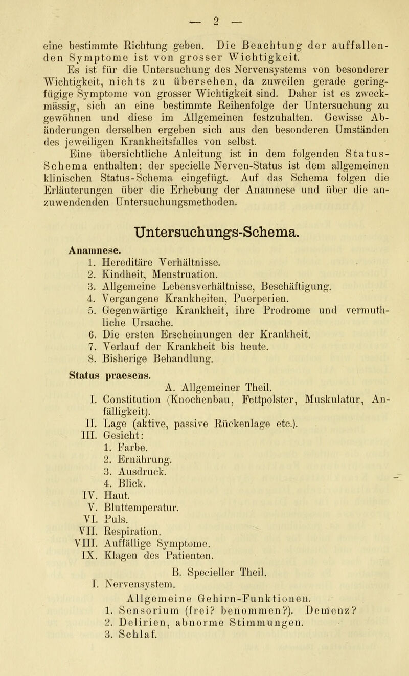 eine bestimmte Eichtiing geben. Die Beachtung der auffallen- den Symptome ist von grosser Wichtigkeit. Es ist für die Untersuchung des Nervensystems von besonderer Wichtigkeit, nichts zu übersehen, da zuweilen gerade gering- fügige Symptome von grosser Wichtigkeit sind. Daher ist es zweck- mässig, sicii an eine bestimmte Reihenfolge der Untersuchung zu gewöhnen und diese im Allgemeinen festzuhalten. Gewisse Ab- änderungen derselben ergeben sich aus den besonderen Umständen des jeweiligen Krankheitsfalles von selbst. Eine übersichtliche Anleitung ist in dem folgenden Status- Schema enthalten; der specielle Nerven-Status ist dem allgemeinen klinischen Status-Schema eingefügt. Auf das Schema folgen die Erläuterungen über die Erhebung der Anamnese und über die an- zuwendenden Untersuchungsmethoden. Untersuchung's-Scliema. Anamnese. 1. Hereditäre Verhältnisse. 2. Kindheit, Menstruation. ;j. Allgemeine Lebensverhältnisse, Beschäftigung. 4. Vei'gangene Krankheiten, Puerperien. n. Gegenwärtige Krankheit, ihre Prodrome und vermuth- liche Ursache. G. Die ersten Erscheinungen der Krankheit. 7. Verlauf der Krankheit bis heute. 8. Bisherige Behandlung. Status praeseus. A. Allgemeiner Theil. I. Constitution (Knochenbau, Fettpolster, Muskulatur, An- fälligkeit). IL Lage (aktive, passive Rückenlage etc.). IIL Gesicht: 1. Farbe. 2. Ernährung. 3. Ausdruck. 4. Blick. JV. Haut. V. Bluttemperatur. VL Puls. VIL Respiration. Vin. Auffällige Symptome. IX. Klagen des Patienten. B. Specieller Theil. L Nervensystem. Allgemeine Gehirn-Funktionen. 1. Sensorium (frei? benommen?). Demenz? 2. Delirien, abnorme Stimmungen. 3. Schlaf.