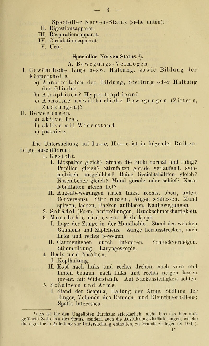 Specieller Nerven-Status (siehe unten). IL Digestionsapparat. III. Respirationsapparat. IV. Circulationsapparat. V. Urin. Specieller Nerven-Status. i). A. B e w e g u n g s - V e r m ö g e n. I. Gewöhnliche Lage bezw. Haltung, sowie Bildung der Körpertheile. a) Abnormitäten der Bildung, Stellung oder Haltung der Glieder. b) Atrophieen? Hypertrophieen? c) Abnorme unwillkürliche Bewegungen (Zittern, Zuckungen)? IL Bewegungen. a) aktive, frei, b) aktive mit Widerstand, c) passive. Die Untersuchung auf la—c, IIa—c ist in folgender Reihen- folge auszuführen: 1. Gesicht. I. Lidspalten gleich? Stehen die Bulbi normal und ruhig? Pupillen gleich? Stirnfalten gerade verlaufend, sym- metrisch ausgebildet? Beide Gesichtshälften gleich? Nasenlöcher gleich? Mund gerade oder schief? Naso- labialfalten gleich tief? IL Augenbewegungen (nach links, rechts, oben, unten, Convergenz). Stirn runzeln, Augen schliessen, Mund spitzen, lachen, Backen aufblasen, Kaubewegungen. 2. Schädel (Form, Auftreibungen, Druckschraerzhaftigkeit). 3. Mundhöhle und event. Kehlkopf. I. Lage der Zunge in der Mundhöhle. Stand des weichen Gaumens und Zäpfchens. Zunge herausstrecken, nach Knks und rechts bewegen. IL Gaumenheben durch Intoniren. Schluckvermögen. Stimmbildung. Laryngoskopie. 4. Hals und Nacken. I. Kopfhaltung. IL Kopf nach links und rechts drehen, nach vorn und hinten beugen, nach links und rechts neigen lassen (event. mit Widerstand). Auf Nackensteifigkeit achten. 5. Schultern und Arme. I. Stand der Scapula, Haltung der Arme, Stellung der Finger, Yolumen des Daumen- und Kleinüngerballens; Spatia interossea. ') Es ist für den Ungeübten durchaus erforderlich, nicht blos das hier auf- geführte Schema des Status, sondern auch die Ausführungs-Erläuteruugen, welche die eigentliche Anleitung zur Untersuchung enthalten, zu Grunde zu legen (S. 10 ff.). 1*