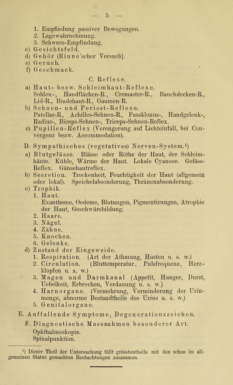 1. Empfindung passiver Bewegungen. 2. Lagewahrnehmung. 3. Schwere-Empfindung. c) Gesichtsfeld. d) Gehör (Rinne'scher Versuch). e) Geruch. f) Geschmack. C. Reflexe. a) Haut- bezw. Schleimhaut-Reflexe. Sohlen-, Handflächen-R., Cremaster-R., Bauchdecken-R., Lid-R., Bindehaut-R., Gaumen-R. b) Sehnen- und Periost-Reflexe. Patellar-R., Achilles-Sehnen-R., Fussklonus-, Handgelenk-, Radius-, Biceps-Sehnen-, Triceps-Sehnen-Reflex, c) Pupillen-Reflex (Verengerung auf Lichteinfall, bei Con- vergenz bezw. Accommodation). D. Sympathisches (vegetatives) Nerven-System.i) a) Blutgefässe. Blässe oder Röthe der Haut, der Schleim- häute. Kühle, Wärme der Haut. Lokale Cyanose. Gefäss- Reflex. Gänsehautreflex. b) Secretion. Trockenheit, Feuchtigkeit der Haut (allgemein oder lokal). Speichelabsonderung, Thränenabsonderung. c) Trophik. 1. Haut. Exantheme, Oedeme, Blutungen, Pigmentirungen, Atrophie der Haut, Geschwürsbildung. 2. Haare. 3. Nägel. 4. Zähne. 5. Knochen. 6. Gelenke. d) Zustand der Eingeweide. 1. Respiration. (Art der Athmung, Husten u. s. w.) 2. Circulation. (Bluttemperatur, Pulsfrequenz, Herz- klopfen u. s. w.) 3. Magen und Darrakanal (Appetit, Hunger, Durst, Uebelkeit, Erbrechen, Verdauung u. s. w.) 4. HaruOrgane. (Vermehrung, Verminderung der Urin- menge, abnorme Bestandtheile des Urins u. s. w.) 5. Genitalorgane. E. Auffallende Symptome, Degenerationszeichen. F. Diagnostische Massnahmen besonderer Art. Ophthalmoskopie. Spinalpunktion. ^) Dieser Theil der Untersuchung fcällt grösstentheils mit den schon im all- gemeinen Status gemachten Beobachtungen zusammen.