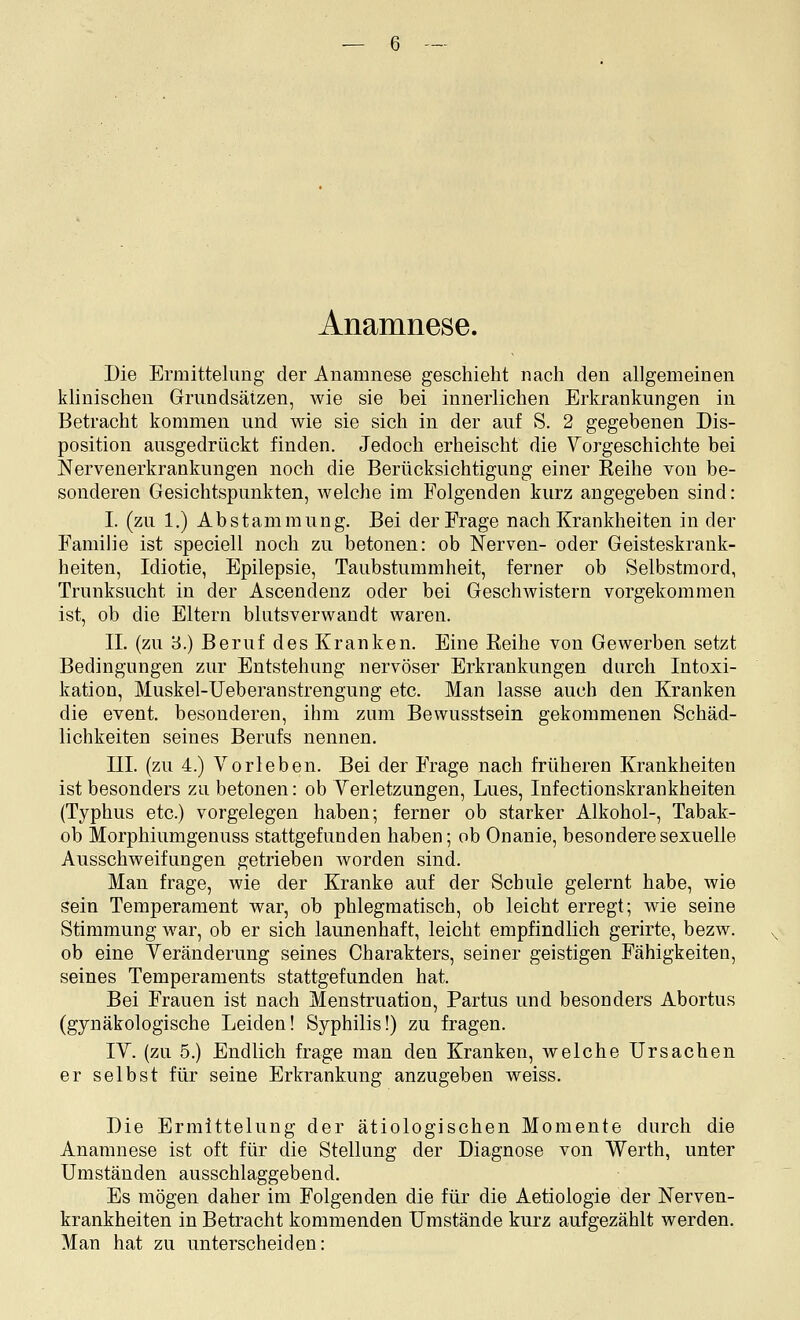 Anamnese. Die Ermittelung der Anamnese geschieht nach den allgemeinen klinischen Grundsätzen, wie sie bei innerlichen Erkrankungen in Betracht kommen und wie sie sich in der auf S. 2 gegebenen Dis- position ausgedrückt finden. Jedoch erheischt die Vorgeschichte bei Nervenerkrankungen noch die Berücksichtigung einer Reihe von be- sonderen Gesichtspunkten, welche im Folgenden kurz angegeben sind: I. (zu 1.) Abstammung. Bei der Frage nach Krankheiten in der Familie ist speciell noch zu betonen: ob Nerven- oder Geisteskrank- heiten, Idiotie, Epilepsie, Taubstummheit, ferner ob Selbstmord, Trunksucht in der Ascendenz oder bei GeschAvistern vorgekommen ist, ob die Eltern blutsverwandt waren. IL (zu 3.) Beruf des Kranken. Eine Reihe von Gewerben setzt Bedingungen zur Entstehung nervöser Erkrankungen durch Intoxi- kation, Muskel-Ueberanstrengung etc. Man lasse auch den Kranken die event. besonderen, ihm zum Bewusstsein gekommenen Schäd- lichkeiten seines Berufs nennen. III. (zu 4.) Vorleben. Bei der Frage nach früheren Krankheiten ist besonders zu betonen: ob Verletzungen, Lues, Infectionskrankheiten (Typhus etc.) vorgelegen haben; ferner ob starker Alkohol-, Tabak- ob Morphiumgenuss stattgefunden haben; ob Onanie, besondere sexuelle Ausschweifungen getrieben Avorden sind. Man frage, wie der Kranke auf der Schule gelernt habe, wie sein Temperament war, ob phlegmatisch, ob leicht erregt; wde seine Stimmung war, ob er sich launenhaft, leicht empfindlich gerirte, bezw. ob eine Veränderung seines Charakters, seiner geistigen Fähigkeiten, seines Temperaments stattgefunden hat. Bei Frauen ist nach Menstruation, Partus und besonders Abortus (gynäkologische Leiden! Syphilis!) zu fragen. IV. (zu 5.) Endlich frage man den Kranken, welche Ursachen er selbst für seine Erkrankung anzugeben weiss. Die Ermittelung der ätiologischen Momente durch die Anamnese ist oft für die Stellung der Diagnose von Werth, unter Umständen ausschlaggebend. Es mögen daher im Folgenden die für die Aetiologie der Nerven- krankheiten in Betracht kommenden Umstände kurz aufgezählt werden. Man hat zu unterscheiden: