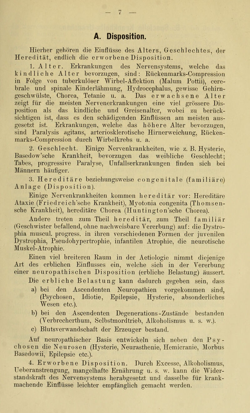 A. Disposition. Hierher gehören die Einflüsse des Alters, Geschlechtes, der Heredität, endlich die erworbene Disposition. 1. Alter. Erkrankungen des Nervensystems, welche das kindliche Alter bevorzugen, sind: Rückenmarks-Compression in Folge von tuberkulöser Wirbel-Affektion (Malum Pottii), cere- brale und spinale Kinderlähmung, Hydrocephalus, gewisse Gehirn^ geschwülste, Chorea, Tetanie u. a. Das erwachsene Alter zeigt für die meisten Nervenerkrankungen eine viel grössere Dis- position als das kindliche und Greisenalter, wobei zu berück- sichtigen ist, dass es den schädigenden Einflüssen am meisten aus- gesetzt ist. Erkrankungen, welche das höhere Alter bevorzugen, sind Paralysis agitans, arteriosklerotische Hirnerweichung, Rücken- marks-Compression durch Wirbelkrebs u. a. 2. Geschlecht. Einige Nervenkrankheiten, wie z. B. Hysterie, Basedow'sche Krankheit, bevorzugen das weibliche Geschlecht; Tabes, progressive Paralyse, (Jnfallserkrankungen finden sich bei Männern häufiger. 3. Hereditäre beziehungSAveise congenitale (familiäre) Anlage (Disposition). Einige Nervenkrankheiten kommen hereditär vor: Hereditäre Ataxie (Friedreich'sche Krankheit), Myotonia congenita (Thomsen- sche Krankheit), hereditäre Chorea (Huntington'sche Chorea). Andere treten zum Theil hereditär, zum Theil familiär (Geschwister befallend, ohne nachweisbare Vererbung) auf: die Dystro- phia muscul. progress. in ihren verschiedenen Formen der juvenilen Dystrophia, Pseudohypertrophie, infantilen Atrophie, die neurotische Muskel-Atrophie. Einen viel breiteren Raum in der Aetiologie nimmt diejenige Art des erblichen Einflusses ein, welche sich in der Vererbung einer neuropathischen Disposition (erbliche Belastung) äussert. Die erbliche Belastung kann dadurch gegeben sein, dass a) bei den Ascendenten Neuropathien vorgekommen sind, (Psychosen, Idiotie, Epilepsie, Hysterie, absonderliches Wesen etc.). b) bei den Ascendenten Degenerations-Zustände bestanden (Verbrecherthum, Selbstmordtrieb, Alkoholismus u. s. w.). c) Blutsverwandschaft der Erzeuger bestand. Auf neuropathischer Basis entwickeln sich neben den Psy- chosen die Neurosen (Hysterie, Neurasthenie, Hemicranie, Morbus Basedowii, Epilepsie etc.). 4. Erworbene Disposition. Durch Excesse, Alkoholismus, Ueberanstrengung, mangelhafte Ernährung u. s. av. kann die Wider- standskraft des Nervensystems herabgesetzt und dasselbe für krank- machende Einflüsse leichter empfänglich gemacht werden.