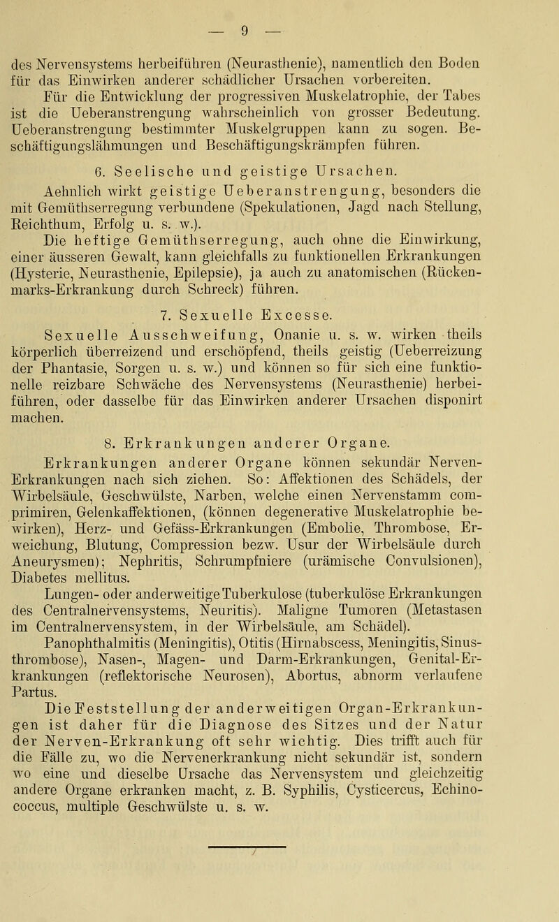 des Nervensystems herbeiführen (Neurasthenie), namentlich den Boden für das Einwirken anderer schädlicher Ursachen vorbereiten. Für die Entwicklung der progressiven. Muskelatrophie, der Tabes ist die Ueberanstrengung wahrscheinlich von grosser Bedeutung, üeberanstrengung bestimmter Muskelgruppen kann zu sogen. Be- schäftigungslähmungen und Beschäftigungskrämpfen führen. 6. Seelische und geistige Ursachen. Aehnlich wirkt geistige Ueberanstrengung, besonders die mit Gemüthserregung verbundene (Spekulationen, Jagd nach Stellung, Reichthum, Erfolg u. s. w.). Die heftige Gemüthserregung, auch ohne die Einwirkung, einer äusseren Gewalt, kann gleichfalls zu funktionellen Erkrankungen (Hj^sterie, Neurasthenie, Epilepsie), ja auch zu anatomischen (Rücken- marks-Erkrankung durch Schreck) führen. 7. Sexuelle Excesse. Sexuelle Ausschweifung, Onanie u. s. w. wirken theils körperlich überreizend und erschöpfend, theils geistig (Ueberreizung der Phantasie, Sorgen u. s. w.) und können so für sich eine funktio- nelle reizbare Schwäche des Nervensystems (Neurasthenie) herbei- führen, oder dasselbe für das Einwirken anderer Ursachen disponirt machen. 8. Erkrankungen anderer Organe. Erkrankungen anderer Organe können sekundär Nerven- Erkrankungen nach sich ziehen. So: Affektionen des Schädels, der Wirbelsäule, Geschwülste, Narben, welche einen Nervenstamm com- primiren, Gelenkaffektionen, (können degenerative Muskelatrophie be- wirken), Herz- und Gefäss-Erkrankungen (Embolie, Thrombose, Er- weichung, Blutung, Compression bezw. Usur der Wirbelsäule durch Aneurysmen); Nephritis, Schrumpfniere (urämische Convulsionen), Diabetes mellitus. Lungen- oder anderweitige Tuberkulose (tuberkulöse Erkrankungen des Centralnervensystems, Neuritis). Maligne Tumoren (Metastasen im Centraluervensystem, in der Wirbelsäule, am Schädel). PanOphthalmitis (Meningitis), Otitis (Hirnabscess, Meningitis, Sinus- thrombose), Nasen-, Magen- und Darm-Erkrankungen, Genital-Er- krankungen (reflektorische Neurosen), Abortus, abnorm verlaufene Partus. Die Feststellung der anderweitigen Organ-Erkrankun- gen ist daher für die Diagnose des Sitzes und der Natur der Nerven-Erkrankung oft sehr wichtig. Dies trifft auch für die Fälle zu, wo die Nervenerkrankung nicht sekundär ist, sondern wo eine und dieselbe Ursache das Nervensystem und gleichzeitig andere Organe erkranken macht, z. B. Syphilis, Cysticercus, Echino- coccus, multiple Geschwülste u. s. w.