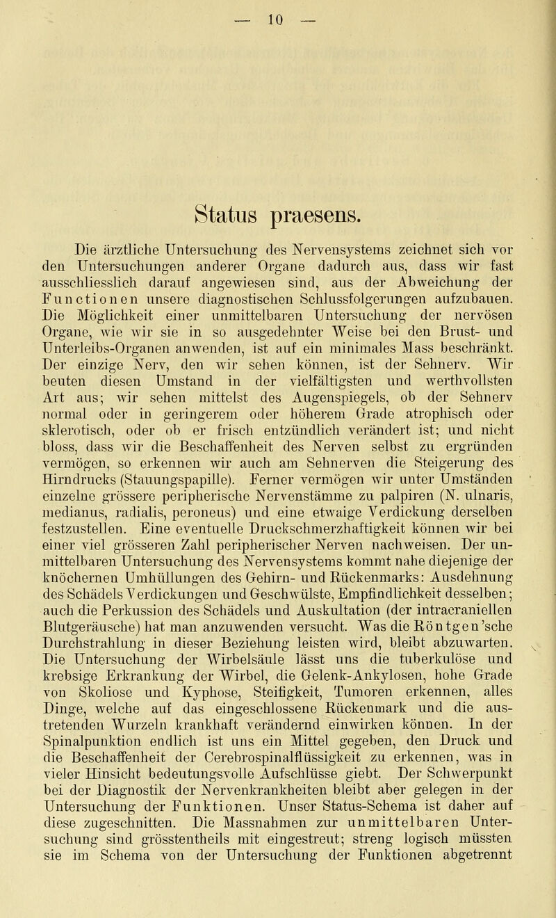 Status praesens. Die ärztliche Untersuchung des Nervensystems zeichnet sich vor den Untersuchungen anderer Organe dadurch aus, dass wir fast ausschliesslich darauf angewiesen sind, aus der Abweichung der Functionen unsere diagnostischen Schlussfolgerungen aufzubauen. Die Möglichkeit einer unmittelbaren Untersuchung der nervösen Organe, wie wir sie in so ausgedehnter Weise bei den Brust- und Unterleibs-Organen anwenden, ist auf ein minimales Mass beschränkt. Der einzige Nerv, den wir sehen können, ist der Sehnerv. Wir beuten diesen Umstand in der vielfältigsten und werthvollsten Art aus; wir sehen mittelst des Augenspiegels, ob der Sehnerv normal oder in geringerem oder höherem Grade atrophisch oder sklerotisch, oder ob er frisch entzündlich verändert ist; und nicht bloss, dass Avir die Beschaffenheit des Nerven selbst zu ergründen vermögen, so erkennen wir auch am Sehnerven die Steigerung des Hirndrucks (Stauungspapille). Ferner vermögen wir unter Umständen einzelne grössere peripherische Nervenstämme zu palpiren (N. ulnaris, medianus, radialis, peroneus) und eine etwaige Verdickung derselben festzustellen. Eine eventuelle Druckschmerzhaftigkeit können wir bei einer viel grösseren Zahl peripherischer Nerven nachweisen. Der un- mittelbaren Untersuchung des Nervensystems kommt nahe diejenige der knöchernen Umhüllungen des Gehirn- und Rückenmarks: Ausdehnung des Schädels Verdickungen und Geschwülste, Empfindlichkeit desselben; auch die Perkussion des Schädels und Auskultation (der intracraniellen Blutgeräusche) hat man anzuwenden versucht. Was die Röntgen'sehe Durchstrahlung in dieser Beziehung leisten wird, bleibt abzuwarten. Die Untersuchung der Wirbelsäule lässt uns die tuberkulöse und krebsige Erkrankung der Wirbel, die Gelenk-Ankylosen, hohe Grade von Skoliose und Kyphose, Steifigkeit, Tumoren erkennen, alles Dinge, welche auf das eingeschlossene Rückenmark und die aus- tretenden Wurzeln krankhaft verändernd einwirken können. In der Spinalpunktion endlich ist uns ein Mittel gegeben, den Druck und die Beschaffenheit der Cerebrospinalfliissigkeit zu erkennen, was in vieler Hinsicht bedeutungsvolle Aufschlüsse giebt. Der Schwerpunkt bei der Diagnostik der Nervenkrankheiten bleibt aber gelegen in der Untersuchung der Funktionen. Unser Status-Schema ist daher auf diese zugeschnitten. Die Massnahmen zur unmittelbaren Unter- suchung sind grösstentheils mit eingestreut; streng logisch müssten sie im Schema von der Untersuchung der Funktionen abgetrennt
