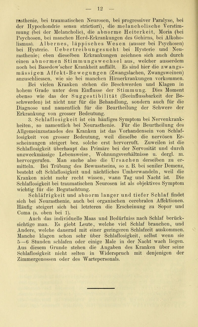 rasthenie, bei traumatischen Neurosen, bei progressiver Paralyse, bei der Hypoclioudrie sensu strictiori), die melancholische Verstim- mung (bei der Melancholie), die abnorme Heiterkeit, Moria (bei Psychosen, bei manchen Herd-Erkrankungen des Gehirns, bei Alkoho- lismus). Albernes, läppisches Wesen (ausser bei Psychosen) bei Hysterie, üebertreibungssucht bei Hysterie und Neu- rasthenie; eben dieselben Erkrankungen zeichnen sich auch durch einen abnormen Stimmungswechsel aus, welcher ausserdem noch bei Basedow'scher Krankheit auffällt. Es sind hier die zwangs- mässigen Affekt-Bewegungen (Zwangslachen, Zwangsweiuen) anzuschliessen, wie sie bei manchen Hirnerkrankungen vorkommen. Bei vielen Kranken stehen die Beschwerden und Klagen in hohem Grade unter dem Einflüsse der Stimmung. Dies Moment ebenso wie das der Suggestibilität (Beeinflussbarkeit der Be- schwerden) ist nicht nur für die Behandlung, sondern auch für die Diagnose und namentlich für die Beurtheilung der Schwere der Erkrankung von grosser Bedeutung. 3. Schlaflosigkeit ist ein häufiges Symptom bei Nervenkrank- heiten, so namentlich bei Neurasthenie. Pur die Beurtheilung des Allgemeinzustandes des Kranken ist das Vorhandensein von Schlaf- losigkeit von grosser Bedeutung, weil dieselbe die nervösen Er- scheinungen steigert bez. solche erst hervorruft. Zuweilen ist die Schlaflosigkeit überhaupt das Primäre bei der Nervosität und durch unzweckmässige Lebensweise, Wohnungsverhältnisse u. dergl. m. hervorgerufen. Man suche also die Ursachen derselben zu er- mitteln. Bei Trübung des Bewusstseins, so z. B. bei seniler Demenz, besteht oft Schlaflosigkeit und nächtliches Umherwandeln, weil die Kranken nicht mehr recht wissen, wann Tag und Nacht ist. Die Schlaflosigkeit bei traumatischen Neurosen ist als objektives Symptom wichtig für die Begutachtung. Schläfrigkeit und abnorm langer und tiefer Schlaf findet sich bei Neurasthenie, auch bei organischen cerebralen Affektionen. Häufig steigert sich bei letzteren die Erscheinung zu Sopor und Coma (s. oben bei 1). Auch das individuelle Maas und Bedürfniss nach Schlaf berück- sichtige man. Es giebt Leute, welche viel Schlaf brauchen, und Andere, welche dauernd mit einer geringeren Schlafzeit auskommen. Manche klagen schon sehr über Schlaflosigkeit, selbst wenn sie 5—6 Stunden schlafen oder einige Male in der Nacht wach liegen. Aus diesem Grunde stehen die Angaben des Kranken über seine Schlaflosigkeit nicht selten in Widerspruch mit denjenigen der Zimmergenossen oder des Wartepersonals.