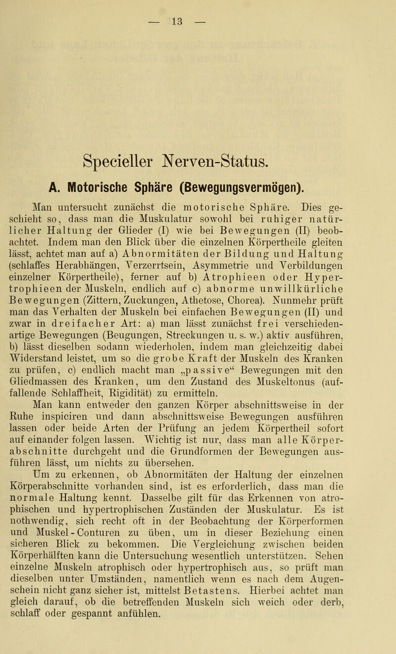 Specieller Nerven-Status. A. Motorische Sphäre (ßewegungsvermögen). Man imtersiicht zunächst die motorische Sphäre. Dies ge- schieht so, dass man die Muskulatur sowohl bei ruhiger natür- licher Haltung der Griieder (I) wie bei BeAvegungen (II) beob- achtet. Indem man den Blick über die einzelnen Körpertheile gleiten lässt, achtet man auf a) Abnormitäten der Bildung und Haltung (schlaffes Herabhängen, Yerzerrtsein, Asymmetrie und Verbildungen einzelner Körpertheile), ferner auf b) Atrophieen oder Hyper- trophieen der Muskeln, endlich auf c) abnorme unwillkürliche Bewegungen (Zittern, Zuckungen, Athetose, Chorea). Nunmehr prüft man das Verhalten der Muskeln bei einfachen Bewegungen (II) und zwar in dreifacher Art: a) man lässt zunächst frei verschieden- artige Bewegungen (Beugungen, Streckungen u. s. w.) aktiv ausführen, b) lässt dieselben sodann wiederholen, indem man gleichzeitig dabei Widerstand leistet, um so die grobe Kraft der Muskeln des Kranken zu prüfen, c) endlich macht man „passive Bewegungen mit den Gliedmassen des Kranken, um den Zustand des Muskeltonus (auf- fallende Schlaffheit, Rigidität) zu ermitteln. Man kann entweder den ganzen Körper abschnittsweise in der Ruhe inspiciren und dann abschnittsweise Bewegungen ausführen lassen oder beide Arten der Prüfung an jedem Körpertheil sofort auf einander folgen lassen. Wichtig ist nur, dass man alle Körper- abschnitte durchgeht und die Grundformen der Bewegungen aus- führen lässt, um nichts zu übersehen. Um zu erkennen, ob Abnormitäten der Haltung der einzelnen Körperabschnitte vorhanden sind, ist es erforderlich, dass man die normale Haltung kennt. Dasselbe gilt für das Erkennen von atro- phischen und hypertrophischen Zuständen der Muskulatur. Es ist nothwendig, sich recht oft in der Beobachtung der Körperformen und Muskel - Conturen zu üben, um in dieser Beziehung einen sicheren Blick zu bekommen. Die Yergleichung zwischen beiden Körperhälften kann die Untersuchung wesentlich unterstützen. Sehen einzelne Muskeln atrophisch oder hypertrophisch aus, so prüft man dieselben unter Umständen, namentlich wenn es nach dem Augen- schein nicht ganz sicher ist, mittelst Betastens. Hierbei achtet man gleich darauf, ob die betreffenden Muskeln sich weich oder derb, schlaff oder gespannt anfühlen.