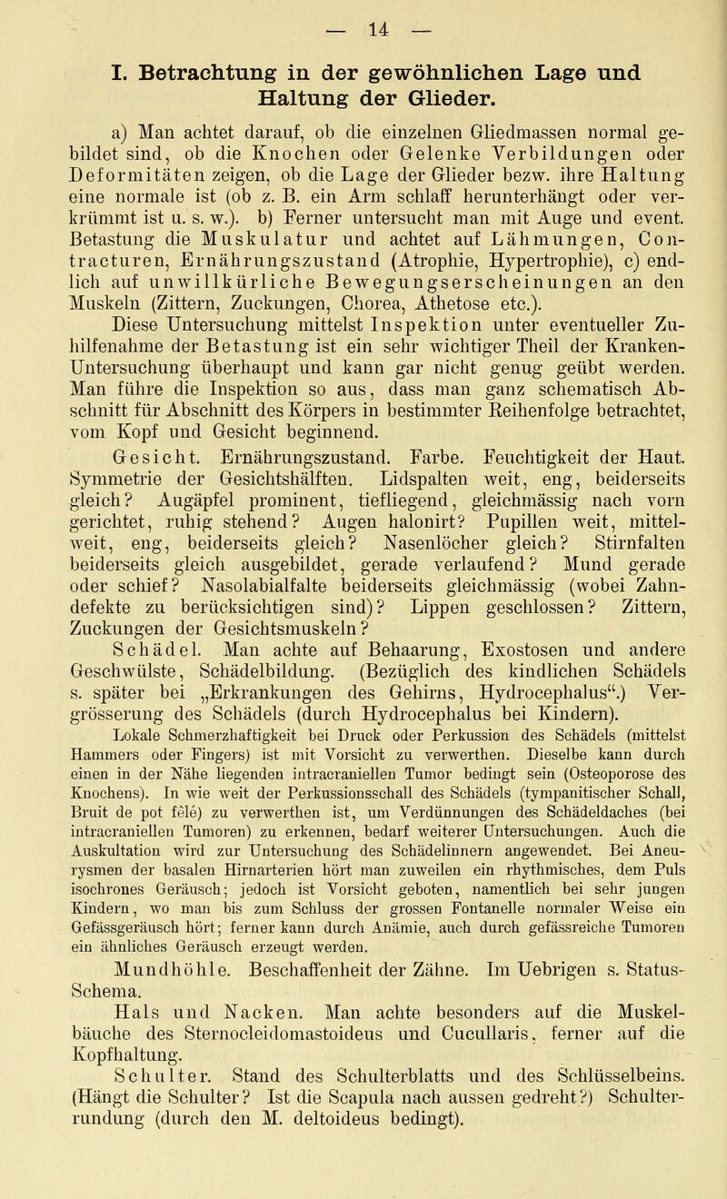I. Betrachtung in der gewöhnlichen Lage und Haltung der Glieder. a) Man achtet darauf, ob die einzelnen Gliedmassen normal ge- bildet sind, ob die Knochen oder Gelenke Verbildungen oder Deformitäten zeigen, ob die Lage der Glieder bezw. ihre Haltung eine normale ist (ob z. B. ein Arm schlaff herunterhängt oder ver- krümmt ist u. s. w.). b) Ferner untersucht man mit Auge und event. Betastung die Muskulatur und achtet auf Lähmungen, Con- tracturen, Ernährungszustand (Atrophie, Hypertrophie), c) end- lich auf unwillkürliche Bewegungserscheinungen an den Muskeln (Zittern, Zuckungen, Chorea, Athetose etc.). Diese Untersuchung mittelst Inspektion unter eventueller Zu- hilfenahme der Betastung ist ein sehr wichtiger Theil der Kranken- Untersuchung überhaupt und kann gar nicht genug geübt werden. Man führe die Inspektion so aus, dass man ganz schematisch Ab- schnitt für Abschnitt des Körpers in bestimmter Reihenfolge betrachtet, vom Kopf und Gesicht beginnend. Gesicht. Ernährungszustand. Farbe. Feuchtigkeit der Haut. Symmetrie der Gesichtshälften. Lidspalten weit, eng, beiderseits gleich? Augäpfel prominent, tiefliegend, gleichmässig nach vorn gerichtet, ruhig stehend? Augen halonirt? Pupillen weit, mittel- weit, eng, beiderseits gleich? Nasenlöcher gleich? Stirnfalten beiderseits gleich ausgebildet, gerade verlaufend ? Mund gerade oder schief? Nasolabialfalte beiderseits gleichmässig (wobei Zahn- defekte zu berücksichtigen sind)? Lippen geschlossen? Zittern, Zuckungen der Gesichtsmuskeln? Schädel. Man achte auf Behaarung, Exostosen und andere Geschwülste, Schädelbildung. (Bezüglich des kindlichen Schädels s. später bei „Erkrankungen des Gehirns, Hydrocephalus.) Yer- grösserung des Schädels (durch Hydrocephalus bei Kindern). Lokale Schmerzhaftigkeit bei Druck oder Perkussion des Schädels (mittelst Hammers oder Fingers) ist mit Vorsicht zu verwerthen. Dieselbe kann durch einen in der Nähe liegenden intracraniellen Tumor bedingt sein (Osteoporose des Knochens). In wie weit der Perkussionsschall des Schädels (tympanitischer Schall, Bruit de pot feie) zu verwerthen ist, um Verdünnungen des Schädeldaches (bei intracraniellen Tumoren) zu erkennen, bedarf weiterer Untersuchungen. Auch die Auskultation wird zur Untersuchung des Schädelinnern angewendet. Bei Aneu- rysmen der basalen Hirnarterien hört man zuweilen ein rhythmisches, dem Puls isochrones Geräusch; jedoch ist Vorsicht geboten, namentlich bei sehr jungen Kindern, wo man bis zum Schluss der grossen Fontanelle normaler Weise ein Gefässgeräusch hört; ferner kann durch Anämie, auch durch gefässreiche Tumoren ein ähnliches Geräusch erzeugt werden. Mundhöhle. Beschaffenheit der Zähne. Im Uebrigen s. Status- Schema. Hals und Nacken. Man achte besonders auf die Muskel- bäuche des Sternocleidomastoideus und Cucullaris, ferner auf die Kopfhaltung. Schulter. Stand des Schulterblatts und des Schlüsselbeins. (Hängt die Schulter? Ist die Scapula nach aussen gedreht?) Schulter- rundung (durch den M. deltoideus bedingt).