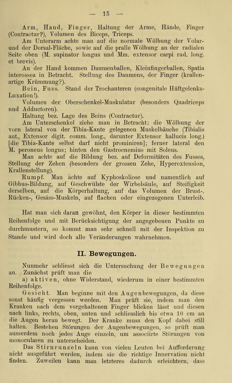 Arm, Hand, Finger, Haltung der Arme, Hände, Finger (Contractur?), Volumen des Biceps, Triceps. Am Unterarm achte man auf die normale Wölbung der Volar- und der Dorsal-Fläche, sowie auf die pralle Wölbung an der radialen Seite oben (M. supinator longus und Mm. extensor carpi rad. long, et brevis). An der Hand kommen Danmenballen, Kleinfingerballen, Spatia interossea in Betracht. Stellung des Daumens, der Finger (krallen- artige Krümmung?). Bein, Fuss. Stand der Trochanteren (congenitale Hüftgelenks- Luxation!). Volumen der Überschenkel-Muskulatur (besonders Quadriceps nnd Adductoren). Haltung bez. Lage des Beins (Contractur). Am Unterschenkel ziehe man in Betracht: die Wölbung der vorn lateral von der Tibia-Kante gelegenen Muskelbäuche (Tibialis ant, Extensor digit. comm. long., darunter Extensor hallucis long.) [die Tibia-Kante selbst darf nicht prominiren]; ferner lateral den M. peroneus longus; hinten den Gastrocnemius mit Soleus. Man achte auf die Bildung bez. auf Deformitäten des Fusses, Stellung der Zehen (besonders der grossen Zehe, Hyperextension, Krallenstellung). Eumpf. Man achte auf Kyphoskoliose und namentlich auf Gibbus-Bildung, auf Geschwülste der Wirbelsäule, auf Steifigkeit derselben, auf die Körperhaltung, auf das Volumen der Brust-. Bücken-, Gesäss-Muskeln, auf flachen oder eingezogenen Unterleib. Hat man sich daran gewöhnt, den Körper in dieser bestimmten Reihenfolge und mit Berücksichtigung der angegebenen Punkte zu durchmustern, so kommt man sehr schnell mit der Inspektion zu Stande und wird doch alle Veränderungen wahrnehmen. II. Bewegungen. Nunmehr schliesst sich die Untersuchung der Bewegungen an. Zunächst prüft man die a) aktiven, ohne Widerstand, wiederum in einer bestimmten Reihenfolge. Gesicht. Man beginne mit den Augenbewegungen, da diese sonst häufig vergessen werden. Man prüft sie, indem man den Kranken nach dem vorgehaltenen Finger blicken lässt und diesen nach links, rechts, oben, unten und schliesslich bis etwa 10 cm an die Augen heran bewegt. Der Kranke muss den Kopf dabei still halten. Bestehen Störungen der Augenbewegungen, so prüft man ausserdem noch jedes Auge einzeln, um associirte Störungen von monocularen zu unterscheiden. Das Stirnrunzeln kann von vielen Leuten bei Aufforderung nicht ausgeführt werden, indem sie die richtige Innervation nicht finden. Zuweilen kann man letzteres dadurch erleichtern, dass