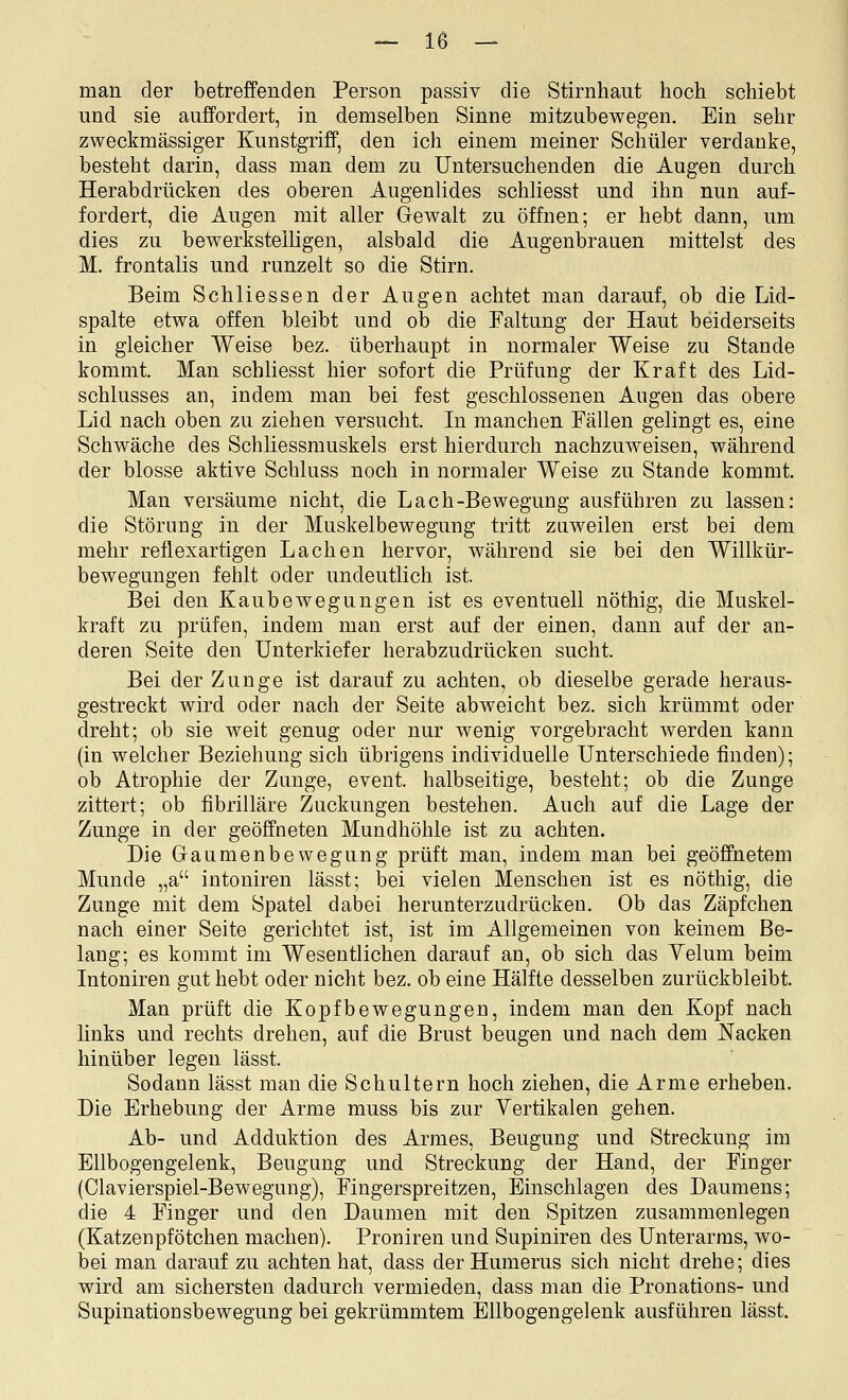 man der betreffenden Person passiv die Stirnhant hoch schiebt und sie auffordert, in demselben Sinne mitzubewegen. Ein sehr zweckmässiger Kunstgriff, den ich einem meiner Schüler verdanke, besteht darin, dass man dem zu Untersuchenden die Augen durch Herabdrücken des oberen Augenlides schliesst und ihn nun auf- fordert, die Augen mit aller Gewalt zu öffnen; er hebt dann, um dies zu bewerkstelligen, alsbald die Augenbrauen mittelst des M. frontalis und runzelt so die Stirn. Beim Schliessen der Augen achtet man darauf, ob die Lid- spalte etwa offen bleibt und ob die Faltung der Haut beiderseits in gleicher Weise bez. überhaupt in normaler Weise zu Stande kommt. Man schliesst hier sofort die Prüfung der Kraft des Lid- schlusses an, indem man bei fest geschlossenen Augen das obere Lid nach oben zu ziehen versucht. In manchen Fällen gelingt es, eine Schwäche des Schliessmuskels erst hierdurch nachzuweisen, während der blosse aktive Schluss noch in normaler Weise zu Stande kommt. Man versäume nicht, die Lach-Bewegung ausführen zu lassen: die Störung in der Muskelbewegung tritt zuweilen erst bei dem mehr reflexartigen Lachen hervor, während sie bei den Willkür- bewegungen fehlt oder undeutlich ist. Bei den Kaubewegungen ist es eventuell nöthig, die Muskel- kraft zu prüfen, indem man erst auf der einen, dann auf der an- deren Seite den Unterkiefer herabzudrücken sucht. Bei der Zunge ist darauf zu achten, ob dieselbe gerade heraus- gestreckt wird oder nach der Seite abweicht bez. sich krümmt oder dreht; ob sie weit genug oder nur wenig vorgebracht werden kann (in welcher Beziehung sich übrigens individuelle Unterschiede finden); ob Atrophie der Zunge, event. halbseitige, besteht; ob die Zunge zittert; ob fibrilläre Zuckungen bestehen. Auch auf die Lage der Zunge in der geöffneten Mundhöhle ist zu achten. Die Gaumenbewegung prüft man, indem man bei geöffnetem Munde „a intouiren lässt; bei vielen Menschen ist es nöthig, die Zunge mit dem Spatel dabei herunterzudrücken. Ob das Zäpfchen nach einer Seite gerichtet ist, ist im Allgemeinen von keinem Be- lang; es kommt im Wesentlichen darauf an, ob sich das Yelum beim Intoniren gut hebt oder nicht bez. ob eine Hälfte desselben zurückbleibt. Man prüft die Kopfbewegungen, indem man den Kopf nach links und rechts drehen, auf die Brust beugen und nach dem Nacken hinüber legen lässt. Sodann lässt man die Schultern hoch ziehen, die Arme erheben. Die Erhebung der Arme muss bis zur Vertikalen gehen. Ab- und Adduktion des Armes, Beugung und Streckung im Ellbogengelenk, Beugung und Streckung der Hand, der Finger (Clavierspiel-Bewegung), Fingerspreitzen, Einschlagen des Daumens; die 4 Finger und den Daumen mit den Spitzen zusammenlegen (Katzenpfötchen machen). Proniren und Supiniren des Unterarms, wo- bei man darauf zu achten hat, dass derHumerus sich nicht drehe; dies wird am sichersten dadurch vermieden, dass man die Pronations- und Supinationsbewegung bei gekrümmtem Ellbogengelenk ausführen lässt.