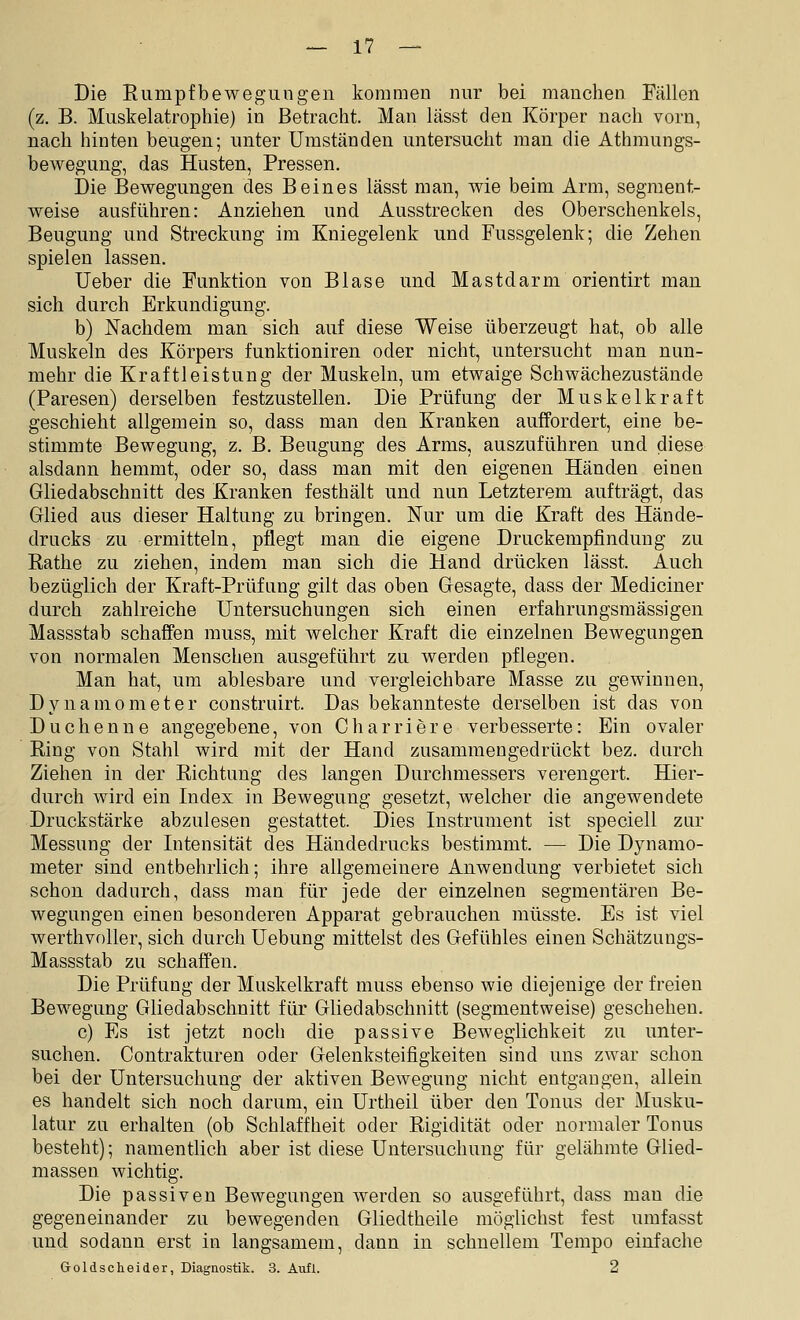 Die Rumpfbewegungen kommen nur bei manchen Fällen (z. B. Muskelatrophie) in Betracht. Man lässt den Körper nach vorn, nach hinten beugen; unter Umständen untersucht man die Athmungs- bewegung, das Husten, Pressen. Die Bewegungen des Beines lässt man, wie beim Arm, segment- weise ausführen: Anziehen und Ausstrecken des Oberschenkels, Beugung und Streckung im Kniegelenk und Fussgelenk; die Zehen spielen lassen. Ueber die Punktion von Blase und Mastdarm orientirt man sich durch Erkundigung. b) Nachdem man sich auf diese Weise überzeugt hat, ob alle Muskeln des Körpers funktioniren oder nicht, untersucht man nun- mehr die Kraftleistung der Muskeln, um etwaige Schwächezustände (Paresen) derselben festzustellen. Die Prüfung der Muskelkraft geschieht allgemein so, dass man den Kranken auffordert, eine be- stimmte Bewegung, z. B. Beugung des Arms, auszuführen und diese alsdann hemmt, oder so, dass man mit den eigenen Händen einen Gliedabschnitt des Kranken festhält und nun Letzterem aufträgt, das Glied aus dieser Haltung zu bringen. Nur um die Kraft des Hände- drucks zu ermitteln, pflegt man die eigene Druckempfindung zu Rathe zu ziehen, indem man sich die Hand drücken lässt. Auch bezüglich der Kraft-Prüfung gilt das oben Gesagte, dass der Mediciner durch zahlreiche Untersuchungen sich einen erfahrungsmässigen Massstab schaffen muss, mit welcher Kraft die einzelnen Bewegungen von normalen Menschen ausgeführt zu werden pflegen. Man hat, um ablesbare und vergleichbare Masse zu gewinnen, Dynamometer construirt. Das bekannteste derselben ist das von Duchenne angegebene, von Charriere verbesserte: Ein ovaler Ring von Stahl wird mit der Hand zusammengedrückt bez. durch Ziehen in der Richtung des langen Durchmessers verengert. Hier- durch wird ein Index in Bewegung gesetzt, Avelcher die angewendete Druckstärke abzulesen gestattet. Dies Instrument ist speciell znr Messung der Intensität des Händedrucks bestimmt. — Die Dynamo- meter sind entbehrlich; ihre allgemeinere Anwendung verbietet sich schon dadurch, dass man für jede der einzelnen segmentären Be- wegungen einen besonderen Apparat gebrauchen müsste. Es ist viel werthvoller, sich durch Uebung mittelst des Gefühles einen Schätzungs- Massstab zu schaffen. Die Prüfung der Muskelkraft muss ebenso wie diejenige der freien Bewegung Gliedabschnitt für Gliedabschnitt (segmentweise) geschehen. c) Es ist jetzt noch die passive Beweglichkeit zu unter- suchen. Contrakturen oder Gelenksteifigkeiten sind uns zwar schon bei der Untersuchung der aktiven Bewegung nicht entgangen, allein es handelt sich noch darum, ein Urtheil über den Tonus der Musku- latur zu erhalten (ob Schlaffheit oder Rigidität oder normaler Tonus besteht); namentlich aber ist diese Untersuchung für gelähmte Glied- massen wichtig. Die passiven Bewegungen werden so ausgeführt, dass man die gegeneinander zu bewegenden Gliedtheile möglichst fest umfasst und sodann erst in langsamem, dann in schnellem Tempo einfache Goldscheider, Diagnostik. 3. Aufl. 2