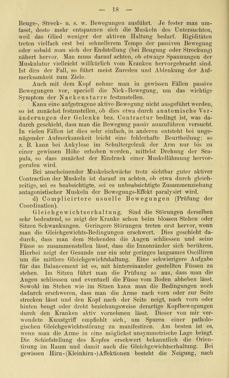 Beuge-, Streck- ii. s. w. Bewegungen ausführt. Je fester man um- fasst, desto mehr entspannen sich die Muskeln des Untersuchten, weil das Glied weniger der aktiven Haltung bedarf. Rigiditäten treten vielfach erst bei schnellerem Tempo der passiven Bewegung oder sobald man sich der Endstellung (bei Beugung oder Streckung) nähert hervor. Man muss darauf achten, ob etwaige Spannungen der Muskulatur vielleicht willkürlich vom Kranken hervorgebracht sind. Ist dies der Fall, so führt meist Zureden und Ablenkung der Auf- merksamkeit zum Ziele. Auch mit dem Kopf nehme man in gewissen Fällen passive Bewegungen vor, speciell die Nick-Bewegung, um das wichtige Symptom der Nackeustarre festzustellen. Kann eine aufgetragene aktive Bewegung nicht ausgeführt werden, so ist zunächst festzustellen, ob dies etwa durch anatomische Ver- änderungen der Gelenke bez. Contractur bedingt ist, was da- durch geschieht, dass man die Bewegung passiv auszuführen versucht. In vielen Fällen ist dies sehr einfach, in anderen entsteht bei unge- nügender Aufmerksamkeit leicht eine fehlerhafte Beurtheilung; so z. B. kann bei Ankylose im Schultergelenk der Arm nur bis zu einer gewissen Höhe erhoben werden, mittelst Drehung der Sca- pula, so dass zunächst der Eindruck einer Muskellähmung hervor- gerufen wird. Bei anscheinender Muskelsclnväche trotz sichtbar guter aktiver Contraction der Muskeln ist darauf zu achten, ob etwa durch gleich- zeitige, sei es beabsichtigte, sei es unbeabsichtigte Zusammenziehung antagonistischer Muskeln der Bewegungs-Effekt paralysirt wird. d) Complicirtere usuelle Bewegungen (Prüfung der Coordination). Gleichgewichtserhaltuug. Sind die Störungen derselben sehr bedeutend, so zeigt der Kranke schon beim blossen Stehen oder Sitzen Schwankungen. Geringere Störungen treten erst hervor, wenn man die Gleichgewichts-Bedingungen erschwert. Dies geschieht da- durch, dass man dem Stehenden die Augen schliessen und seine Füsse so zusammenstellen lässt, dass die Innenränder sich berühren. Hierbei zeigt der Gesunde nur ein sehr geringes langsames Oscilliren um die mittlere Gleichgewichtshaltung. Eine schwierigere Aufgabe für das Balancement ist es, mit hintereinander gestellten Füssen zu stehen. Im Sitzen führt man die Prüfung so aus, dass man die Augen schliessen und eventuell die Füsse vom Boden abheben lässt. Sowohl im Stehen wie im Sitzen kann man die Bedingungen noch dadurch erschweren, dass man die Arme nach vorn oder zur Seite strecken lässt und den Kopf nach der Seite neigt, nach vorn oder hinten beugt oder dreht beziehungsweise derartige Kopfbewegungen durch den Kranken aktiv vornehmen lässt. Dieser von mir ver- wendete Kunstgriff empfiehlt sich, um Spuren einer patholo- gischen Gleichgewichtsstörung zu manifestiren. Am besten ist es, wenn man die Arme in eine möglichst unsymmetrische Lage bringt. Die Schiefstellung des Kopfes erschwert bekanntlich die Orien- tirung im Raum und damit auch die Gieichgewichtserhaltung. Bei gewissen Hirn-(Kleinhirn-) Affektionen besteht die Neigung, nach