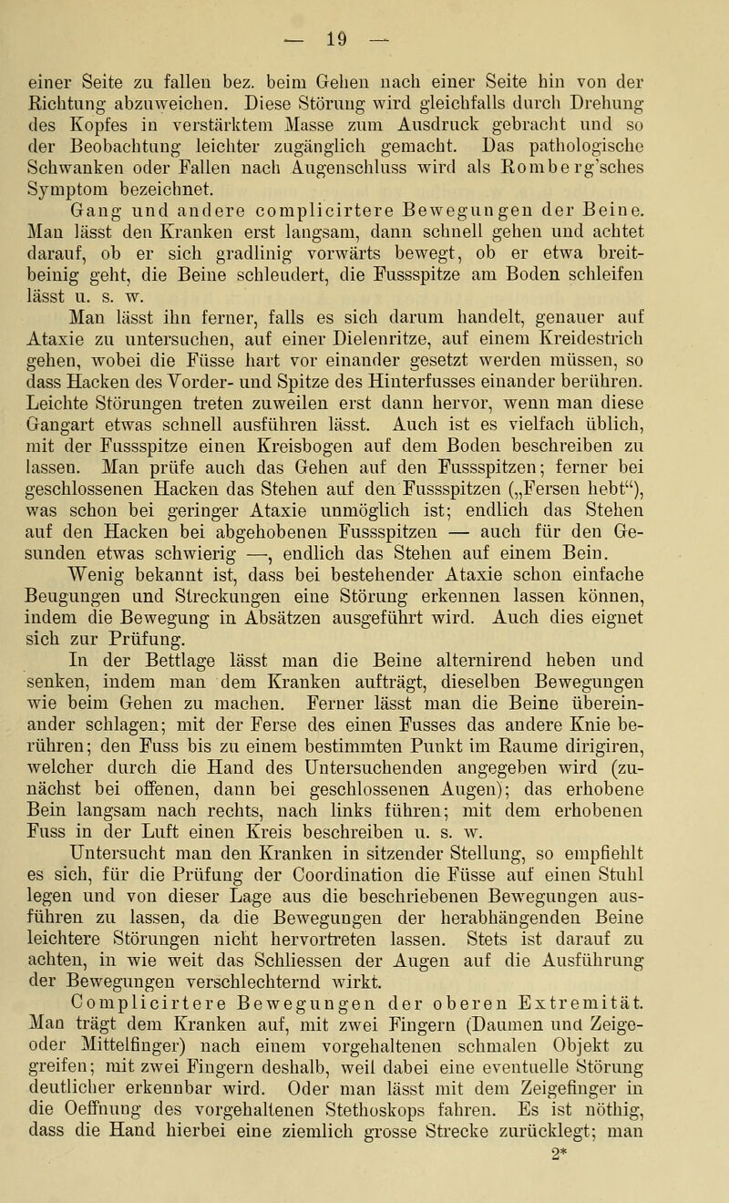 einer Seite zu fallen bez. beim Gehen nach einer Seite hin von der Richtung abzuweichen. Diese Störung wird gleichfalls durch Drehung des Kopfes in verstärktem Masse zum Ausdruck gebracht und so der Beobachtung leichter zugänglich gemacht. Das pathologische Schwanken oder Fallen nach Augenschluss wird als Romberg'sches Symptom bezeichnet. Gang und andere complicirtere Bewegungen der Beine. Man lässt den Kranken erst langsam, dann schnell gehen und achtet darauf, ob er sich gradlinig vorwärts bewegt, ob er etwa breit- beinig geht, die Beine schleudert, die Fussspitze am Boden schleifen lässt u. s. w. Man lässt ihn ferner, falls es sich darum handelt, genauer auf Ataxie zu untersuchen, auf einer Dielenritze, auf einem Kreidestrich gehen, wobei die Füsse hart vor einander gesetzt werden müssen, so dass Hacken des Yorder- und Spitze des Hinterfusses einander berühren. Leichte Störungen treten zuweilen erst dann hervor, wenn man diese Gangart etwas schnell ausführen lässt. Auch ist es vielfach üblich, mit der Fussspitze einen Kreisbogen auf dem Boden beschreiben zu lassen. Man prüfe auch das Gehen auf den Fussspitzen; ferner bei geschlossenen Hacken das Stehen auf den Fussspitzen („Fersen hebt), was schon bei geringer Ataxie unmöglich ist; endlich das Stehen auf den Hacken bei abgehobenen Fussspitzen — auch für den Ge- sunden etwas schwierig —, endlich das Stehen auf einem Bein. Wenig bekannt ist, dass bei bestehender Ataxie schon einfache Beugungen und Streckungen eine Störung erkennen lassen können, indem die Bewegung in Absätzen ausgeführt wird. Auch dies eignet sich zur Prüfung. In der Bettlage lässt man die Beine alternirend heben und senken, indem man dem Kranken aufträgt, dieselben Bewegungen wie beim Gehen zu machen. Ferner lässt man die Beine überein- ander schlagen; mit der Ferse des einen Fusses das andere Knie be- rühren ; den Fuss bis zu einem bestimmten Punkt im Räume dirigiren, welcher durch die Hand des untersuchenden angegeben wird (zu- nächst bei offenen, dann bei geschlossenen Augen); das erhobene Bein langsam nach rechts, nach links führen; mit dem erhobenen Fuss in der Luft einen Kreis beschreiben u. s. w. Untersucht man den Kranken in sitzender Stellung, so empfiehlt es sich, für die Prüfung der Coordination die Füsse auf einen Stuhl legen und von dieser Lage aus die beschriebenen Bewegungen aus- führen zu lassen, da die Bewegungen der herabhängenden Beine leichtere Störungen nicht hervortreten lassen. Stets ist darauf zu achten, in wie weit das Schliessen der Augen auf die Ausführung der Bewegungen verschlechternd wirkt. Complicirtere Bewegungen der oberen Extremität. Man trägt dem Kranken auf, mit zwei Fingern (Daumen und Zeige- oder Mittelfinger) nach einem vorgehalteneu schmalen Objekt zu greifen; mit zwei Fingern deshalb, weil dabei eine eventuelle Störung deutlicher erkennbar wird. Oder man lässt mit dem Zeigefinger in die Oeffnung des vorgehaltenen Stethoskops fahren. Es ist nöthig, dass die Hand hierbei eine ziemlich grosse Strecke zurücklegt; man