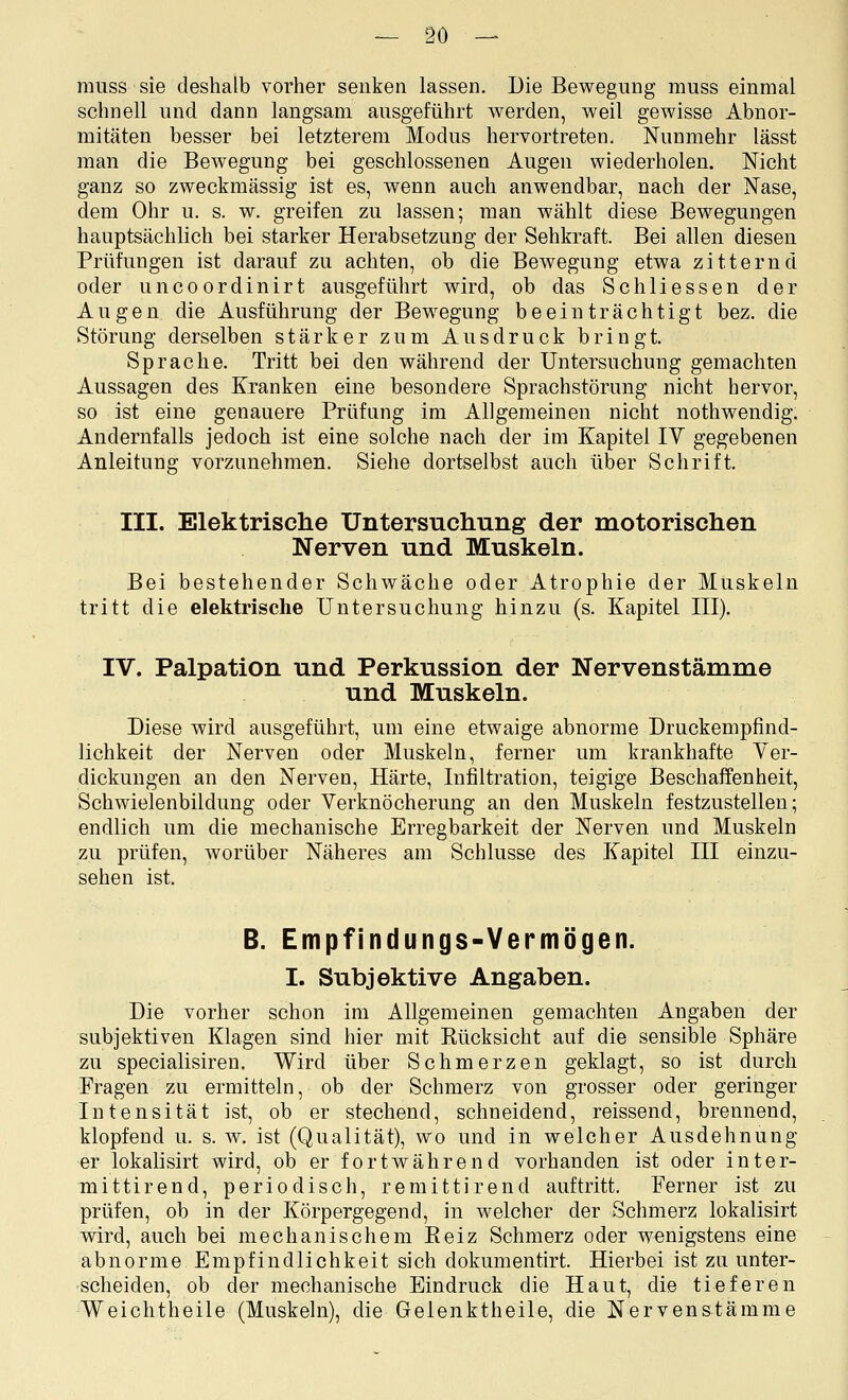 raiiss sie deshalb vorher senken lassen. Die Bewegung muss einmal schnell und dann langsam ausgeführt werden, weil gewisse Abnor- mitäten besser bei letzterem Modus hervortreten. Nunmehr lässt man die Bewegung bei geschlossenen Augen wiederholen. Nicht ganz so zweckmässig ist es, wenn auch anwendbar, nach der Nase, dem Ohr u. s. w. greifen zu lassen; man wählt diese Bewegungen hauptsächlich bei starker Herabsetzung der Sehkraft. Bei allen diesen Prüfungen ist darauf zu achten, ob die Bewegung etwa zitternd oder uncoordinirt ausgeführt wird, ob das Schliessen der Augen die Ausführung der Bewegung beeinträchtigt bez. die Störung derselben stärker zum Ausdruck bringt. Sprache. Tritt bei den während der Untersuchung gemachten Aussagen des Kranken eine besondere Sprachstörung nicht hervor, so ist eine genauere Prüfung im Allgemeinen nicht nothwendig. Andernfalls jedoch ist eine solche nach der im Kapitel lY gegebenen Anleitung vorzunehmen. Siehe dortselbst auch über Schrift. III. Elektrische Untersuchung der motorischen Nerven und Muskeln. Bei bestehender Schwäche oder Atrophie der Muskeln tritt die elektrische Untersuchung hinzu (s. Kapitel III). IV. Palpation und Perkussion der Nervenstämme und Muskeln. Diese wird ausgeführt, um eine etwaige abnorme Druckempfind- lichkeit der Nerven oder Muskeln, ferner um krankhafte Ver- dickungen an den Nerven, Härte, Infiltration, teigige Beschaffenheit, Schwielenbildung oder Verknöcherung an den Muskeln festzustellen; endlich um die mechanische Erregbarkeit der Nerven und Muskeln zu prüfen, worüber Näheres am Schlüsse des Kapitel III einzu- sehen ist. B. Empfindungs-Vermögen. I. Subjektive Angaben. Die vorher schon im Allgemeinen gemachten Angaben der subjektiven Klagen sind hier mit Rücksicht auf die sensible Sphäre zu specialisiren. Wird über Schmerzen geklagt, so ist durch Fragen zu ermitteln, ob der Schmerz von grosser oder geringer Intensität ist, ob er stechend, schneidend, reissend, brennend, klopfend u. s. w. ist (Qualität), wo und in welcher Ausdehnung er lokalisirt wird, ob er fortwährend vorhanden ist oder inter- mittirend, periodisch, remittirend auftritt. Ferner ist zu prüfen, ob in der Körpergegend, in welcher der Schmerz lokalisirt wird, auch bei mechanischem Eeiz Schmerz oder wenigstens eine abnorme Empfindlichkeit sich dokumentirt. Hierbei ist zu unter- scheiden, ob der mechanische Eindruck die Haut, die tieferen Weichtheile (Muskeln), die Gelenktheile, die Nerven&tämme