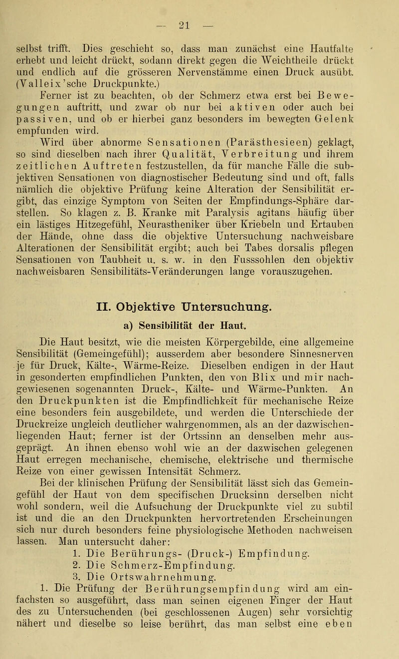 selbst trifft. Dies geschieht so, class man zunächst eine Hautfalte erhebt und leicht drückt, sodann direkt gegen die Weichtheile drückt und endlich auf die grösseren Nerven stamme einen Druck ausübt. (V alle ix'sehe Druckpunkte.) Ferner ist zu beachten, ob der Schmerz etwa erst bei Bewe- gungen auftritt, und zwar ob nur bei aktiven oder auch bei passiven, und ob er hierbei ganz besonders im bewegten Gelenk empfunden Avird. Wird über abnorme Sensationen (Parästhesieen) geklagt, so sind dieselben nach ihrer Qualität, Verbreitung und ihrem zeitlichen Auftreten festzustellen, da für manche Fälle die sub- jektiven Sensationen von diagnostischer Bedeutung sind und oft, falls nämlich die objektive Prüfung keine Alteration der Sensibilität er- gibt, das einzige Symptom von Seiten der Empfindungs-Sphäre dar- stellen. So klagen z. B. Kranke mit Paraljsis agitans häufig über ein lästiges Hitzegefühl, Neurastheniker über Kriebeln und Ertauben der Hände, ohne dass die objektive Untersuchung nachweisbare Alterationen der Sensibilität ergibt; auch bei Tabes dorsalis pflegen Sensationen von Taubheit u. s. w. in den Fusssohlen den objektiv nachweisbaren Sensibilitäts-Yeränderungen lange vorauszugehen. II. Objektive Untersuchung, a) Sensibilität der Haut. Die Haut besitzt, wie die meisten Körpergebilde, eine allgemeine Sensibilität (Gemeingefühl); ausserdem aber besondere Sinnesnerven je für Druck, Kälte-, Wärme-Reize. Dieselben endigen in der Haut in gesonderten empfindlichen Punkten, den von Blix und mir nach- gewiesenen sogenannten Druck-, Kälte- und Wärme-Punkten. An den Druckpunkten ist die Empfindlichkeit für mechanische Reize eine besonders fein ausgebildete, und werden die Unterschiede der Druckreize ungleich deutlicher wahrgenommen, als an der dazwischen- liegenden Haut; ferner ist der Ortssinn an denselben mehr aus- geprägt. An ihnen ebenso wohl wie an der dazwischen gelegenen Haut erregen mechanische, chemische, elektrische und thermische Reize von einer gewissen Intensität Schmerz. Bei der klinischen Prüfung der Sensibilität lässt sich das Gemein- gefühl der Haut von dem specifischen Drucksinn derselben nicht wohl sondern, weil die Aufsuchung der Druckpunkte viel zu subtil ist und die an den Druckpunkten hervortretenden Erscheinungen sich nur durch besonders feine physiologische Methoden nachweisen lassen. Man untersucht daher: 1. Die Berührungs- (Druck-) Empfindung. 2. Die Schmerz-Empfindung. 3. Die Ortswahrnehmung. 1. Die Prüfung der Berührungsempfindung wird am ein- fachsten so ausgeführt, dass man seinen eigenen Finger der Haut des zu Untersuchenden (bei geschlossenen Augen) sehr vorsichtig nähert und dieselbe so leise berührt, das man selbst eine eben