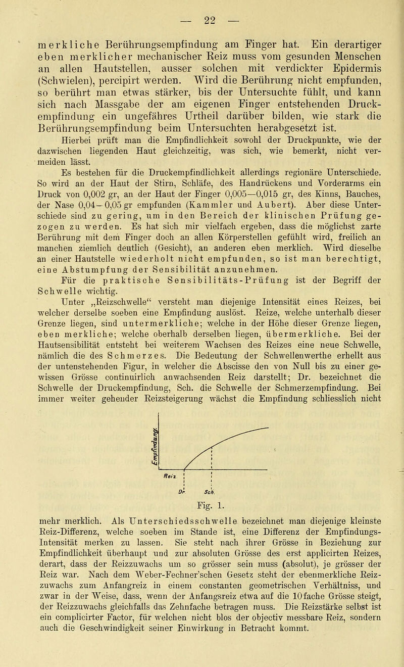 merkliche Berührungsempfindimg am Finger hat. Ein derartiger eben merklicher mechanischer Reiz muss vom gesunden Menschen an allen Hautstellen, ausser solchen mit verdickter Epidermis (Schwielen), percipirt werden. Wird die Berührung nicht empfunden, so berührt man etwas stärker, bis der Untersuchte fühlt, und kann sich nach Massgabe der am eigenen Finger entstehenden Druck- empfindung ein ungefähres ürtheil darüber bilden, wie stark die Berührungsempfindung beim Untersuchten herabgesetzt ist. Hierbei prüft man die Empfindlichkeit sowohl der Druckpunkte, wie der dazwischen liegenden Haut gleichzeitig, was sich, wie bemerkt, nicht ver- meiden lässt. Es bestehen für die Druckempfindlichkeit allerdings regionäre Unterschiede. So wird an der Haut der Stirn, Schläfe, des Handrückens und Vorderarms ein Druck von 0,002 gr, an der Haut der Einger 0,005—0,015 gr, des Kinns, Bauches, der Nase 0,04—0,05 gr empfunden (Kammler und Aubert). Aber diese Unter- schiede sind zu gering, um in den Bereich der klinischen Prüfung ge- zogen zu werden. Es hat sich mir vielfach ergeben, dass die möglichst zarte Berührung mit dem Finger doch an allen Körperstellen gefühlt wird, freilich an manchen ziemlich deutlich (Gesicht), an anderen eben merklich. Wird dieselbe an einer Hautstelle wiederholt nicht empfunden, so ist man berechtigt, eine Abstumpfung der Sensibilität anzunehmen. Für die praktische Sensibilitäts-Prüfung ist der Begriff der Schwelle wichtig. Unter „Reizschwelle versteht man diejenige Intensität eines Reizes, bei welcher derselbe soeben eine Empfindung auslöst. Reize, welche unterhalb dieser Grenze liegen, sind untermerkliche; welche in der Höhe dieser Grenze liegen, eben merkliche; welche oberhalb derselben liegen, übermerkliche. Bei der Hautsensibilität entsteht bei weiterem Wachsen des Reizes eine neue Schwelle, nämlich die des Schmerzes. Die Bedeutung der Schwellenwerthe erhellt aus der untenstehenden Figur, in welcher die Abscisse den von Null bis zu einer ge- wissen Grösse continuirlich anwachsenden Reiz da7stellt; Dr. bezeichnet die Schwelle der Druckempfindung, Seh. die Schwelle der Schmerzempfindung. Bei immer weiter gehender Reizsteigerung wächst die Empfindung schliesslich nicht Fig. 1. mehr merklich. Als Unterschiedsschwelle bezeichnet man diejenige kleinste Reiz-Differenz, welche soeben im Stande ist, eine Differenz der Empfindungs- Intensität merken zu lassen. Sie steht nach ihrer Grösse in Beziehung zur Empfindlichkeit überhaupt und zur absoluten Grösse des erst applicirten Reizes, derart, dass der Reizzuwachs um so grösser sein muss (absolut), je grösser der Reiz war. Nach dem Weber-Fechner'schen Gesetz steht der ebenmerkliche Reiz- zuwachs zum Anfangreiz in einem constanten geometrischen Verhältniss, und zwar in der Weise, dass, wenn der Anfangsreiz etwa auf die 10 fache Grösse steigt, der Reizzuwachs gleichfalls das Zehnfache betragen muss. Die Reizstärke selbst ist ein complicirter Factor, für welchen nicht blos der objectiv messbare Reiz, sondern auch die Geschwindigkeit seiner Einwirkung in Betracht kommt.