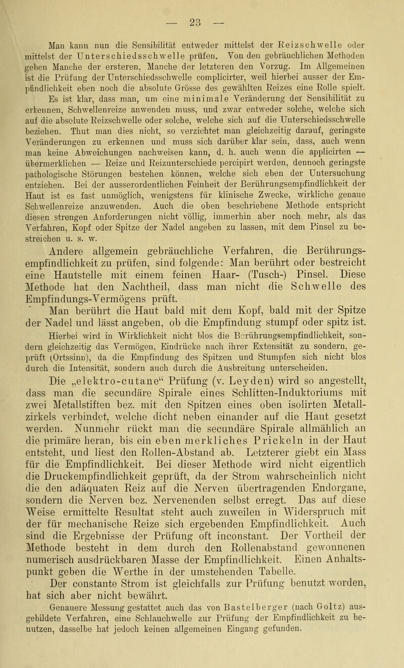 Man kann mm die Sensibilität entweder mittelst der Reizschwelle oder mittelst der Unterschiedsschwelle prüfen. Von den gebräuchlichen Methoden geben Manche der ersteren, Manche der letzteren den Vorzug. Im Allgemeinen ist die Prüfung der Unterschiedsschwelle complicirter, weil hierbei ausser der Em- pfindlichkeit eben noch die absolute Grösse des gewählten Reizes eine Rolle spielt. Es ist klar, dass man, um eine minimale Veränderung der Sensibilität zu erkennen, Schwellenreize anwenden nmss, und zwar entweder solche, welche sich auf die absolute Reizschwelle oder solche, welche sich auf die Unterschiedsschwelle beziehen. Thut man dies nicht, so verzichtet man gleichzeitig darauf, geringste Veränderungen zu erkennen und muss sich darüber klar sein, dass, auch wenn man keine Abweichungen nachweisen kann, d. h. auch wenn die applicirten — übermerklichen — Reize und Reizunterschiede percipirt werden, dennoch geringste pathologische Störungen bestehen können, welche sich eben der Untersuchung entziehen. Bei der ausserordentlichen Feinheit der Berührungsempfindlichkeit der Haut ist es fast unmöglich, wenigstens für klinische Zwecke, wirkliche genaue Schwellenreize anzuwenden. Auch die oben beschriebene Methode entspricht diesen strengen Anforderungen nicht völlig, immerhin aber noch mehr, als das Verfahren, Kopf oder Spitze der Nadel angeben zu lassen, mit dem Pinsel zu be- streichen u. s. w. Andere allgemein gebräuchliche Yerfahren, die Berührungs- empfindlichkeit zu prüfen, sind folgende: Man berührt oder bestreicht eine Hautstelle mit einem feinen Haar- (Tusch-) Pinsel. Diese Methode hat den Nachtheil, dass man nicht die Schwelle des Empfindungs-Yermögens prüft. Man berührt die Haut bald mit dem Kopf, bald mit der Spitze der Nadel und lässt angeben, ob die Empfindung stumpf oder spitz ist. Hierbei wird in AVirklichkeit nicht blos die Borührungsempfindlichkeit, son- dern gleichzeitig das Vermögen, Eindrücke nach ihrer Extensität zu sondern, ge- prüft (Ortssinn), da die Empfindung des Spitzen und Stumpfen sich nicht blos durch die Intensität, sondern auch durch die Ausbreitung unterscheiden. Die „elektro-cutane Prüfung (v. Leyden) wird so angestellt, dass man die secundäre Spirale eines Schlitten-Induktoriums mit zwei Metallstiften bez. mit den Spitzen eines oben isolirten Metall- zirkels verbindet welche dicht neben einander auf die Haut gesetzt werden. Nunmehr rückt man die secundäre Spirale allmählich an die primäre heran,, bis ein eben merkliches Prickeln in der Haut entsteht, und liest den Kollen-Abstand ab. Letzterer giebt ein Mass für die Empfindlichkeit. Bei dieser Methode wird nicht eigentlich die Druckempfindlichkeit geprüft, da der Strom wahrscheinlich nicht die den adäquaten Reiz auf die Nerven übertragenden Endorgane, sondern die Nerven bez. Nervenenden selbst erregt. Das auf diese Weise ermittelte Resultat steht auch zuweilen in Widerspruch mit der für mechanische Reize sich ergebenden Empfindlichkeit. Auch sind die Ergebnisse der Prüfung oft inconstant. Der Yortheil der Methode besteht in dem durch den Rollenabstand gewonnenen numerisch ausdrückbaren Masse der Empfindlichkeit. Einen Anhalts- punkt geben die Werthe in der umstehenden Tabelle. Der constante Strom ist gleichfalls zur Prüfung benutzt worden, hat sich aber nicht bewährt. Genauere Messung gestattet auch das von Bastelberger (nach Goltz) aus- gebildete Verfahren, eine Schlauchwelle zur Prüfung der Empfindlichkeit zu be- nutzen, dasselbe hat jedoch keinen allgemeinen Eingang gefixnden.