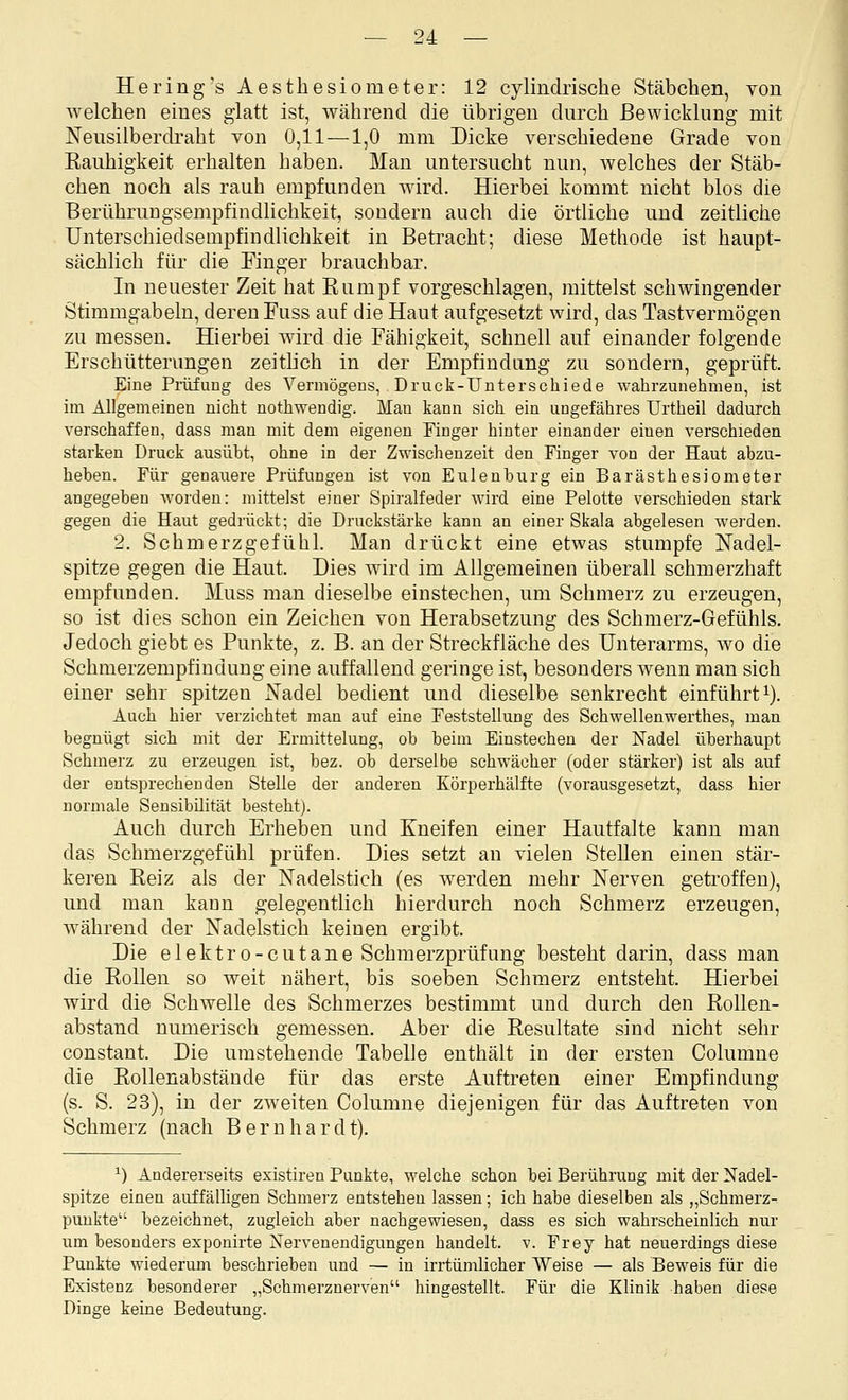 Hering's Aesthesiometer: 12 cylindrische Stäbchen, von welchen eines glatt ist, während die übrigen durch Bewicklung mit Neusilberdraht von 0,11—1,0 mm Dicke verschiedene Grade von Kauhigkeit erhalten haben. Man untersucht nun, welches der Stäb- chen noch als rauh empfunden wird. Hierbei kommt nicht blos die Berühruugsempfindlichkeit, sondern auch die örtliche und zeitliche Unterschiedsempfindlichkeit in Betracht; diese Methode ist haupt- sächlich für die Einger brauchbar. In neuester Zeit hat Eumpf vorgeschlagen, mittelst schwingender Stimmgabeln, deren Fuss auf die Haut aufgesetzt wird, das Tastvermögen zu messen. Hierbei wird die Fähigkeit, schnell auf einander folgende Erschütterungen zeitlich in der Empfindung zu sondern, geprüft. Eine Prüfung des Vermögens, Druck-Unterschiede wahrzunehmen, ist im Allgemeinen nicht nothwendig. Man kann sich ein ungefähres Urtheil dadurch verschaffen, dass man mit dem eigenen Finger hinter einander einen verschieden starken Druck ausübt, ohne in der Zwischenzeit den Finger von der Haut abzu- heben. Für genauere Prüfungen ist von Eulenburg ein Barästhesiometer angegeben worden: mittelst einer Spiralfeder wird eine Pelotte verschieden stark gegen die Haut gedrückt; die Druckstärke kann an einer Skala abgelesen werden. 2. Schmerzgefühl. Man drückt eine etwas stumpfe Nadel- spitze gegen die Haut. Dies wird im Allgemeinen überall schmerzhaft empfunden. Muss man dieselbe einstechen, um Schmerz zu erzeugen, so ist dies schon ein Zeichen von Herabsetzung des Schmerz-Gefühls. Jedoch giebt es Punkte, z. B. an der Streckfläche des Unterarms, wo die Schmerzempfindung eine auffallend geringe ist, besonders wenn man sich einer sehr spitzen Nadel bedient und dieselbe senkrecht einführt^). Auch hier verzichtet man auf eine Feststellung des Schwellenwerthes, man begnügt sich mit der Ermittelung, ob beim Einstechen der Nadel überhaupt Schmerz zu erzeugen ist, bez. ob derselbe schwächer (oder stärker) ist als auf der entsprechenden Stelle der anderen Körperhälfte (vorausgesetzt, dass hier normale Sensibilität besteht). Auch durch Erheben und Kneifen einer Hautfalte kann man das Schmerzgefühl prüfen. Dies setzt an vielen SteUen einen stär- keren Reiz als der Nadelstich (es werden mehr Nerven geü'offen), und man kann gelegentlich hierdurch noch Schmerz erzeugen, während der Nadelstich keinen ergibt. Die elektro-cutane Schmerzprüfung besteht darin, dass man die Rollen so weit nähert, bis soeben Schmerz entsteht. Hierbei wird die Schwelle des Schmerzes bestimmt und durch den Rollen- abstand numerisch gemessen. Aber die Resultate sind nicht sehr constant. Die umstehende Tabelle enthält in der ersten Columne die Rollenabstände für das erste Auftreten einer Empfindung (s. S. 23), in der zweiten Columne diejenigen für das Auftreten von Schmerz (nach Bernhardt). ^) Andererseits existiren Punkte, welche schon bei Berührung mit der Nadel- spitze einen auffälligen Schmerz entstehen lassen; ich habe dieselben als „Schmerz- punkte bezeichnet, zugleich aber nachgewiesen, dass es sich wahrscheinlich nur um besonders exponirte Nervenendigungen handelt, v. Frey hat neuerdings diese Punkte wiederum beschrieben und — in irrtümlicher Weise — als Beweis für die Existenz besonderer „Schmerznerven hingestellt. Für die Klinik haben diese Dinge keine Bedeutung.