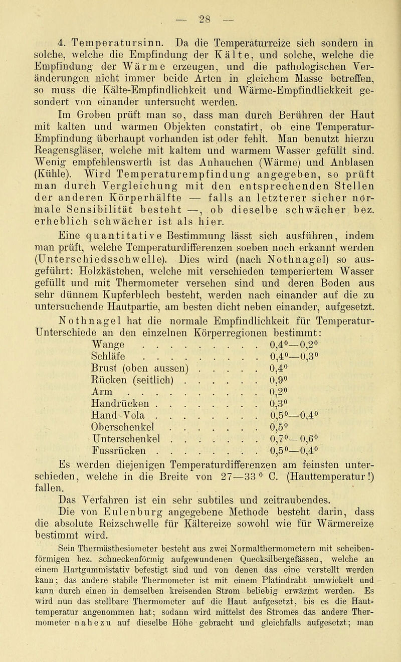 4. Teraperatursinn. Da die Temperaturreize sich sondern in solche, welche die Empfindung der Kälte, und solche, welche die Empfindung der Wärme erzeugen, und die pathologischen Yer- änderungen nicht immer beide Arten in gleichem Masse betreffen, so muss die Kälte-Empfindlichkeit und Wärme-Empfindlickkeit ge- sondert von einander untersucht werden. Im Groben prüft man so, dass man durch Berühren der Haut mit kalten und warmen Objekten constatirt, ob eine Temperatur- Empfindung überhaupt vorhanden ist oder fehlt. Man benutzt hierzu Reagensgläser, welche mit kaltem und warmem Wasser gefüllt sind. Wenig empfehlenswerth ist das Anhauchen (Wärme) und Anblasen (Kühle). Wird Temperaturempfindung angegeben, so prüft man durch Vergleichung mit den entsprechenden Stellen der anderen Körperhälfte — falls an letzterer sicher nor- male Sensibilität besteht —, ob dieselbe schwächer bez. erheblich schwächer ist als hier. Eine quantitative Bestimmung lässt sich ausführen, indem man prüft, welche Temperaturdifferenzen soeben noch erkannt werden (ünterschiedsschwelle). Dies wird (nach Nothnagel) so aus- geführt: Holzkästchen, welche mit verschieden temperiertem Wasser gefüllt und mit Thermometer versehen sind und deren Boden aus sehr dünnem Kupferblech besteht, werden nach einander auf die zu untersuchende Hautpartie, am besten dicht neben einander, aufgesetzt. Nothnagel hat die normale Empfindlichkeit für Temperatur- Unterschiede an den einzelnen Körperregionen bestimmt: Wange 0.40—0,2o Schläfe 0,40—0,30 Brust (oben aussen) 0,4^ Rücken (seitlich) 0,9« Arm 0,20 Handrücken 0,3 0 Hand-Yola 0,50—0,4o Oberschenkel 0,50 Unterschenkel . 0,70-0,60 Fussrücken 0,50—0,4o Es werden diejenigen Temperaturdifferenzen am feinsten unter- schieden, welche in die Breite von 27—33 0 C. (Hauttemperatur!) fallen. Das Yerfahren ist ein sehr subtiles und zeitraubendes. Die von Eulenburg angegebene Methode besteht darin, dass die absolute Reizschwelle für Kältereize sowohl wie für Wärmereize bestimmt wird. Sein Thermästhesiometer besteht aus zwei Normaltbermometern mit scheiben- förmigen bez. schneckenförmig aufgewundenen Quecksilbergefässen, welche an einem Hartgummistativ befestigt sind und von denen das eine verstellt werden kann; das andere stabile Thermometer ist mit einem Platindraht umwickelt und kann durch einen in demselben kreisenden Strom beliebig erwärnit werden. Es wird nun das stellbare Thermometer auf die Haut aufgesetzt, bis es die Haut- temperatur angenommen hat; sodann wird mittelst des Stromes das andere Ther- mometer nahezu auf dieselbe Höhe gebracht und gleichfalls aufgesetzt; man