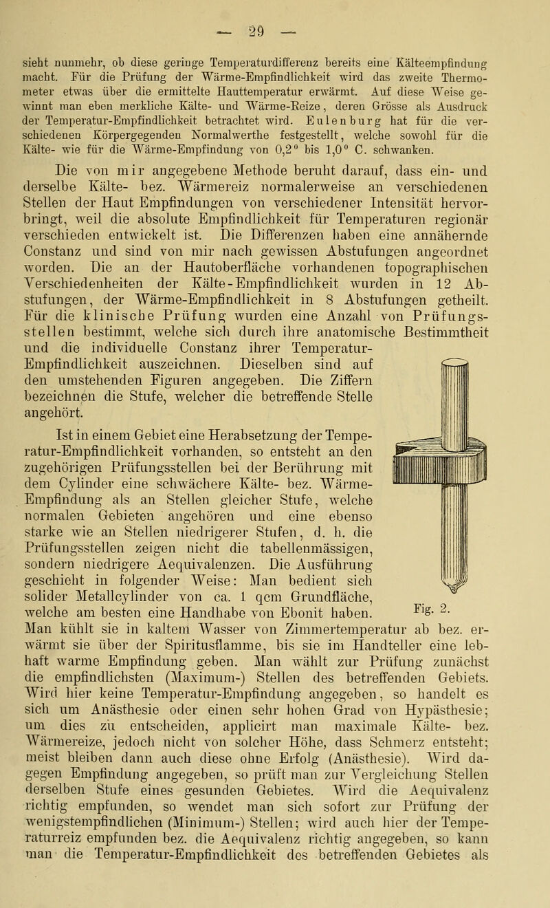 sieht nunmehr, ob diese geringe Temperatuvdifferenz bereits eine Kälteempfindung macht. Für die Prüfung der Wärme-Empfindlichl^eit wird das zweite Thermo- meter etwas über die ermittelte Hauttemperatur erwärmt. Auf diese Weise ge- winnt man eben merkliche Kälte- und Wärme-Eeize, deren Grösse als Ausdruck der Temperatur-Empfindlichkeit betrachtet wird. Eulenburg hat für die ver- schiedenen Körpergegenden Normalwerthe festgestellt, welche sowohl für die Kälte- wie für die Wärme-Empfindung von 0,2 bis 1,0° C. schwanken. Die von mir angegebene Methode beruht darauf, dass ein- und derselbe Kälte- bez. Wärmereiz normalerweise an verschiedenen Stellen der Haut Empfindungen von verschiedener Intensität hervor- bringt, weil die absolute Empfindlichkeit für Temperaturen regionär verschieden entwickelt ist. Die Differenzen haben eine annähernde Constanz und sind von mir nach gewissen Abstufungen angeordnet worden. Die an der Hautoberfläche vorhandenen topographischen Verschiedenheiten der Kälte-Empfindlichkeit wurden in 12 Ab- stufungen, der Wärme-Empfindlichkeit in 8 Abstufungen getheilt. Für die klinische Prüfung wurden eine Anzahl von Prüfungs- stelleu bestimmt, welche sich durch ihre anatomische Bestimmtheit und die individuelle Constanz ihrer Temperatur- Empfindlichkeit auszeichnen. Dieselben sind auf den umstehenden Figuren angegeben. Die Ziffern bezeichnen die Stufe, welcher die betreffende Stelle angehört. Ist in einem Gebiet eine Herabsetzung der Tempe- ratur-Empfindlichkeit vorhanden, so entsteht an den zugehörigen Prüfungsstellen bei der Berührung mit dem Cyhnder eine schwächere Kälte- bez. Wärme- Empfindung als an Stellen gleicher Stufe, welche normalen Gebieten angehören und eine ebenso starke wie an Stellen niedrigerer Stufen, d. h. die Prüfungsstellen zeigen nicht die tabellenmässigen, sondern niedrigere Aequivalenzen. Die Ausführung geschieht in folgender Weise: Man bedient sich solider Metallcylinder von ca. 1 qcm Grundfläche, welche am besten eine Handhabe von Ebonit haben. Man kühlt sie in kaltem Wasser von Zimmertemperatur ab bez. er- wärmt sie über der Spiritusflarame, bis sie im Handteller eine leb- haft warme Empfindung geben. Man wählt zur Prüfung zunächst die empfindlichsten (Maximum-) Stellen des betreffenden Gebiets. Wird hier keine Temperatur-Empfindung angegeben, so handelt es sich um Anästhesie oder einen sehr hohen Grad von Hypästhesie; um dies zii entscheiden, applicirt man maximale Kälte- bez. Wärmereize, jedoch nicht von solcher Höhe, dass Schmerz entsteht; meist bleiben dann auch diese ohne Erfolg (Anästhesie). Wird da- gegen Empfindung angegeben, so prüft man zur Yergleichung Stellen derselben Stufe eines gesunden Gebietes. Wird die Aequivalenz richtig empfunden, so wendet man sich sofort zur Prüfung der weuigstempfindlichen (Minimum-) Stellen; wird auch hier der Tempe- raturreiz empfunden bez. die Aequivalenz richtig augegeben, so kann man die Temperatur-Empfindlichkeit des betreffenden Gebietes als Fig. 2.