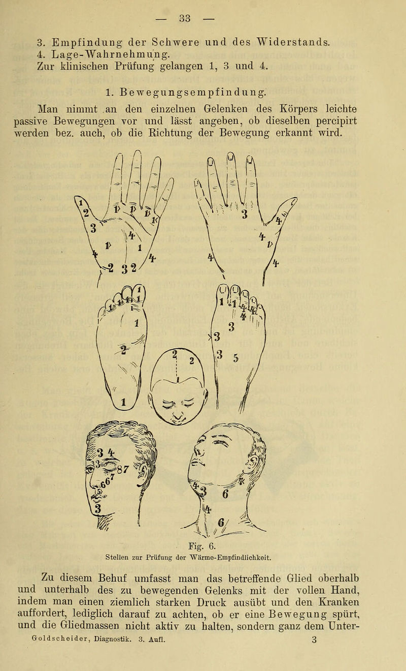 8. Empfindung der Schwere und des Widerstands. 4. Lage-Wahrnehmung. Zur khnischen Prüfung gelangen 1, 3 und 4. 1. Bewegungsempfindung. Man nimmt an den einzelnen Gelenken des Körpers leichte passive Bewegungen vor und lässt angeben, ob dieselben percipirt werden bez. auch, ob die Kichtung der Bewegung erkannt wird. Fig. 6. Stellen zur Prüfung der Wärme-Empfindlichkeit. Zu diesem Behuf umfasst man das betreffende Glied oberhalb und unterhalb des zu bewegenden Gelenks mit der vollen Hand, indem man einen ziemlich starken Druck ausübt und den Kranken auffordert, ledighch darauf zu achten, ob er eine Bewegung spürt, und die Ghedmassen nicht aktiv zu halten, sondern ganz dem Unter- Goldscheider, Diagnostik. 3. Aufl. 3