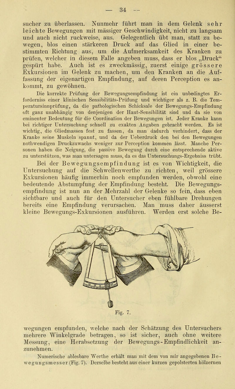 Sucher zu überlassen. Kimm ehr führt man in dem Grelenk sehr leichte Bewegungen mit massiger Geschwindigkeit, nicht zu langsam und auch nicht ruckweise, aus. Gelegentlich übt man, statt zu be- wegen, blos einen stärkeren Druck auf das Glied in einer be- stimmten Kichtung aus, um die Aufmerksamkeit des Kranken zu prüfen, welcher in diesem Falle angeben muss, dass er blos „Druck gespürt habe. Auch ist es zweckmässig, zuerst einige grössere Exkursionen im Gelenk zu machen, um den Kranken an die Auf- fassung der eigenartigen Empfindung, auf deren Perception es an- kommt, zu gewöhnen. Die korrekte Prüfung der Bewegungsempfindung ist ein unbedingtes Er- forderniss einer klinischen Sensibilitäts-Prüfung und wichtiger als z. B. die Tem- peratursinnprüfung, da die pathologischen Schicksale der Bewegungs-Empfindung oft ganz unabhängig von denjenigen der Haut-Sensibilität sind und da sie von eminenter Bedeutung für die Coordinatiou der Bewegungen ist. Jeder Kranke kann bei richtiger Untersuchung schnell zu exakten Angaben gebracht werden. Es ist wichtig, die Gliedmassen fest zu fassen, da man dadurch verhindert, dass der Kranke seine Muskeln spannt, und da der Ueberdruck den bei den Bewegungen nothwendigen Druckzuwachs weniger zur Perception kommen lässt. Manche Per- sonen haben die Neigung, die passive Bewegung durch eine entsprechende aktive zu iinterstützen, was man untersagen muss, da es das Untersuchungs-Ergebniss trübt. Bei der Bewegungsempfindung ist es von Wichtigkeit, die Untersuchung auf die Schwellenwerthe zu richten, weil grössere Exkursionen häufig immerhin noch empfanden werden, obwohl eine bedeutende Abstumpfung der Empfindung besteht. Die Bewegungs- empfindung ist nun an der Mehrzahl der Gelenke so fein, dass eben sichtbare und auch für den Untersucher eben fühlbare Drehungen bereits eine Empfindung verursachen. Man muss daher äusserst kleine Bewegungs-Exkursiouen ausführen. Werden erst solche Be- Eig. 7. wegungen empfunden, welche nach der Schätzung des Untersuchers mehrere Winkelgrade betragen, so ist sicher, auch ohne weitere Messung, eine Herabsetzung der Bewegungs - Empfindlichkeit an- zunehmen. Numerische ablesbare Werthe erhält man mit dem von mir angegebenen Be- wegxingsmesser (Fig. 7). Derselbe besteht aus einer kurzen gepolsterten hölzernen