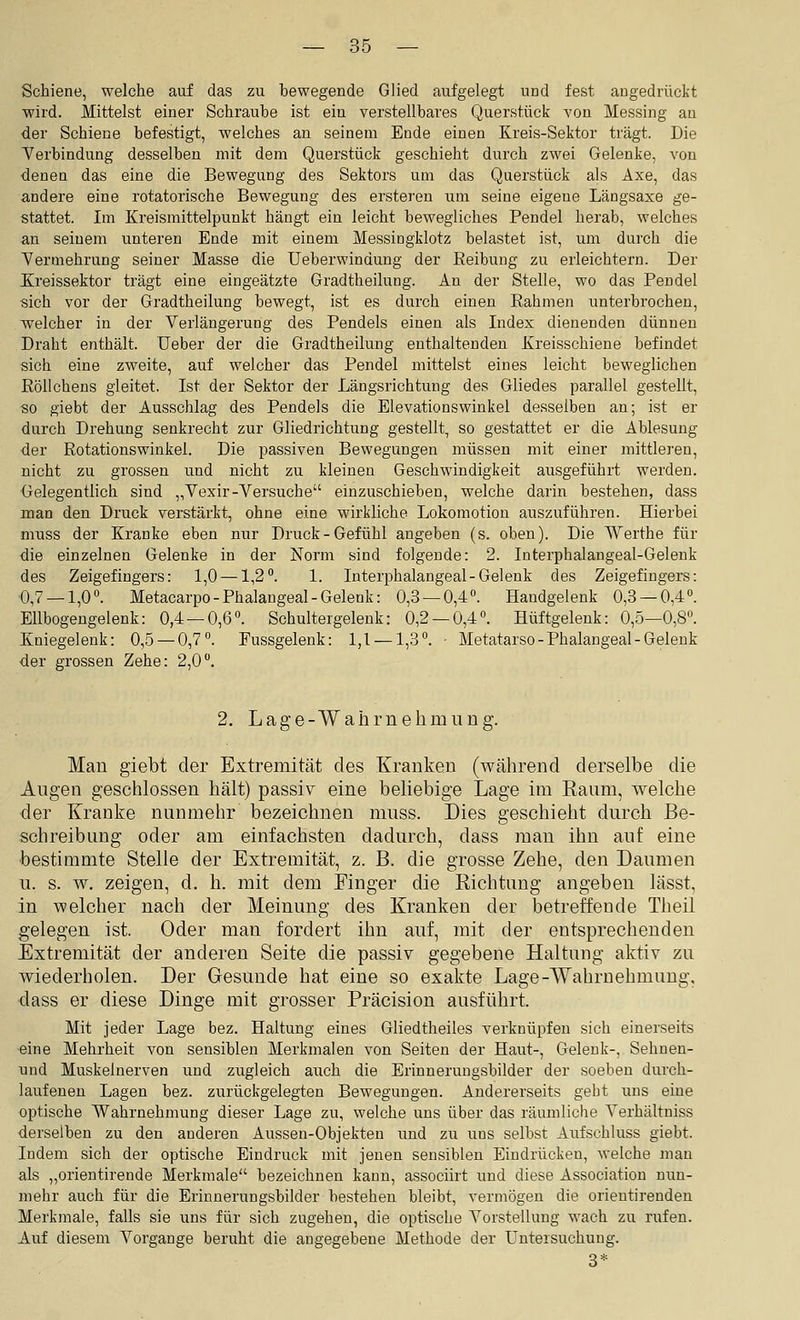 Schiene, welche auf das zu bewegende Glied aufgelegt und fest angedrückt wild. Mittelst einer Schraube ist ein verstellbares Querstück von Messing an der Schiene befestigt, welches an seinem Ende einen Kreis-Sektor trägt. Die Verbindung desselben mit dem Querstück geschieht durch zwei Gelenke, von denen das eine die Bewegung des Sektors um das Querstück als Axe, das andere eine rotatorische Bewegung des ersteren um seine eigene Längsaxe ge- stattet. Im Kreismittelpunkt hängt ein leicht bewegliches Pendel herab, welches an seinem unteren Ende mit einem Messingklotz belastet ist, um durch die Yermehrung seiner Masse die Ueberwindung der Beibung zu erleichtern. Der Kreissektor trägt eine eingeätzte Gradtheilung. An der Stelle, wo das Pendel sich vor der Gradtheilung bewegt, ist es durch einen Rahmen unterbrochen, welcher in der Verlängerung des Pendels einen als Index dienenden dünnen Draht enthält. Ueber der die Gradtheilung enthaltenden Kreisschiene befindet sich eine zweite, auf welcher das Pendel mittelst eines leicht beweglichen Röllchens gleitet. Ist der Sektor der Längsrichtung des Gliedes parallel gestellt, so giebt der Ausschlag des Pendels die Elevationswinkel desselben an; ist er durch Drehung senkrecht zur Gliedrichtung gestellt, so gestattet er die Ablesung der Rotationswinkel. Die passiven Bewegungen müssen mit einer mittleren, nicht zu grossen und nicht zu kleinen Geschwindigkeit ausgeführt werden. Gelegentlich sind „Vexir-Versuche einzuschieben, welche darin bestehen, dass man den Druck verstärkt, ohne eine wirkliche Lokomotion auszuführen. Hierbei muss der Kranke eben nur Druck-Gefühl angeben (s. oben). Die Werthe für die einzelnen Gelenke in der Norm sind folgende: 2. Interphalangeal-Gelenk des Zeigefingers: 1,0 — 1,2. 1. Interphalangeal-Gelenk des Zeigefingers: ■0,7 — 1,0. Metacarpo-Phalangeal-Gelenk: 0,3 — 0,4. Handgelenk 0,3 — 0,4. Ellbogengelenk: 0,4 — 0,6. Schultergelenk: 0,2 — 0,4. Hüftgelenk: 0,5—0,8. Kniegelenk: 0,5 — 0,7. Fussgelenk: 1,1 —1,3. • Metatarso-Phalangeal-Gelenk der grossen Zehe: 2,0. 2. Lage-Wahrnehmiing. Man giebt der Extremität des Kranken (während derselbe die Augen geschlossen hält) passiv eine beliebige Lage im Eaiim, welche der Kranke nunmehr bezeichnen muss. Dies geschieht durch Be- schreibung oder am einfachsten dadurch, dass man ihn auf eine bestimmte Stelle der Extremität, z. B. die grosse Zehe, den Daumen u. s. w. zeigen, d. h. mit dem Finger die Richtung angeben lässt, in welcher nach der Meinung des Kranken der betreffende Theil gelegen ist. Oder man fordert ihn auf, mit der entsprechenden Extremität der anderen Seite die passiv gegebene Haltung aktiv zu wiederholen. Der Gesunde hat eine so exakte Lage-Wahrnehmung, dass er diese Dinge mit grosser Präcision ausführt. Mit jeder Lage bez. Haltung eines Gliedtheiles verknüpfen sich einerseits eine Mehrheit von sensiblen Merkmalen von Seiten der Haut-, Gelenk-, Sehnen- und Muskelnerven und zugleich auch die Erinnerungsbilder der soeben durch- laufeneu Lagen bez. zurückgelegten Bewegungen. Andererseits geht uns eine optische Wahrnehmung dieser Lage zu, welche uns über das räumliche Verhältniss derselben zu den anderen Aussen-Objekten und zu uns selbst Aufschluss giebt. Indem sich der optische Eindruck mit jenen sensiblen Eindrücken, welche man als „orientirende Merkmale bezeichnen kann, associirt und diese Association nun- mehr auch für die Erinnerungsbilder bestehen bleibt, vermögen die orientirenden Merkmale, falls sie uns für sich zugehen, die optische Vorstellung wach zu rufen. Auf diesem Vorgange beruht die angegebene Methode der Untersuchung. 3*