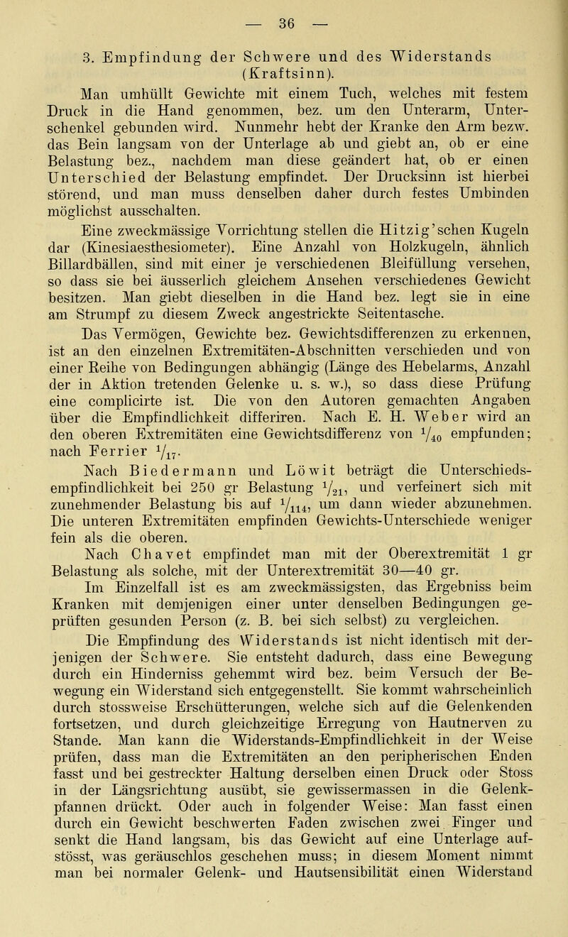 3. Empfindung der Schwere und des Widerstands (Kraftsinn). Man umhüllt Gewichte mit einem Tuch, welches mit festem Druck in die Hand genommen, bez. um den Unterarm, Unter- schenkel gebunden wird. Nunmehr hebt der Kranke den Arm bezw. das Bein langsam von der Unterlage ab und giebt an, ob er eine Belastung bez., nachdem man diese geändert hat, ob er einen Unterschied der Belastung empfindet. Der Drucksinn ist hierbei störend, und man muss denselben daher durch festes Umbinden möglichst ausschalten. Eine zweckmässige Vorrichtung stellen die Hitzig'sehen Kugeln dar (Kinesiaesthesiometer). Eine Anzahl von Holzkugeln, ähnlich Billardbällen, sind mit einer je verschiedenen Bleifüllung versehen, so dass sie bei äusserlich gleichem Ansehen verschiedenes Gewicht besitzen. Man giebt dieselben in die Hand bez. legt sie in eine am Strumpf zu diesem Zweck angestrickte Seitentasche. Das Yermögen, Gewichte bez. Gewichtsdifferenzen zu erkennen, ist an den einzelnen Extremitäten-Abschnitten verschieden und von einer Reihe von Bedingungen abhängig (Länge des Hebelarms, Anzahl der in Aktion tretenden Gelenke u. s. w.), so dass diese Prüfung eine complicirte ist. Die von den Autoren gemachten Angaben über die Empfindlichkeit differiren. Nach E. H. Weber wird an den oberen Extremitäten eine Gewichtsdifferenz von Y40 empfunden; nach Ferrier Yj^^. Nach Biedermann und Löwit beträgt die Unterschieds- empfindlichkeit bei 250 gr Belastung Y211 ^^^^ verfeinert sich mit zunehmender Belastung bis auf Y1145 ^^ dann wieder abzunehmen. Die unteren Extremitäten empfinden Gewichts-Unterschiede weniger fein als die oberen. Nach Chavet empfindet man mit der Oberextremität 1 gr Belastung als solche, mit der Unterextremität 30—40 gr. Im Einzelfall ist es am zweckmässigsten, das Ergebniss beim Kranken mit demjenigen einer unter denselben Bedingungen ge- prüften gesunden Person (z. B. bei sich selbst) zu vergleichen. Die Empfindung des Widerstands ist nicht identisch mit der- jenigen der Schwere. Sie entsteht dadurch, dass eine Bewegung durch ein Hinderniss gehemmt wird bez. beim Yersuch der Be- wegung ein Widerstand sich entgegenstellt. Sie kommt wahrscheinlich durch stossweise Erschütterungen, welche sich auf die Gelenkenden fortsetzen, und durch gleichzeitige Erregung von Hautnerven zu Stande. Man kann die Widerstands-Empfindlichkeit in der Weise prüfen, dass man die Extremitäten an den peripherischen Enden fasst und bei gestreckter Haltung derselben einen Druck oder Stoss in der Längsrichtung ausübt, sie gewissermassen in die Gelenk- pfannen drückt. Oder auch in folgender Weise: Man fasst einen durch ein Gewicht beschwerten Faden zwischen zwei Finger und senkt die Hand langsam, bis das Gewicht auf eine Unterlage auf- stösst, was geräuschlos geschehen muss; in diesem Moment nimmt man bei normaler Gelenk- und Hautsensibilität einen Widerstand