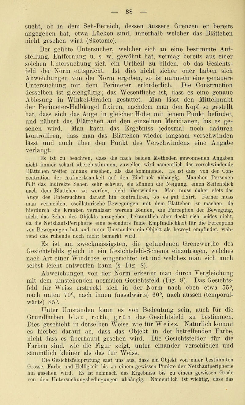 sucht, ob in dem Seh-Bereich, dessen äussere Grenzen er bereits angegeben hat, etwa Lücken sind, innerhalb welcher das Blättchen nicht gesehen wird (Skotome). Der geübte Untersucher, welcher sich an eine bestimmte Auf- stellung, Entfernung u. s. w. gewöhnt hat, vermag bereits aus einer solchen Untersuchung sich ein Urtheil zu bilden, ob das Gesichts- feld der Norm entspricht. Ist dies nicht sicher oder haben sich Abweichungen von der Norm ergeben, so ist nunmehr eine genauere Untersuchung mit dem Perimeter erforderlich. Die Construction desselben ist gleichgültig; das Wesentliche ist, dass es eine genaue Ablesung in Winkel-Graden gestattet. Man lässt den Mittelpunkt der Perimeter-Halbkugel fixiren, nachdem man den Kopf so gestellt hat, dass sich das Auge in gleicher Höhe mit jenem Punkt befindet, und nähert das Blättchen auf den einzelnen Meridianen, bis es ge- sehen wird. Man kann das Ergebniss jedesmal noch dadurch kontrolliren, dass man das Blättchen wieder langsam verschwinden lässt und auch über den Punkt des Verschwindens eine Angabe verlangt. Es ist zu beachten, dass die nach beiden Methoden gewonnenen Angaben nicht inamer scharf übereinstimmen, zuweilen wird namentlich das verschwindende Blättchen weiter hinaus gesehen, als das kommende. Es ist dies von der Con- centration der Aufmeriisamkeit auf den Eindruck abhängig. Manchen Personen fällt das indirekte Sehen sehr schwer, sie können die Neigung, einen Seitenblick nach dem Blättchen zu werfen, nicht überwinden. Man muss daher stets das Auge des Untersuchten darauf hin controlliren, ob es gut fixirt. Ferner muss man vermeiden, oscillatorische Bewegungen mit dem Blättchen zu machen, da hierdurch die Kranken veranlasst werden können, die Perception der Bewegung, nicht das Sehen des Objekts anzugeben; bekanntlich aber deckt sich beides nicht, da die Netzhaut-Peripherie eine besonders feine Empfindlichkeit für die Perception von Bewegungen hat und unter Umständen ein Objekt als bewegt empfindet, wäh- rend das ruhende noch nicht bemerkt wird. Es ist am zweckmässigsten, die gefundenen Grenzwerthe des Gesichtsfelds gleich in ein Gesichtsfeld-Schema einzutragen, Avelches nach Art einer Windrose eingerichtet ist und welches man sich auch selbst leicht entwerfen kann (s. Eig. 8). Abweichungen von der Norm erkennt man durch Vergleichung mit dem umstehenden normalen Gesichtsfeld (Fig. 8). Das Gesichts- feld für Weiss erstreckt sich in der Norm nach oben etwa 55, nach unten 70, nach innen (nasalwärts) 60, nach aussen (temporal- wärts) 85. ■ Unter Umständen kann es von Bedeutung sein, auch für die Grundfarben blau, roth, grün das Gesichtsfeld zu bestimmen. Dies geschieht in derselben Weise wie für Weiss. Natürlich kommt es hierbei darauf an, dass das Objekt in der betreffenden Farbe, nicht dass es überhaupt gesehen ward. Die Gesichtsfelder für die Farben sind, wie die Figur zeigt, unter einander verschieden und sämmtlich kleiner als das für Weiss. Die Gesichtsfeldprüfung sagt uns aus, dass ein Objekt von einer bestimmten Grösse, Farbe und Helligkeit bis zu einem gewissen Punkte der Ketzhautperipherie hin gesehen wird. Es ist demnach das Ergebniss bis zu einem gewissen Grade von den Untersuchungsbedingungen abhängig. Namentlich ist wichtig, dass das