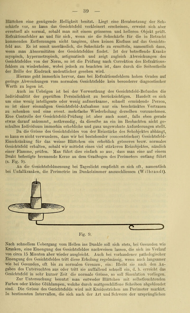 Blättchen eine genügende Helligkeit besitzt. Liegt eine Herabsetzung der Seh- schärfe vor, so kann das Gesichtsfeld verkleinert erscheinen, erweist sich aber eventuell als normal, sobald man mit einem grösseren und helleren Objekt prüft. Eefraktionsfehler an und für sich, wenn sie die Sehschärfe für die in Betracht kommenden Entfernungen nicht tangiren, üben keinen Einfluss auf das Gesichts- feld aus. Es ist somit unerlässlich, die Sehschärfe zu ermitteln, namentlich dann, wenn man Abnormitäten des Gesichtsfeldes findet. Ist der betreffende Kranke myopisch, hypermetropisch, astigmatisch und zeigt zugleich Abweichungen des Gesichtsfeldes von der Norm, so ist die Prüfung nach Correktion des Eefraktions- fehlers zu wiederholen, wobei jedoch zu beachten ist, dass durch die Seitentheile der Brille der Eindruck undeutlicher gesehen wird. Hieraus geht immerhin hervor, dass bei Refraktionsfehlern hohen Grades auf geringe Abweichungen vom normalen Gesichtsfelde kein besonderer diagnostischer Werth zu legen ist. Auch im Uebrigen ist bei der Verwerthung des Gesichtsfeld-Befundes die Individualität der geprüften Persönlichkeit zu berücksichtigen. Handelt es sich um eine wenig intelligente oder wenig aufmerksame, schnell ermüdende Person, so ist einer einmaligen Gesichtsfeld-Aufnahme nur ein beschränktes Vertrauen zu schenken und eine event. mehrfache Wiederholung derselben vorzunehmen. Eine Controlle der Gesichtsfeld-Prüfung ist aber auch sonst, falls eben gerade etwas darauf ankommt, nothwendig, da dieselbe an ein im Beobachten nicht ge- schultes Individuum immerhin erhebliche und ganz ungewohnte Anforderungen stellt. Da die Grösse des Gesichtsfeldes von der Reizstärke des Sehobjektes abhängt, so kann es nicht verwundern, dass wir bei bestehender (concenfrischer) Gesichtsfeld- Einschränkung für das weisse Blättchen ein erheblich grösseres bezw. normales Gesichtsfeld erhalten, sobald wir mittelst eines viel stärkeren Reizobjektes, nämlich einer Flamme, prüfen. Man führt dies einfach so aus, dass man eine auf einem Draht befestigte brennende Kerze au dem Gradbogen des Perimeters entlang führt (s. Fig. 9). An die Gesichtsfeldmessung bei Tageslicht empfiehlt es sich oft, namentlich bei Unfallkranken, die Perimetrie im Dunkelzimmer anzuschliessen (Wilbrandt). Fig. 9. Nach schnellem üebergang vom Hellen ins Dunkle soll sich stets, bei Gesunden wie Kranken, eine Einengung des Gesichtsfeldes nachweisen lassen, die sich im Verlauf von circa 15 Minuten aber wieder ausgleicht. Auch bei vorhandener pathologischer Einengung des Gesichtsfeldes tritt diese Erholung regelmässig, wenn auch langsamer wie bei Gesunden, oft bis zu normalen Grenzen, ein: Bleibt sie nach den An- gaben des Untersuchten aus oder tritt sie auffallend schnell ein, d. h. erreicht das Gesichtsfeld in sehr kurzer Zeit die normale Grösse, so soll Simulation vorliegen. Zur Untersuchung benutzt man entweder Blättchen mit selbstleuchtenden Farben oder kleine Glühlampen, welche durch mattgeschliffene Scheiben abgeblendet sind. Die Grösse des Gerichtsfelds wird mit Kreidestricheu am Perimeter markirt. In bestimmten Intervallen, die sich nach der Art und Schwere der ursprünglichen