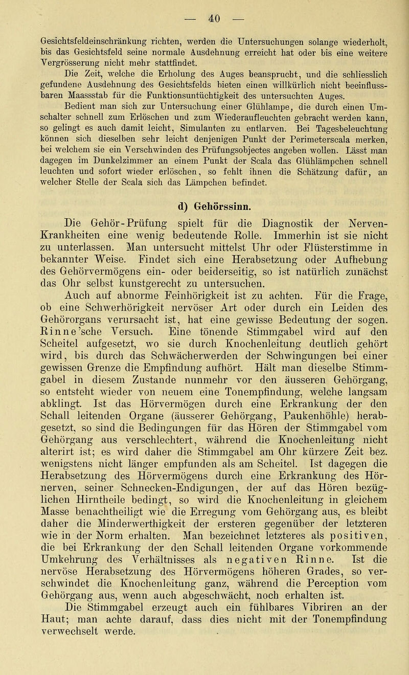 Gesichtsfeldeinschränkung richten, werden die Untersuchungen solange wiederholt, bis das Gesichtsfeld seine normale Ausdehnung erreicht hat oder bis eine weitere Yergrösserung nicht mehr stattfindet. Die Zeit, welche die Erholung des Auges beansprucht, und die schliesslich gefundene Ausdehnung des Gesichtsfelds bieten einen willkürlich nicht beeinfluss- baren Maassstab für die Funktionsuntüchtigkeit des untersuchten Auges. Bedient man sich zur Untersuchung einer Glühlampe, die durch einen Um- schalter schnell zum Erlöschen und zum Wiederaufleuchten gebracht werden kann, so gelingt es auch damit leicht, Simulanten zu entlarven. Bei Tagesbeleuchtung können sich dieselben sehr leicht denjenigen Punkt der Perimeterscala merken, bei welchem sie ein Verschwinden des Prüfungsobjectes angeben wollen. Lässt man dagegen im Dunkelzimmer an einem Punkt der Scala das Glühlämpchen schnell leuchten und sofort wieder erlöschen, so fehlt ihnen die Schätzung dafür, an welcher Stelle der Scala sich das Lämpchen befindet. d) Gehörssinn. Die Gehör-Prüfimg spielt für die Diagnostik der Nerven- Krankheiten eine wenig bedeutende Eolle. Immerhin ist sie nicht zu unterlassen. Man untersucht mittelst Uhr oder Flüsterstimme in bekannter Weise. Findet sich eine Herabsetzung oder Aufhebung des Gehörvermögens ein- oder beiderseitig, so ist natürlich zunächst das Ohr selbst kunstgerecht zu untersuchen. Auch auf abnorme Feinhörigkeit ist zu achten. Für die Frage, ob eine Schwerhörigkeit nervöser Art oder durch ein Leiden des Gehörorgans verursacht ist, hat eine gewisse Bedeutung der sogen. Kinne'sehe Versuch. Eine tönende Stimmgabel wird auf den Scheitel aufgesetzt, wo sie durch Knochenleitung deutlich gehört wird, bis durch das Schwächerwerden der Schwingungen bei einer gewissen Grenze die Empfindung aufhört. Hält man dieselbe Stimm- gabel in diesem Zustande nunmehr vor den äusseren Gehörgang, so entsteht wieder von neuem eine Tonempfindung, welche langsam abklingt. Ist das Hörvermögen durch eine Erkrankung der den Schall leitenden Organe (äusserer Gehörgang, Paukenhöhle) herab- gesetzt, so sind die Bedingungen für das Hören der Stimmgabel vom Gehörgang aus verschlechtert, während die Knochenleitung nicht alterirt ist; es wird daher die Stimmgabel am Ohr kürzere Zeit bez. wenigstens nicht länger empfunden als am Scheitel. Ist dagegen die Herabsetzung des Hörvermögens durch eine Erkrankung des Hör- nerven, seiner Schnecken-Endigungen, der auf das Hören bezüg- lichen Hirntheile bedingt, so wird die Knochenleitung in gleichem Masse benachtheiligt wie die Erregung vom Gehörgang aus, es bleibt daher die Minderwerthigkeit der ersteren gegenüber der letzteren wie in der Norm erhalten. Man bezeichnet letzteres als positiven, die bei Erkrankung der den Schall leitenden Organe vorkommende Umkehrung des Verhältnisses als negativen Einne. Ist die nervöse Herabsetzung des Hörvermögens höheren Grades, so ver- schwindet die Knochenleitung ganz, während die Perception vom Gehörgang aus, wenn auch abgeschwächt, noch erhalten ist. Die Stimmgabel erzeugt auch ein fühlbares Vibriren an der Haut; man achte darauf, dass dies nicht mit der Tonempfindung verwechselt werde.