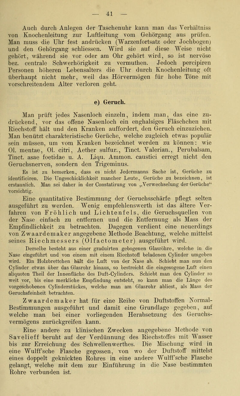 Auch durch Anlegen der Taschenuhr kann man das Yerhältniss von Knochenleitung zur Luftleitung vom Gehörgang aus prüfen, Man muss die Uhr fest andrücken (Warzenfortsatz oder Jochbogen) und den Gehörgang schliessen. Wird sie auf diese Weise nicht gehört, während sie vor oder am Ohr gehört wird, so ist nervöse bez. centrale Schwerhörigkeit zu vermuthen. Jedoch percipiren Personen höheren Lebensalters die Uhr durch Knochenleitung oft überhaupt nicht mehr, weil das Hörvermögen für hohe Töne mit vorschreitendem Alter verloren geht. e) Geruch. Man prüft jedes Nasenloch einzeln, indem man, das eine zu- drückend, vor das offene Nasenloch ein enghalsiges Fläschchen mit Kiechstoff hält und den Kranken auffordert, den Geruch einzuziehen. Man benützt charakteristische Gerüche, welche zugleich etwas populär sein müssen, um vom Kranken bezeichnet werden zu können: wie Ol. mentae, Ol. citri, Aether sulfur., Tinct. Yalerian., Perubalsam, Tinct. asae foetidae u. A. Liqu. Ammon. caustici erregt nicht den Geruchsnerven, sondern den Trigeminus. Es ist zu bemerken, dass es nicht Jedermanns Sache ist, Gerüche zu identificiren. Die Ungeschicklichkeit mancher Leute, Gerüche zu bezeichnen, ist erstaunlich. Man sei daher in der Constatirung von „Verwechselung der Gerüche vorsichtig. Eine quantitative Bestimmung der Geruchsschärfe pflegt selten ausgeführt zu werden. Wenig empfehlenswerth ist das ältere Yer- fahren von Fröhlich und Lichtenfels, die Geruchsquellen von der Nase einfach zu entfernen und die Entfernung als Mass der Empfindhchkeit zu betrachten. Dagegen verdient eine neuerdings von Zwaardemaker angegebene Methode Beachtung, welche mittelst seines Riechmessers (Olfactometer) ausgeführt wird. Derselbe besteht aus einer graduirten gebogenen Glasröhre, welche in die Nase eingeführt und von einem mit einem Riechstoff beladenen Cylinder umgeben wird. Ein Holzbrettchen hält die Luft von der Nase ab. Schiebt man nun den Cylinder etwas über das Glasrohr hinaus, so bestreicht die eingesogene Luft einen aliquoten Theil der Innenfläche des Duft-Cylinders. Schiebt man den Cylinder so weit vor, bis eine merkliche Empfindung entsteht, so kann man die Länge des vorgeschobenen Cylinderstückes, welche man am Glasrohr abliest, als Mass der Geruchsfeinheit betrachten. Zwaardemaker hat für eine Reihe von Duftstoffen Normal- Bestimmungen ausgeführt und damit eine Grundlage gegeben, auf welche man bei einer vorliegenden Herabsetzung des Geruchs- vermögens zurückgreifen kann. Eine andere zu klinischen Zwecken angegebene Metbode von Savelieff beruht auf der Yerdünnung des Riechstoffes mit Wasser bis zur Erreichung des Schwellenwerthes. Die Mischung wird in eine Wulff'sehe Flasche gegossen, von wo der Duftstoff mittelst eines doppelt geknickten Rohres in eine andere Wulff'sche Flasche gelangt, welche mit dem zur Einführung in die Nase bestimmten Rohre verbunden ist.
