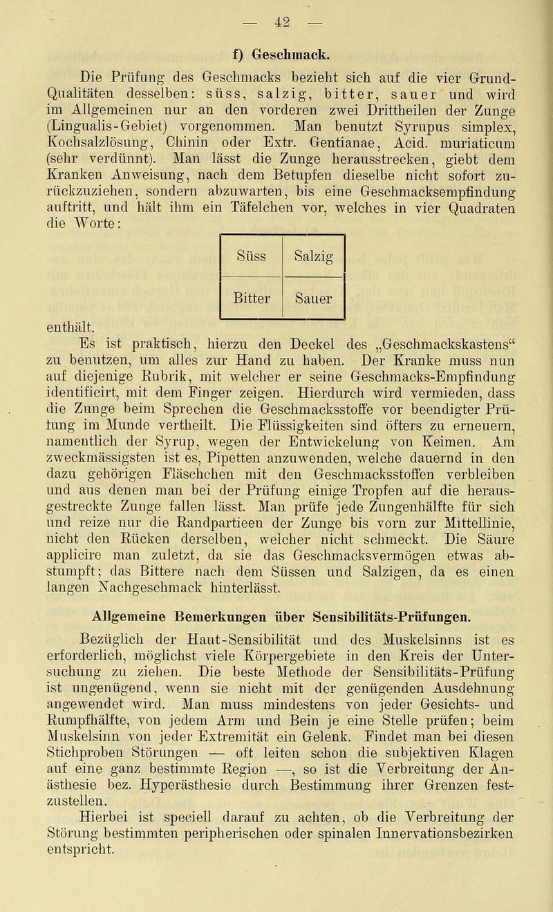 f) Geschmack. Die Prüfung- des Geschmacks bezieht sich auf die vier Grund- Qualitäten desselben: süss, salzig, bitter, sauer und wird im Allgemeinen nur an den vorderen zwei Drittheilen der Zunge (Lingualis-Gebiet) vorgenommen. Man benutzt Syrupus simplex, Kochsalzlösung, Chinin oder Extr. Gentianae, Acid. muriaticuni (sehr verdünnt). Man lässt die Zunge herausstrecken, giebt dem Kranken Anweisung, nach dem Betupfen dieselbe nicht sofort zu- rückzuziehen, sondern abzuwarten, bis eine Geschmacksempfindung auftritt, und hält ihm ein Täfelchen vor, welches in vier Quadraten die Worte: Süss Salzig Bitter Sauer enthält. Es ist praktisch, hierzu den Deckel des „Geschmackskastens zu benutzen, um alles zur Hand zu haben. Der Kranke muss nun auf diejenige Rubrik, mit welcher er seine Geschmacks-Empfindung identificirt, mit dem Finger zeigen. Hierdurch wird vermieden, dass die Zunge beim Sprechen die Geschmacksstoffe vor beendigter Prü- fung im Munde vertheilt. Die Flüssigkeiten sind öfters zu erneuern, namentlich der Syrup, wegen der Entwickelung von Keimen. Am zweckmässigsten ist es, Pipetten anzuwenden, welche dauernd in den dazu gehörigen Fläschchen mit den Geschmacksstoffen verbleiben und aus denen man bei der Prüfung einige Tropfen auf die heraus- gestreckte Zunge fallen lässt. Man prüfe jede Zungenhälfte für sich und reize nur die Randpartieen der Zunge bis vorn zur Mittellinie, nicht den Rücken derselben, weicher nicht schmeckt. Die Säure applicire man zuletzt, da sie das Geschmacksvermögen etwas ab- stumpft; das Bittere nach dem Süssen und Salzigen, da es einen langen JSTachgeschmack hinterlässt. Allgemeine Bemerkungen über Sensibilitäts-Prüiungen. Bezüglich der Haut-Sensibilität und des Muskelsinns ist es erforderlich, möglichst viele Körpergebiete in den Kreis der Unter- suchung zu ziehen. Die beste Methode der Sensibilitäts-Prüfung ist ungenügend, wenn sie nicht mit der genügenden Ausdehnung angewendet wird. Man muss mindestens von jeder Gesichts- und Rumpfhälfte, von jedem Arm und Bein je eine Stelle prüfen; beim Muskelsinn von jeder Extremität ein Gelenk. Findet man bei diesen Stichproben Störungen — oft leiten schon die subjektiven Klagen auf eine ganz bestimmte Region —, so ist die Yerbreitung der An- ästhesie bez. Hyperästhesie durch Bestimmung ihrer Grenzen fest- zustellen. Hierbei ist speciell darauf zu achten, ob die Verbreitung der Störung bestimmten peripherischen oder spinalen Innervationsbezirken entspricht.