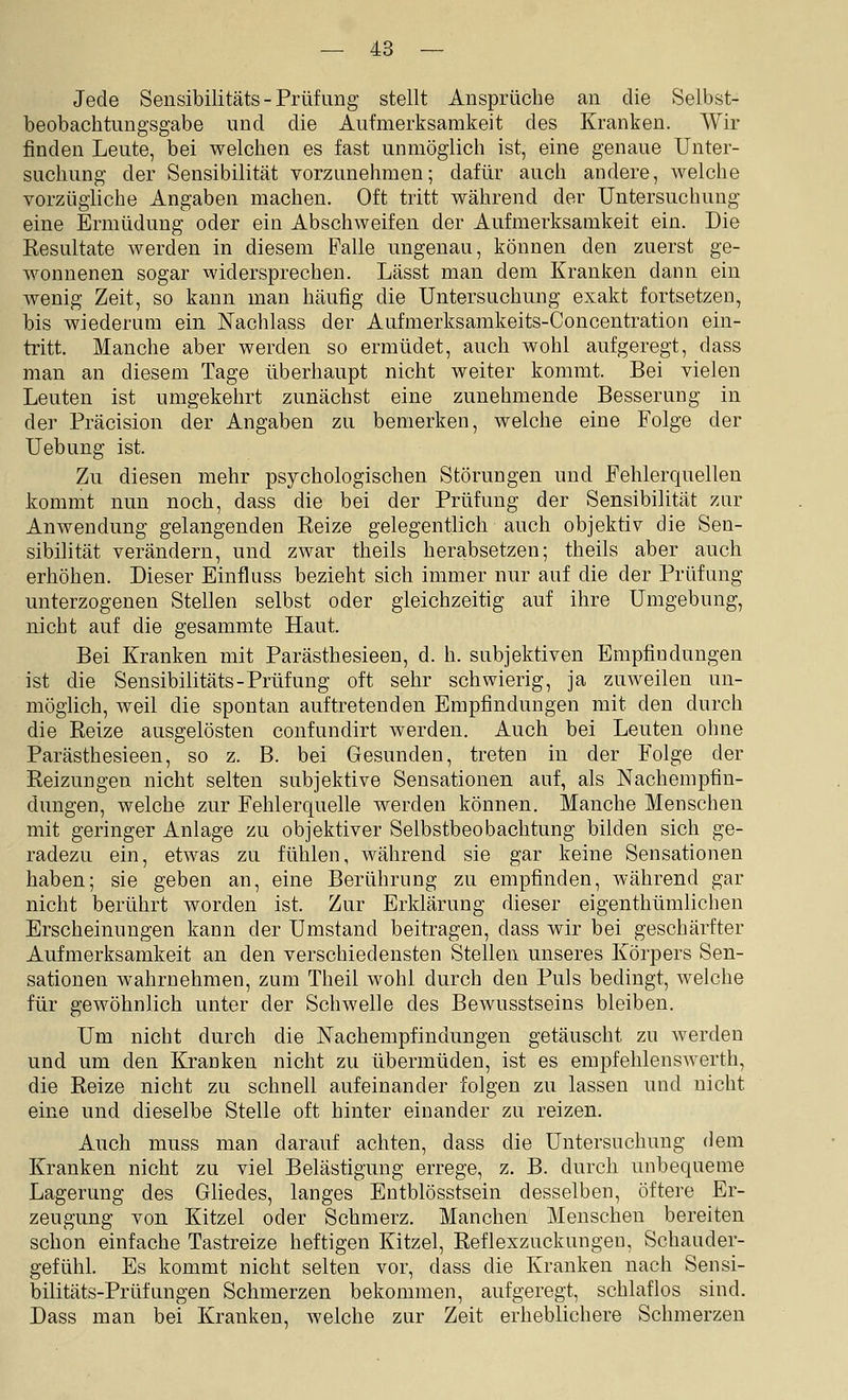 Jede Sensibilitäts - Prüfung stellt Ansprüche an die Selbst- beobachtiingsgabe und die Aufmerksamkeit des Kranken. Wir finden Leute, bei welchen es fast unmöglich ist, eine genaue Unter- suchung der Sensibilität vorzunehmen; dafür auch andere, welche vorzügliche Angaben machen. Oft tritt während der Untersuchung eine Ermüdung oder ein Abschweifen der Aufmerksamkeit ein. Die Resultate werden in diesem Falle ungenau, können den zuerst ge- wonnenen sogar widersprechen. Lässt man dem Kranken dann ein wenig Zeit, so kann man häufig die Untersuchung exakt fortsetzen, bis wiederum ein Fachlass der Aufmerksamkeits-Concentration ein- tritt. Manche aber werden so ermüdet, auch wohl aufgeregt, dass man an diesem Tage überhaupt nicht weiter kommt. Bei vielen Leuten ist umgekehrt zunächst eine zunehmende Besserung in der Präcision der Angaben zu bemerken, welche eine Folge der Uebung ist. Zu diesen mehr psychologischen Störungen und Fehlerquelleu kommt nun noch, dass die bei der Prüfung der Sensibilität zur Anwendung gelangenden Reize gelegentlich auch objektiv die Sen- sibilität verändern, und zwar theils herabsetzen; theils aber auch erhöhen. Dieser Einfluss bezieht sich immer nur auf die der Prüfung unterzogenen Stellen selbst oder gleichzeitig auf ihre Umgebung, nicht auf die gesammte Haut. Bei Kranken mit Parästhesieen, d. h. subjektiven Empfindungen ist die Sensibilitäts-Prüfung oft sehr schwierig, ja zuweilen un- möglich, weil die spontan auftretenden Empfindungen mit den durch die Reize ausgelösten confundirt werden. Auch bei Leuten ohne Parästhesieen, so z. B. bei Gesunden, treten in der Folge der Reizungen nicht selten subjektive Sensationen auf, als Nachempfin- dungen, welche zur Fehlerquelle werden können. Manche Menschen mit geringer Anlage zu objektiver Selbstbeobachtung bilden sich ge- radezu ein, etwas zu fühlen, während sie gar keine Sensationen haben; sie geben an, eine Berührung zu empfinden, während gar nicht berührt worden ist. Zur Erklärung dieser eigenthümlichen Erscheinungen kann der Umstand beitragen, dass wir bei geschärfter Aufmerksamkeit an den verschiedensten Stellen unseres Körpers Sen- sationen wahrnehmen, zum Theil wohl durch den Puls bedingt, welche für gewöhnlich unter der Schwelle des Bewusstseins bleiben. Um nicht durch die Nachempfindungen getäuscht zu werden und um den Kranken nicht zu übermüden, ist es empfehlenswerth, die Reize nicht zu schnell aufeinander folgen zu lassen und nicht eine und dieselbe Stelle oft hinter einander zu reizen. Auch muss man darauf achten, dass die Untersuchung dem Kranken nicht zu viel Belästigung errege, z. B. durch unbequeme Lagerung des Gliedes, langes Entblösstsein desselben, öftere Er- zeugung von Kitzel oder Schmerz. Manchen Menschen bereiten schon einfache Tastreize heftigen Kitzel, Reflexzuckungen, Schauder- gefühl. Es kommt nicht selten vor, dass die Kranken nach Sensi- bilitäts-Prüfungen Schmerzen bekommen, aufgeregt, schlaflos sind. Dass man bei Kranken, welche zur Zeit erheblichere Schmerzen