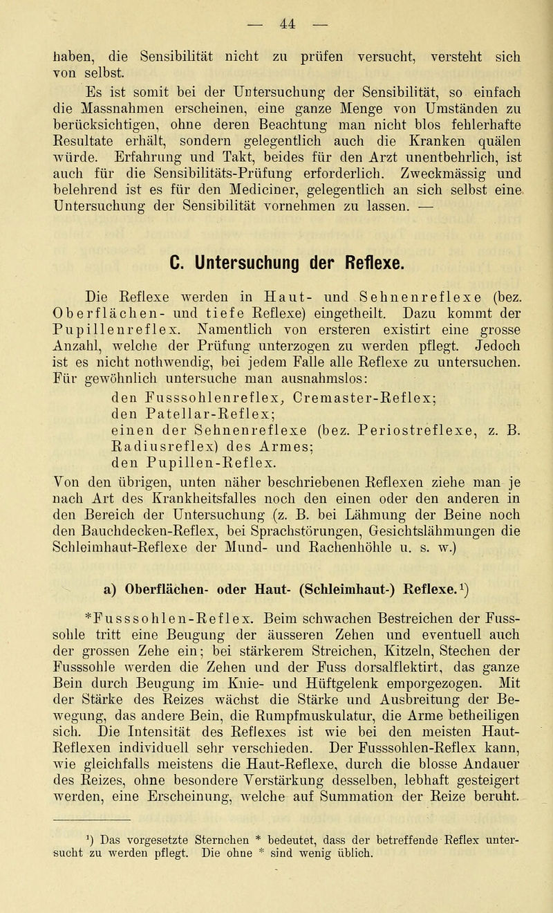 haben, die Sensibilität nicht zu prüfen versucht, versteht sich von selbst. Es ist somit bei der Untersuchung der Sensibilität, so einfach die Massnahmen erscheinen, eine ganze Menge von Umständen zu berücksichtigen, ohne deren Beachtung man nicht blos fehlerhafte Resultate erhält, sondern gelegentlich auch die Kranken quälen würde. Erfahrung und Takt, beides für den Arzt unentbehrlich, ist auch für die Sensibilitäts-Prüfung erforderlich. Zweckmässig und belehrend ist es für den Mediciner, gelegentlich an sich selbst eine Untersuchung der Sensibilität vornehmen zu lassen. — C. Untersuchung der Reflexe. Die Eeflexe werden in Haut- und Sehnenreflexe (bez. Oberflächen- und tiefe Reflexe) eingetheilt. Dazu kommt der Pupillenreflex. Namentlich von ersteren existirt eine grosse Anzahl, welche der Prüfung unterzogen zu werden pflegt. Jedoch ist es nicht nothwendig, bei jedem Falle alle Reflexe zu untersuchen. Für gewöhnlich untersuche man ausnahmslos: den Fusssohlenreflex^ Cremaster-Reflex; den Patellar-Reflex; einen der Sehnenreflexe (bez. Periostreflexe, z. B. Radiusreflex) des Armes; den Pupillen-Reflex. Von den übrigen, unten näher beschriebenen Reflexen ziehe man je nach Art des Krankheitsfalles noch den einen oder den anderen in den Bereich der Untersuchung (z. B. bei Lähmung der Beine noch den Bauchdecken-Reflex, bei Sprachstörungen, Gesichtslähmungen die Schleimhaut-Reflexe der Mund- und Rachenhöhle u. s. w.) a) Oberflächen- oder Haut- (Schleimhaut-) Reflexe.^) *Fusssohlen-Reflex. Beim schwachen Bestreichen der Fuss- sohle tritt eine Beugung der äusseren Zehen und eventuell auch der grossen Zehe ein; bei stärkerem Streichen, Kitzeln, Stechen der Fusssohle werden die Zehen und der Fuss dorsalflektirt, das ganze Bein durch Beugung im Knie- und Hüftgelenk emporgezogen. Mit der Stärke des Reizes wächst die Stärke und Ausbreitung der Be- wegung, das andere Bein, die Rumpfmuskulatur, die Arme betheiligen sich. Die Intensität des Reflexes ist wie bei den meisten Haut- Reflexen individuell sehr verschieden. Der Fusssohlen-Reflex kann, wie gleichfalls meistens die Haut-Reflexe, durch die blosse Andauer des Reizes, ohne besondere Verstärkung desselben, lebhaft gesteigert werden, eine Erscheinung, welche auf Sunimation der Reize beruht. ^) Das vorgesetzte Sternchen * bedeutet, dass der betreffende Reflex unter- sucht zu werden pflegt. Die ohne * sind wenig üblich.