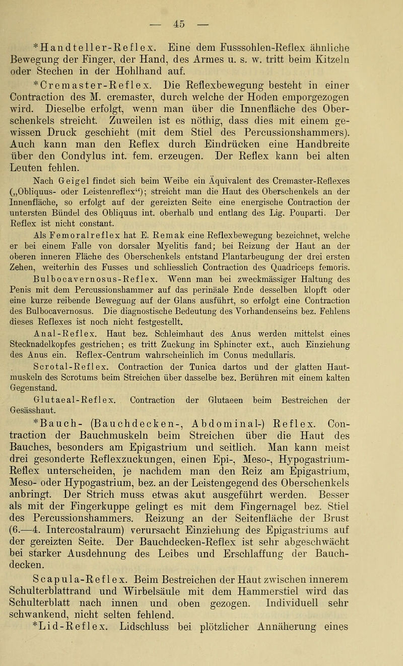 *Handteller-Reflex. Eine dem Fusssohlen-Reflex ähnliche Bewegung der Einger, der Hand, des Armes u. s. w. tritt beim Kitzeln oder Stechen in der Hohlhand auf. *Cremaster-Reflex. Die Reflexbewegung besteht in einer Contraction des M. cremaster, durch welche der Hoden emporgezogen wird. Dieselbe erfolgt, wenn man über die Innenfläche des Ober- schenkels streicht. Zuweilen ist es nöthig, dass dies mit einem ge- wissen Druck geschieht (mit dem Stiel des Percussionshammers). Auch kann man den Reflex durch Eindrücken eine Handbreite über den Condylus int. fem. erzeugen. Der Reflex kann bei alten Leuten fehlen. Nach Geigel findet sich beim Weibe ein Äquivalent des Cremaster-Reflexes („Obliquus- oder Leistenreflex); streicht man die Haut des Oberschenkels an der Innenfläche, so erfolgt auf der gereizten Seite eine energische Contraction der untersten Bündel des Obliquus int. oberhalb und entlang des Lig. Pouparti. Der Eeflex ist nicht constant. Als Pemoralreflex hat E. Remak eine Reflexbewegung bezeichnet, welche er bei einem Falle von dorsaler Myelitis fand; bei Reizung der Haut an der oberen inneren Fläche des Oberschenkels entstand Plantarbeugung der drei ersten Zehen, weiterhin des Fusses und schliesslich Contraction des Qaadriceps femoris. Bulbocavernosus-Reflex. Wenn man bei zweckmässiger Haltung des Penis mit dem Percussionshammer auf das perinäale Ende desselben klopft oder eine kurze reibende Bewegung auf der Glans ausführt, so erfolgt eine Contraction des Bulbocavernosus. Die diagnostische Bedeutung des Vorhandenseins bez. Fehlens dieses Reflexes ist noch nicht festgestellt. Anal-Reflex. Haut bez. Schleimhaut des Anus werden mittelst eines Stecknadelkopfes gestrichen; es tritt Zuckung im Sphincter ext., auch Einziehung des Anus ein. Reflex-Centrum wahrscheinlich im Conus medullaris. Scrotal-Reflex. Contraction der Tunica dartos und der glatten Haut- muskeln des Scrotums beim Streichen über dasselbe bez. Berühren mit einem kalten Gegenstand. Glutaeal-Ref lex. Contraction der Glutaeen beim Bestreichen der Gesässhaut. *Bauch- (Bauchdecken-, Abdominal-) Reflex. Con- traction der Bauchmuskeln beim Streichen über die Haut des Bauches, besonders am Epigastrium und seithch. Man kann meist drei gesonderte Reflexzuckungen, einen Epi-, Meso-, Hypogastrium- Reflex unterscheiden, je nachdem man den Reiz am Epigastrium, Meso- oder Hypogastrium, bez. an der Leistengegend des Oberschenkels anbringt. Der Strich muss etwas akut ausgeführt werden. Besser als mit der Fingerkuppe gelingt es mit dem Fingernagel bez. Stiel des Percussionshammers. Reizung an der Seitenfläche der Brust (6.—4. Intercostalraum) verursacht Einziehung des Epigastriums auf der gereizten Seite. Der Bauchdecken-Reflex ist sehr abgeschwächt bei starker Ausdehnung des Leibes und Erschlaffung der Bauch- decken. Scapula-Reflex. Beim Bestreichen der Haut zwischen innerem Schulterblattrand und Wirbelsäule mit dem Hammerstiel wird das Schulterblatt nach innen und oben gezogen. Individuell sehr schwankend, nicht selten fehlend. *Lid-Reflex. Lidschluss bei plötzKcher Annäherung eines