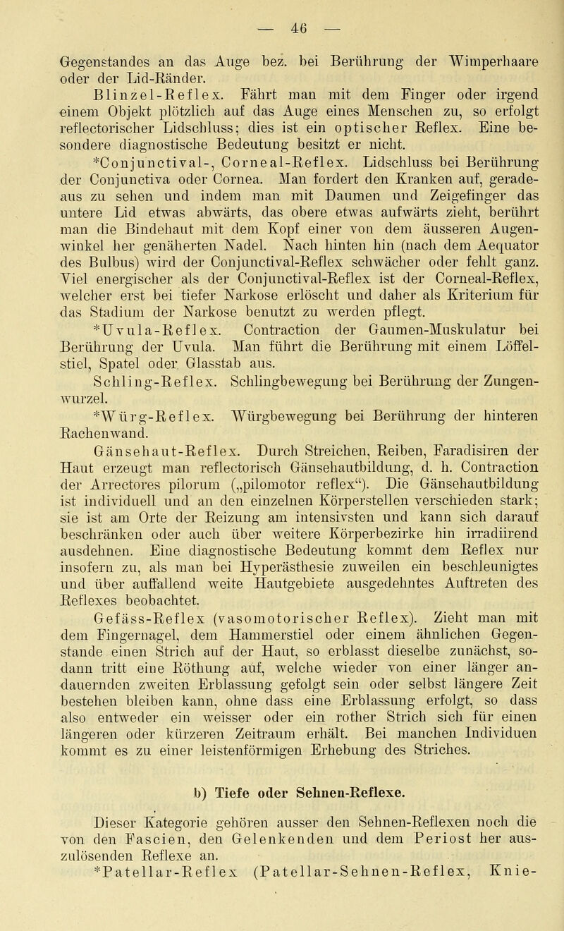 Gegenstandes an das Auge bez. bei Berührung der Wimperhaare oder der Lid-ßänder. Blinzel-Reflex. Fährt man mit dem Finger oder irgend einem Objekt plötzlich auf das Auge eines Menschen zu, so erfolgt refiectorischer Lidschluss; dies ist ein optischer Reflex. Eine be- sondere diagnostische Bedeutung besitzt er nicht. *Conjunctival-, Corneal-Eeflex. Lidschluss bei Berührung der Conjunctiva oder Cornea. Man fordert den Kranken auf, gerade- aus zu sehen und indem man mit Daumen und Zeigefinger das untere Lid etwas abwärts, das obere etwas aufwärts zieht, berülirt man die Bindehaut mit dem Kopf einer von dem äusseren Augen- winkel her genäherten ISTadel. Nach hinten hin (nach dem Aequator des Bulbus) wird der Conjunctival-Reflex schwächer oder fehlt ganz. Viel energischer als der Conjunctival-Reflex ist der Corneal-Reflex, welcher erst bei tiefer Narkose erlöscht und daher als Kriterium für das Stadium der Narkose benutzt zu werden pflegt. *Uvula-Reflex. Contraction der Gaumen-Muskulatur bei Berührung der Uvula. Man führt die Berührung mit einem Löffel- stiel, Spatel oder Glasstab aus. Schling-Reflex. Schlingbewegung bei Berührung der Zungen- wurzel. *Würg-Reflex. Würgbewegung bei Berührung der hinteren Rachenwand. Gänsehaut-Reflex. Durch Streichen, Reiben, Faradisiren der Haut erzeugt man reflectorisch Gänsehautbildung, d. h. Contraction der Arrectores pilorum („pilomotor reflex). Die Gänsehautbildung ist individuell und an den einzelnen Körperstellen verschieden stark; sie ist am Orte der Reizung am intensivsten und kann sich darauf beschränken oder auch über weitere Körperbezirke hin irradiirend ausdehnen. Eine diagnostische Bedeutung kommt dem Reflex nur insofern zu, als man bei Hyperästhesie zuweilen ein beschleunigtes und über auffallend weite Hautgebiete ausgedehntes Auftreten des Reflexes beobachtet. Gefäss-Reflex (vasomotorischer Reflex). Zieht man mit dem Fingernagel, dem Hammerstiel oder einem ähnlichen Gegen- stande einen Strich auf der Haut, so erblasst dieselbe zunächst, so- dann tritt eine Röthung aiif, welche wieder von einer länger an- dauernden zweiten Erblassung gefolgt sein oder selbst längere Zeit bestehen bleiben kann, ohne dass eine Erblassung erfolgt, so dass also entweder ein weisser oder ein rother Strich sich für einen längeren oder kürzeren Zeitraum erhält. Bei manchen Individuen kommt es zu einer leistenförmigen Erhebung des Striches. b) Tiefe oder Sehnen-Reflexe. Dieser Kategorie gehören ausser den Sehnen-Reflexen noch die von den Fascien, den Gelenkenden und dem Periost her aus- zulösenden Reflexe an. *Patellar-Reflex (Patellar-Sehnen-Reflex, Knie-