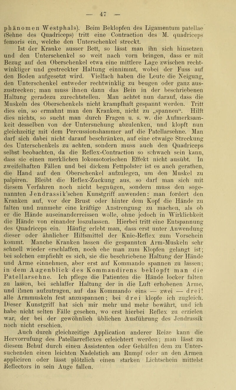 phänomen Westphals). Beim Beklopfen des Ligamentum patellae (Sehne des Quadriceps) tritt eine Contraction des M. qiiadriceps femoris ein, welche den Unterschenkel streckt. Ist der Kranke ausser Bett, so lässt man ihn sich hinsetzen und den Unterschenkel so weit nach vorn bringen, dass er mit Bezug auf den Oberschenkel etwa eine mittlere Lage zwischen recht- winkliger und gestreckter Haltung einnimmt, wobei der Fuss auf den Boden aufgesetzt wird. Vielfach haben die Leute die Neigung, den Unterschenkel entweder rechtwinklig zu beugen oder ganz aus- zustrecken; man muss ihnen dann das Bein in der beschriebenen Haltung geradezu zurechtstellen. Man achtet nun darauf, dass die Muskeln des Oberschenkels nicht krampfhaft gespannt werden. Tritt dies ein, so ennahnt man den Kranken, nicht zu „spannen''. Hilft dies nichts, so sucht man durch Fragen u. s. w. die Aufmerksam- keit desselben von der Untersuchung abzulenken, und klopft nun gleichzeitig mit dem Fercussionshamraer auf die Patellarsehne. Man darf sich dabei nicht darauf beschränken, auf eine etwaige Streckung des Unterschenkels zu achten, sondern muss auch den Quadriceps selbst beobachten, da die Keflex-Contraction so schwach sein kann, dass sie einen merklichen lokomotorischen Effekt nicht ausübt. In zweifelhaften Fällen und bei dickem Fettpolster ist es auch gerathen, die Hand auf den Oberschenkel aufzulegen, um den Muskel zu palpiren. Bleibt die Reflex-Zuckung aus, so darf man sich mit diesem Verfahren noch nicht begnügen, sondern muss den soge- nannten J endrassik'schen Kunstgriff anwenden: man fordert den Kranken auf, vor der Brust oder hinter dem Kopf die Hände zu falten und nunmehr eine kräftige Anstrengung zu machen, als ob er die Hände auseinanderreissen wolle, ohne jedoch in Wirklichkeit die Hände von einander loszulassen. Hierbei tritt eine Entspannung des Quadriceps ein. Häufig erlebt man, dass erst unter Anwendung dieser oder ähnlicher Hilfsmittel der Knie-Reflex zum Vorschein kommt. Manche Kranken lassen die gespannten Arm-Muskeln sehr schnell wieder erschlaffen, noch ehe man zum Klopfen gelangt ist; bei solchen empfiehlt es sich, sie die beschriebene Haltung der Hände und Arme einnehmen, aber erst auf Kommando spannen zu lassen; in dem Augenblick des Kommandirens beklopft man die Patellarsehne. Ich pflege die Patienten die Hände locker falten zu lassen, bei schlaffer Haltung der in die Luft erhobenen Arme, und ihnen aufzutragen, auf das Kommando eins — zwei — drei! alle Armmuskeln fest anzuspannen; bei drei klopfe ich zugleich. Dieser Kunstgriff hat sich mir mehr und mehr bewährt, und ich habe nicht selten Fälle gesehen, wo erst hierbei Reflex zu erzielen war, der bei der gewöhnlich üblichen Ausführung des Jendrassik noch nicht erschien. Auch durch gleichzeitige Application anderer Reize kann die Hervorrufung des Patellarreflexes erleichtert werden; man lässt zu diesem Behuf durch einen Assistenten oder Gehülfen dem zu Unter- suchenden einen leichten Nadelstich am Rumpf oder an den Armen appliciren oder lässt plötzlich einen starken Lichtschein mittelst Reflectors in sein Auge fallen.