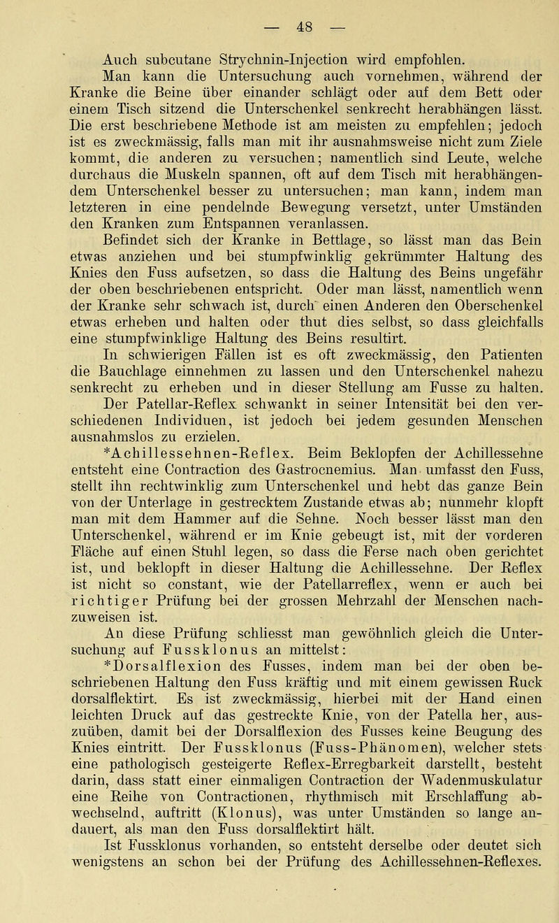 Auch subcutane Strychnin-Injection wird empfohlen. Man kann die Untersuchung auch Yornehmen, während der Kranke die Beine über einander schlägt oder auf dem Bett oder einem Tisch sitzend die Unterschenkel senkrecht herabhängen lässt. Die erst beschriebene Methode ist am meisten zu empfehlen; jedoch ist es zweckmässig, falls man mit ihr ausnahmsweise nicht zum Ziele kommt, die anderen zu versuchen; namentlich sind Leute, welche durchaus die Muskeln spannen, oft auf dem Tisch mit herabhängen- dem Unterschenkel besser zu untersuchen; man kann, indem man letzteren in eine pendelnde Bewegung versetzt, unter Umständen den Kranken zum Entspannen veranlassen. Befindet sich der Kranke in Bettlage, so lässt man das Bein etwas anziehen und bei stumpfwinklig gekrümmter Haltung des Knies den Fuss aufsetzen, so dass die Haltung des Beins ungefähr der oben beschriebenen entspricht. Oder man lässt, namentlich wenn der Kranke sehr schwach ist, durch einen Anderen den Oberschenkel etwas erheben und halten oder thut dies selbst, so dass gleichfalls eine stumpfwinklige Haltung des Beins resultirt. In schwierigen Fällen ist es oft zweckmässig, den Patienten die Bauchlage einnehmen zu lassen und den Unterschenkel naheza senkrecht zu erheben und in dieser Stellung am Fusse zu halten. Der Patellar-Reflex schwankt in seiner Intensität bei den ver- schiedenen Individuen, ist jedoch bei jedem gesunden Menschen ausnahmslos zu erzielen. *Achillessehnen-Reflex. Beim Beklopfen der Achillessehne entsteht eine Contraction des Gastrocnemius. Man umfasst den Fuss, stellt ihn rechtwinklig zum Unterschenkel und hebt das ganze Bein von der Unterlage in gestrecktem Zustande etwas ab; nunmehr klopft man mit dem Hammer auf die Sehne. Noch besser lässt man den Unterschenkel, während er im Knie gebeugt ist, mit der vorderen Fläche auf einen Stuhl legen, so dass die Ferse nach oben gerichtet ist, und beklopft in dieser Haltung die Achillessehne. Der Reflex ist nicht so constant, wie der Patellarreflex, wenn er auch bei richtiger Prüfung bei der grossen Mehrzahl der Menschen nach- zuweisen ist. An diese Prüfung schhesst man gewöhnlich gleich die Unter- suchung auf F u s s k 10 n u s an mittelst: *Dorsalflexion des Fusses, indem man bei der oben be- schriebenen Haltung den Fuss kräftig und mit einem gewissen Ruck dorsalflektirt. Es ist zweckmässig, hierbei mit der Hand einen leichten Druck auf das gestreckte Knie, von der Patella her, aus- zuüben, damit bei der Dorsalflexion des Fusses keine Beagung des Knies eintritt. Der Fussklonus (Fuss-Phänomen), welcher stets eine pathologisch gesteigerte Reflex-Erregbarkeit darstellt, besteht darin, dass statt einer einmaligen Contraction der Wadenmuskulatur eine Reihe von Contractionen, rhythmisch mit Erschlaffung ab- wechselnd, au.ftritt (Klonus), was unter Umständen so lange an- dauert, als man den Fuss dorsalflektirt hält. Ist Fussklonus vorhanden, so entsteht derselbe oder deutet sich wenigstens an schon bei der Prüfung des Achillessehnen-Reflexes.