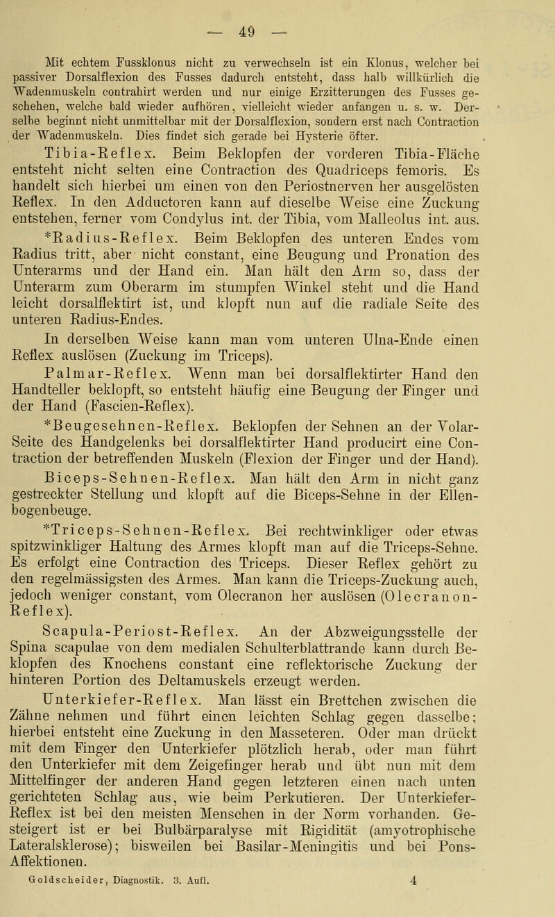 Mit echtem Fussklonus nicht zu verwechseln ist ein Klonus, welcher bei passiver Dorsalflexion des Fusses dadurch entsteht, dass halb willkürlich die Wadenmuskeln contrahirt werden und nur einige Erzitterungen des Fusses ge- schehen, welche bald wieder aufhören, vielleicht wieder anfangen u. s. w. Der- selbe beginnt nicht unmittelbar mit der Dorsalflexion, sondern erst nach Contraction der Wadenmuskeln. Dies findet sich gerade bei Hysterie öfter. Tibia-Reflex. Beim Beklopfen der vorderen Tibia-Fläche entsteht nicht selten eine Contraction des Quadriceps femoris. Es handelt sich hierbei um einen von den Periostnerven her ausgelösten Reflex. In den Adductoren kann auf dieselbe Weise eine Zuckung entstehen, ferner vom Condylus int. der Tibia, vom Malleolus int. aus. *RadiUS-Reflex. Beim Beklopfen des unteren Endes vom Radius tritt, aber nicht constant, eine Beugung und Pronation des Unterarms und der Hand ein. Man hält den Arm so, dass der Unterarm zum Oberarm im stumpfen Winkel steht und die Hand leicht dorsalflektirt ist, und klopft nun auf die radiale Seite des unteren Radius-Endes. In derselben Weise kann man vom unteren Ulna-Ende einen Reflex auslösen (Zuckung im Triceps). Palmar-Reflex. Wenn man bei dorsalflektirter Hand den Handteller beklopft, so entsteht häufig eine Beugung der Finger und der Hand (Fascien-Reflex). *Beugesehnen-Reflex. Beklopfen der Sehnen an der Yolar- Seite des Handgelenks bei dorsalflektirter Hand producirt eine Con- traction der betreffenden Muskeln (Flexion der Finger und der Hand). Biceps-Sehuen-Reflex. Man hält den Arm in nicht ganz gestreckter Stellung und klopft auf die Biceps-Sehne in der Ellen- bogenbeuge. *Triceps-Sehnen-Reflex. Bei rechtwinkliger oder etwas spitzwinkliger Haltung des Armes klopft man auf die Triceps-Sehne. Es erfolgt eine Contraction des Triceps. Dieser Reflex gehört zu den regelmässigsten des Armes. Man kann die Triceps-Zuckung auch, jedoch weniger constant, vom Olecrauon her auslösen (Ol e er an on- Reflex). Scapula-Periost-Reflex. An der Abzweigungsstelle der Spina scapulae von dem medialen Schulterblattrande kann durch Be- klopfen des Knochens constant eine reflektorische Zuckung der hinteren Portion des Deltamuskels erzeugt werden. Unterkiefer-Reflex. Man lässt ein Brettchen zwischen die Zähne nehmen und führt einen leichten Schlag gegen dasselbe; hierbei entsteht eine Zuckung in den Masseteren. Oder man drückt mit dem Finger den Unterkiefer plötzlich herab, oder man führt den Unterkiefer mit dem Zeigefinger herab und übt nun mit dem Mittelfinger der anderen Hand gegen letzteren einen nach unten gerichteten Schlag aus, wie beim Perkutieren. Der Unterkiefer- Reflex ist bei den meisten Menschen in der Norm vorhanden. Ge- steigert ist er bei Bulbärparalyse mit Rigidität (amyotrophische Lateralsklerose); bisweilen bei Basilar-Meningitis und bei Pons- Affektionen. Goldscheider, Diagnostik. 3. Aufl. 4